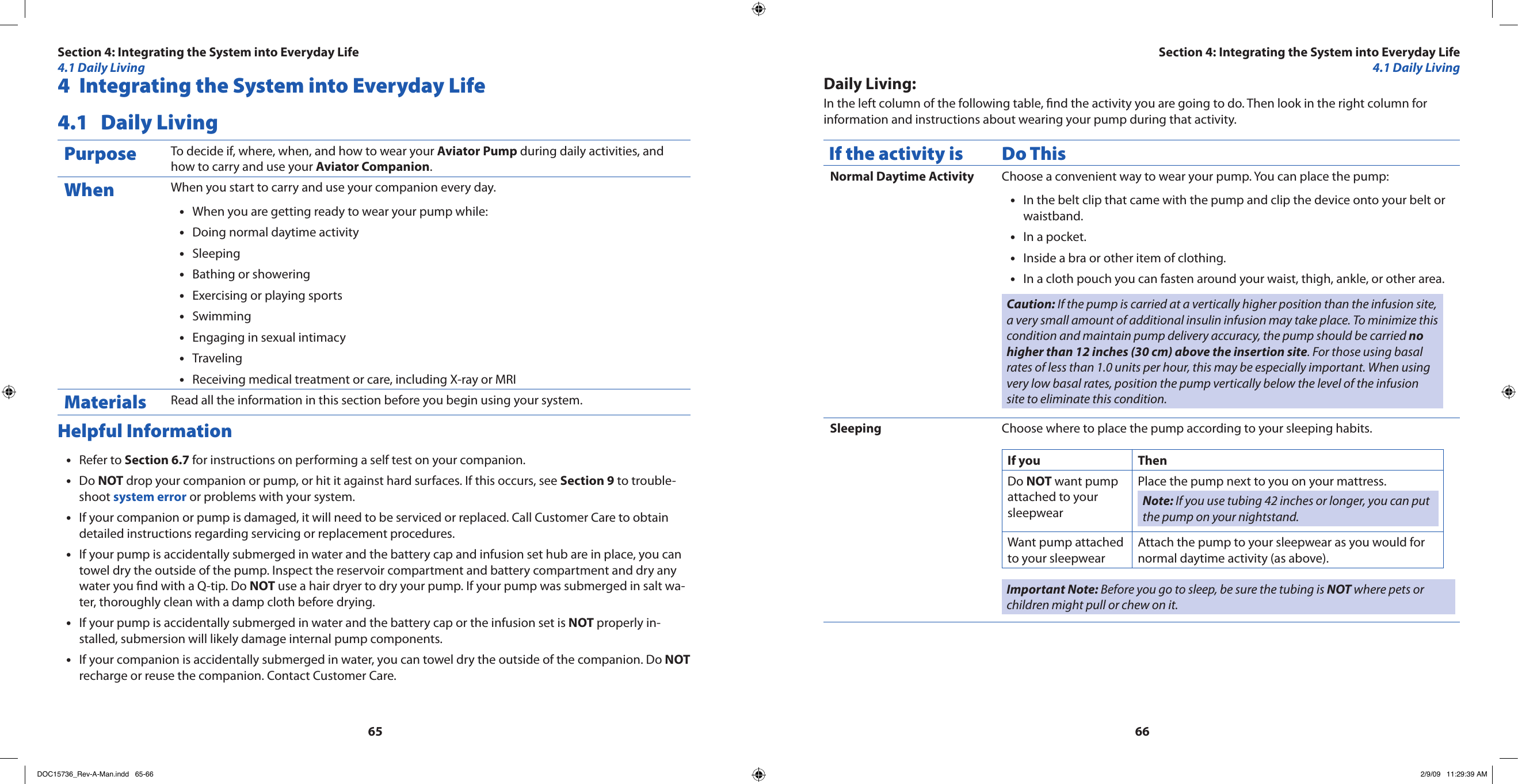 65664  Integrating the System into Everyday Life4.1  Daily LivingPurpose To decide if, where, when, and how to wear your Aviator Pump during daily activities, and how to carry and use your Aviator Companion.When When you start to carry and use your companion every day.When you are getting ready to wear your pump while:•Doing normal daytime activity•Sleeping•Bathing or showering•Exercising or playing sports•Swimming•Engaging in sexual intimacy•Traveling•Receiving medical treatment or care, including X-ray or MRI•Materials Read all the information in this section before you begin using your system.Helpful InformationRefer to • Section 6.7 for instructions on performing a self test on your companion.Do • NOT drop your companion or pump, or hit it against hard surfaces. If this occurs, see Section 9 to trouble-shoot system error or problems with your system.If your companion or pump is damaged, it will need to be serviced or replaced. Call Customer Care to obtain •detailed instructions regarding servicing or replacement procedures.If your pump is accidentally submerged in water and the battery cap and infusion set hub are in place, you can •towel dry the outside of the pump. Inspect the reservoir compartment and battery compartment and dry any water you nd with a Q-tip. Do NOT use a hair dryer to dry your pump. If your pump was submerged in salt wa-ter, thoroughly clean with a damp cloth before drying.If your pump is accidentally submerged in water and the battery cap or the infusion set is • NOT properly in-stalled, submersion will likely damage internal pump components. If your companion is accidentally submerged in water, you can towel dry the outside of the companion. Do • NOT recharge or reuse the companion. Contact Customer Care.Daily Living:In the left column of the following table, nd the activity you are going to do. Then look in the right column for information and instructions about wearing your pump during that activity.If the activity is Do ThisNormal Daytime Activity Choose a convenient way to wear your pump. You can place the pump:In the belt clip that came with the pump and clip the device onto your belt or •waistband.In a pocket.•Inside a bra or other item of clothing.•In a cloth pouch you can fasten around your waist, thigh, ankle, or other area.•Caution: If the pump is carried at a vertically higher position than the infusion site, a very small amount of additional insulin infusion may take place. To minimize this condition and maintain pump delivery accuracy, the pump should be carried no higher than 12 inches (30 cm) above the insertion site. For those using basal rates of less than 1.0 units per hour, this may be especially important. When using very low basal rates, position the pump vertically below the level of the infusion site to eliminate this condition.Sleeping Choose where to place the pump according to your sleeping habits.If you ThenDo NOT want pump attached to your sleepwearPlace the pump next to you on your mattress.Note: If you use tubing 42 inches or longer, you can put the pump on your nightstand.Want pump attached to your sleepwearAttach the pump to your sleepwear as you would for normal daytime activity (as above).Important Note: Before you go to sleep, be sure the tubing is NOT where pets or children might pull or chew on it.Section 4: Integrating the System into Everyday Life4.1 Daily LivingSection 4: Integrating the System into Everyday Life4.1 Daily LivingDOC15736_Rev-A-Man.indd   65-66 2/9/09   11:29:39 AM