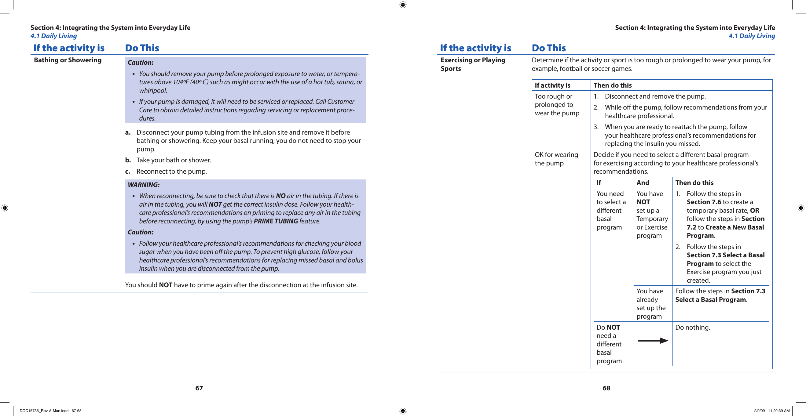 6768If the activity is Do ThisBathing or Showering Caution:You should remove your pump before prolonged exposure to water, or tempera-•tures above 104ºF (40º C) such as might occur with the use of a hot tub, sauna, or whirlpool.If your pump is damaged, it will need to be serviced or replaced. Call Customer •Care to obtain detailed instructions regarding servicing or replacement proce-dures.Disconnect your pump tubing from the infusion site and remove it before a. bathing or showering. Keep your basal running; you do not need to stop your pump.Take your bath or shower.b. Reconnect to the pump.c. WARNING:When reconnecting, be sure to check that there is • NO air in the tubing. If there is air in the tubing, you will NOT get the correct insulin dose. Follow your health-care professional’s recommendations on priming to replace any air in the tubing before reconnecting, by using the pump’s PRIME TUBING feature.Caution:Follow your healthcare professional’s recommendations for checking your blood •sugar when you have been o the pump. To prevent high glucose, follow your healthcare professional’s recommendations for replacing missed basal and bolus insulin when you are disconnected from the pump.You should NOT have to prime again after the disconnection at the infusion site.If the activity is Do ThisExercising or Playing SportsDetermine if the activity or sport is too rough or prolonged to wear your pump, for example, football or soccer games.If activity is Then do thisToo rough or prolonged to wear the pump Disconnect and remove the pump.1. While o the pump, follow recommendations from your 2. healthcare professional.When you are ready to reattach the pump, follow 3. your healthcare professional’s recommendations for replacing the insulin you missed.OK for wearing the pumpDecide if you need to select a dierent basal program for exercising according to your healthcare professional’s recommendations.If And Then do thisYou need to select a dierent basal programYou have NOT set up a Temporary or Exercise programFollow the steps in 1. Section 7.6 to create a temporary basal rate, OR follow the steps in Section 7.2 to Create a New Basal Program.Follow the steps in 2. Section 7.3 Select a Basal Program to select the Exercise program you just created.You have already set up the programFollow the steps in Section 7.3 Select a Basal Program.Do NOT need a dierent basal programDo nothing.Section 4: Integrating the System into Everyday Life4.1 Daily LivingSection 4: Integrating the System into Everyday Life4.1 Daily LivingDOC15736_Rev-A-Man.indd   67-68 2/9/09   11:29:39 AM