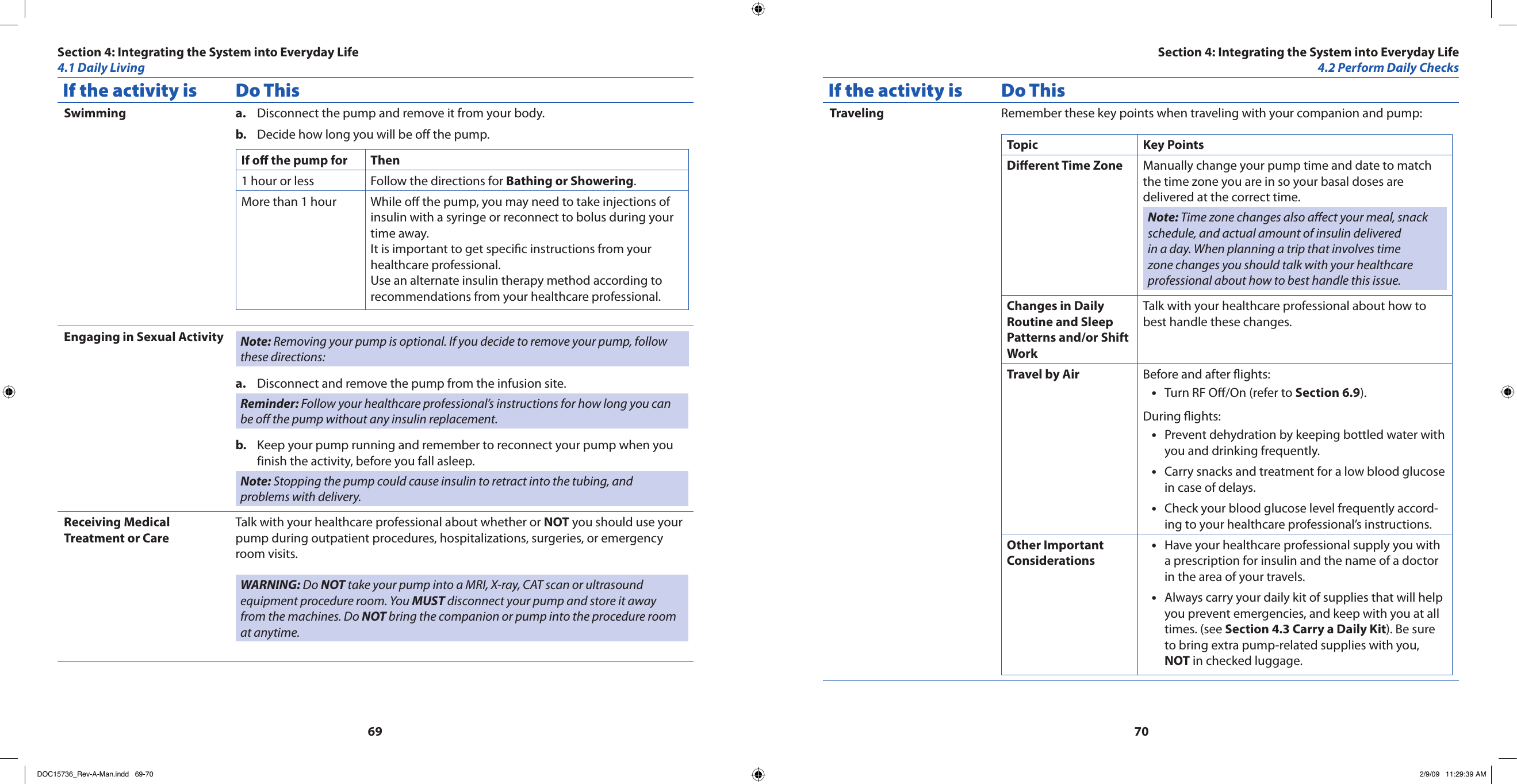 6970If the activity is Do ThisSwimming Disconnect the pump and remove it from your body.a. Decide how long you will be off the pump.b. If o the pump for Then1 hour or less Follow the directions for Bathing or Showering.More than 1 hour While o the pump, you may need to take injections of insulin with a syringe or reconnect to bolus during your time away.It is important to get specic instructions from your healthcare professional.Use an alternate insulin therapy method according to recommendations from your healthcare professional.Engaging in Sexual Activity Note: Removing your pump is optional. If you decide to remove your pump, follow these directions:Disconnect and remove the pump from the infusion site.a. Reminder: Follow your healthcare professional’s instructions for how long you can be off the pump without any insulin replacement.Keep your pump running and remember to reconnect your pump when you b. finish the activity, before you fall asleep.Note: Stopping the pump could cause insulin to retract into the tubing, and problems with delivery.Receiving Medical Treatment or CareTalk with your healthcare professional about whether or NOT you should use your pump during outpatient procedures, hospitalizations, surgeries, or emergency room visits.WARNING: Do NOT take your pump into a MRI, X-ray, CAT scan or ultrasound equipment procedure room. You MUST disconnect your pump and store it away from the machines. Do NOT bring the companion or pump into the procedure room at anytime.If the activity is Do ThisTraveling Remember these key points when traveling with your companion and pump:Topic Key PointsDierent Time Zone Manually change your pump time and date to match the time zone you are in so your basal doses are delivered at the correct time.Note: Time zone changes also aect your meal, snack schedule, and actual amount of insulin delivered in a day. When planning a trip that involves time zone changes you should talk with your healthcare professional about how to best handle this issue.Changes in Daily Routine and Sleep Patterns and/or Shift WorkTalk with your healthcare professional about how to best handle these changes.Travel by Air Before and after ights:Turn RF O/On (refer to • Section 6.9).During ights:Prevent dehydration by keeping bottled water with •you and drinking frequently.Carry snacks and treatment for a low blood glucose •in case of delays.Check your blood glucose level frequently accord-•ing to your healthcare professional’s instructions.Other Important ConsiderationsHave your healthcare professional supply you with •a prescription for insulin and the name of a doctor in the area of your travels.Always carry your daily kit of supplies that will help •you prevent emergencies, and keep with you at all times. (see Section 4.3 Carry a Daily Kit). Be sure to bring extra pump-related supplies with you, NOT in checked luggage.Section 4: Integrating the System into Everyday Life4.1 Daily LivingSection 4: Integrating the System into Everyday Life4.2 Perform Daily ChecksDOC15736_Rev-A-Man.indd   69-70 2/9/09   11:29:39 AM