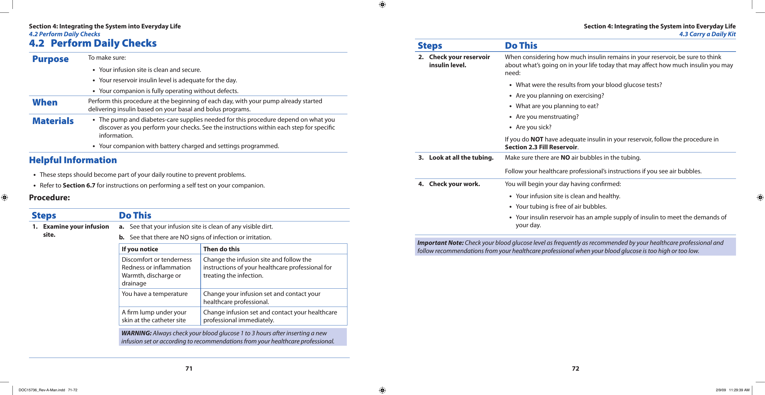 71724.2  Perform Daily ChecksPurpose To make sure:Your infusion site is clean and secure.•Your reservoir insulin level is adequate for the day.•Your companion is fully operating without defects.•When Perform this procedure at the beginning of each day, with your pump already started delivering insulin based on your basal and bolus programs.Materials The pump and diabetes-care supplies needed for this procedure depend on what you •discover as you perform your checks. See the instructions within each step for specic information.Your companion with battery charged and settings programmed.•Helpful InformationThese steps should become part of your daily routine to prevent problems.•Refer to • Section 6.7 for instructions on performing a self test on your companion.Procedure:Steps Do ThisExamine your infusion 1. site.See that your infusion site is clean of any visible dirt.a. See that there are NO signs of infection or irritation.b. If you notice Then do thisDiscomfort or tendernessRedness or inammationWarmth, discharge or drainageChange the infusion site and follow the instructions of your healthcare professional for treating the infection.You have a temperature  Change your infusion set and contact your healthcare professional.A rm lump under your skin at the catheter siteChange infusion set and contact your healthcare professional immediately.WARNING: Always check your blood glucose 1 to 3 hours after inserting a new infusion set or according to recommendations from your healthcare professional.Steps Do ThisCheck your reservoir 2. insulin level.When considering how much insulin remains in your reservoir, be sure to think about what’s going on in your life today that may aect how much insulin you may need:What were the results from your blood glucose tests?•Are you planning on exercising?•What are you planning to eat?•Are you menstruating?•Are you sick?•If you do NOT have adequate insulin in your reservoir, follow the procedure in Section 2.3 Fill Reservoir.Look at all the tubing.3.  Make sure there are NO air bubbles in the tubing.Follow your healthcare professional’s instructions if you see air bubbles.Check your work.4.  You will begin your day having conrmed:Your infusion site is clean and healthy.•Your tubing is free of air bubbles.•Your insulin reservoir has an ample supply of insulin to meet the demands of •your day.Important Note: Check your blood glucose level as frequently as recommended by your healthcare professional and follow recommendations from your healthcare professional when your blood glucose is too high or too low.Section 4: Integrating the System into Everyday Life4.2 Perform Daily ChecksSection 4: Integrating the System into Everyday Life4.3 Carry a Daily KitDOC15736_Rev-A-Man.indd   71-72 2/9/09   11:29:39 AM
