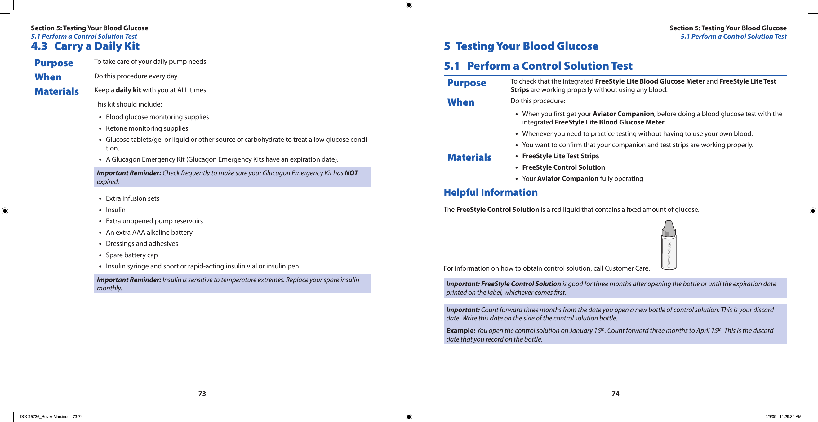 73744.3  Carry a Daily KitPurpose To take care of your daily pump needs.When Do this procedure every day.Materials Keep a daily kit with you at ALL times.This kit should include:Blood glucose monitoring supplies•Ketone monitoring supplies•Glucose tablets/gel or liquid or other source of carbohydrate to treat a low glucose condi-•tion.A Glucagon Emergency Kit (Glucagon Emergency Kits have an expiration date).•Important Reminder: Check frequently to make sure your Glucagon Emergency Kit has NOT expired.Extra infusion sets•Insulin•Extra unopened pump reservoirs•An extra AAA alkaline battery•Dressings and adhesives•Spare battery cap•Insulin syringe and short or rapid-acting insulin vial or insulin pen.•Important Reminder: Insulin is sensitive to temperature extremes. Replace your spare insulin monthly.5  Testing Your Blood Glucose5.1  Perform a Control Solution TestPurpose To check that the integrated FreeStyle Lite Blood Glucose Meter and FreeStyle Lite Test Strips are working properly without using any blood.When Do this procedure:When you rst get your • Aviator Companion, before doing a blood glucose test with the integrated FreeStyle Lite Blood Glucose Meter.Whenever you need to practice testing without having to use your own blood.•You want to conrm that your companion and test strips are working properly.•Materials FreeStyle Lite Test Strips•FreeStyle Control Solution•Your • Aviator Companion fully operatingHelpful InformationThe FreeStyle Control Solution is a red liquid that contains a xed amount of glucose.For information on how to obtain control solution, call Customer Care. Important: FreeStyle Control Solution is good for three months after opening the bottle or until the expiration date printed on the label, whichever comes rst.Important: Count forward three months from the date you open a new bottle of control solution. This is your discard date. Write this date on the side of the control solution bottle.Example: You open the control solution on January 15th. Count forward three months to April 15th. This is the discard date that you record on the bottle.Section 5: Testing Your Blood Glucose5.1 Perform a Control Solution TestSection 5: Testing Your Blood Glucose5.1 Perform a Control Solution TestDOC15736_Rev-A-Man.indd   73-74 2/9/09   11:29:39 AM