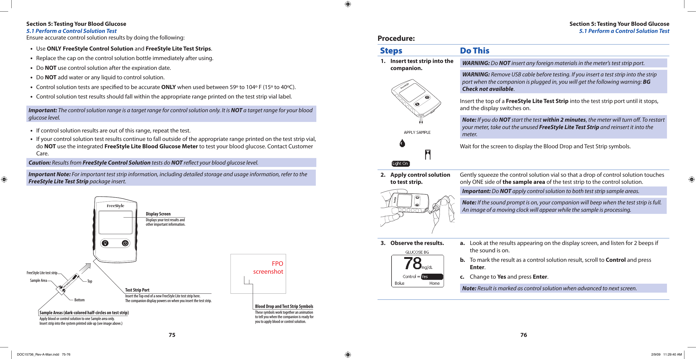 7576Ensure accurate control solution results by doing the following:Use • ONLY FreeStyle Control Solution and FreeStyle Lite Test Strips.Replace the cap on the control solution bottle immediately after using.•Do • NOT use control solution after the expiration date.Do • NOT add water or any liquid to control solution.Control solution tests are specied to be accurate • ONLY when used between 59º to 104º F (15º to 40ºC).Control solution test results should fall within the appropriate range printed on the test strip vial label.•Important: The control solution range is a target range for control solution only. It is NOT a target range for your blood glucose level.If control solution results are out of this range, repeat the test.•If your control solution test results continue to fall outside of the appropriate range printed on the test strip vial, •do NOT use the integrated FreeStyle Lite Blood Glucose Meter to test your blood glucose. Contact Customer Care.Caution: Results from FreeStyle Control Solution tests do NOT reect your blood glucose level.Important Note: For important test strip information, including detailed storage and usage information, refer to the FreeStyle Lite Test Strip package insert.FPOscreenshotFreeStyle Lite test stripSample AreaBottomSample Areas (dark-colored half-circles on test strip)Apply blood or control solution to one Sample area only.Insert strip into the system printed side up (see image above.)Test Strip PortInsert the Top end of a new FreeStyle Lite test strip here.The companion display powers on when you insert the test strip.Display ScreenDisplays your test results and other important information.Blood Drop and Test Strip SymbolsThese symbols work together an animation to tell you when the companion is ready for you to apply blood or control solution.TopProcedure:Steps Do ThisInsert test strip into the 1. companion. WARNING: Do NOT insert any foreign materials in the meter’s test strip port.WARNING: Remove USB cable before testing. If you insert a test strip into the strip port when the companion is plugged in, you will get the following warning: BG Check not available.Insert the top of a FreeStyle Lite Test Strip into the test strip port until it stops, and the display switches on.Note: If you do NOT start the test within 2 minutes, the meter will turn o. To restart your meter, take out the unused FreeStyle Lite Test Strip and reinsert it into the meter.Wait for the screen to display the Blood Drop and Test Strip symbols.Apply control solution 2. to test strip.Gently squeeze the control solution vial so that a drop of control solution touches only ONE side of the sample area of the test strip to the control solution.Important: Do NOT apply control solution to both test strip sample areas.Note: If the sound prompt is on, your companion will beep when the test strip is full. An image of a moving clock will appear while the sample is processing.Observe the results.3.  Look at the results appearing on the display screen, and listen for 2 beeps if a. the sound is on.To mark the result as a control solution result, scroll to b.  Control and press Enter.Change to c.  Yes and press Enter.Note: Result is marked as control solution when advanced to next screen.Section 5: Testing Your Blood Glucose5.1 Perform a Control Solution TestSection 5: Testing Your Blood Glucose5.1 Perform a Control Solution TestDOC15736_Rev-A-Man.indd   75-76 2/9/09   11:29:40 AM