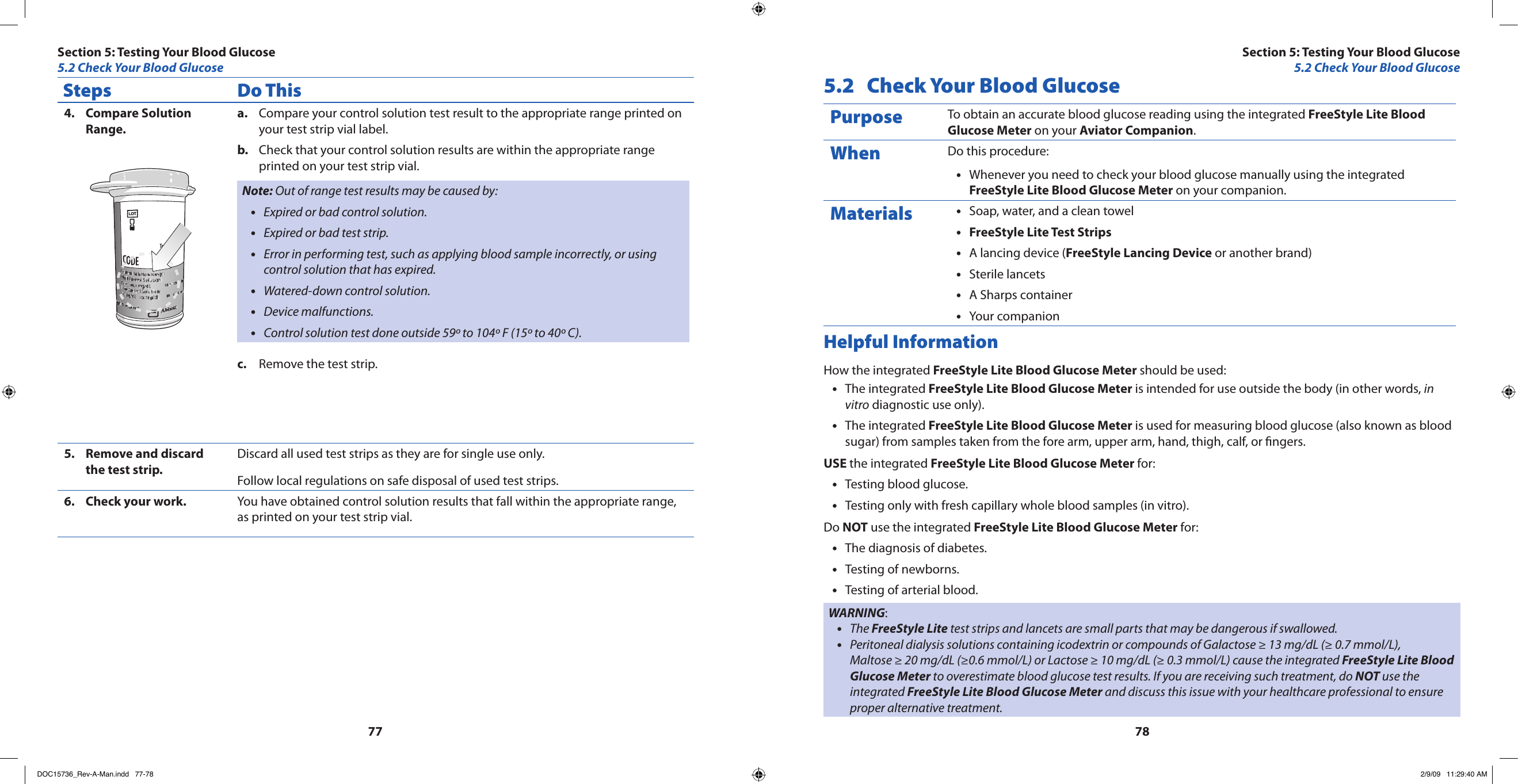 7778Steps Do ThisCompare Solution 4. Range.Compare your control solution test result to the appropriate range printed on a. your test strip vial label.Check that your control solution results are within the appropriate range b. printed on your test strip vial.Note: Out of range test results may be caused by:Expired or bad control solution.•Expired or bad test strip.•Error in performing test, such as applying blood sample incorrectly, or using •control solution that has expired.Watered-down control solution.•Device malfunctions.•Control solution test done outside 59º to 104º F (15º to 40º C).•Remove the test strip.c. Remove and discard 5. the test strip.Discard all used test strips as they are for single use only.Follow local regulations on safe disposal of used test strips.Check your work.6.  You have obtained control solution results that fall within the appropriate range, as printed on your test strip vial.5.2  Check Your Blood GlucosePurpose To obtain an accurate blood glucose reading using the integrated FreeStyle Lite Blood Glucose Meter on your Aviator Companion.When Do this procedure:Whenever you need to check your blood glucose manually using the integrated •FreeStyle Lite Blood Glucose Meter on your companion.Materials Soap, water, and a clean towel•FreeStyle Lite Test Strips•A lancing device (• FreeStyle Lancing Device or another brand)Sterile lancets•A Sharps container•Your companion •Helpful InformationHow the integrated FreeStyle Lite Blood Glucose Meter should be used:The integrated • FreeStyle Lite Blood Glucose Meter is intended for use outside the body (in other words, in vitro diagnostic use only).The integrated • FreeStyle Lite Blood Glucose Meter is used for measuring blood glucose (also known as blood sugar) from samples taken from the fore arm, upper arm, hand, thigh, calf, or ngers.USE the integrated FreeStyle Lite Blood Glucose Meter for:Testing blood glucose.•Testing only with fresh capillary whole blood samples (in vitro).•Do NOT use the integrated FreeStyle Lite Blood Glucose Meter for:The diagnosis of diabetes.•Testing of newborns.•Testing of arterial blood.•WARNING:The • FreeStyle Lite test strips and lancets are small parts that may be dangerous if swallowed.Peritoneal dialysis solutions containing icodextrin or compounds of Galactose ≥ 13 mg/dL (≥ 0.7 mmol/L),  •Maltose ≥ 20 mg/dL (≥0.6 mmol/L) or Lactose ≥ 10 mg/dL (≥ 0.3 mmol/L) cause the integrated FreeStyle Lite Blood Glucose Meter to overestimate blood glucose test results. If you are receiving such treatment, do NOT use the integrated FreeStyle Lite Blood Glucose Meter and discuss this issue with your healthcare professional to ensure proper alternative treatment.Section 5: Testing Your Blood Glucose5.2 Check Your Blood GlucoseSection 5: Testing Your Blood Glucose5.2 Check Your Blood GlucoseDOC15736_Rev-A-Man.indd   77-78 2/9/09   11:29:40 AM