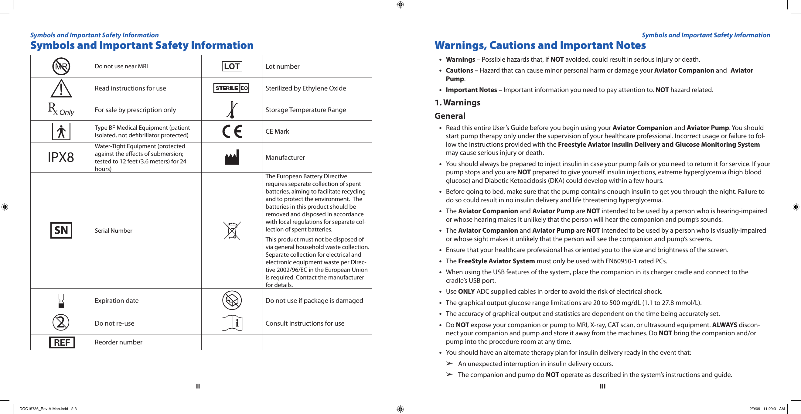 IIIIISymbols and Important Safety InformationDo not use near MRI Lot numberRead instructions for use Sterilized by Ethylene OxideFor sale by prescription only Storage Temperature RangeType BF Medical Equipment (patient isolated, not debrillator protected) CE MarkIPX8Water-Tight Equipment (protected against the eects of submersion; tested to 12 feet (3.6 meters) for 24 hours)ManufacturerSerial NumberThe European Battery Directive requires separate collection of spent batteries, aiming to facilitate recycling and to protect the environment.  The batteries in this product should be removed and disposed in accordance with local regulations for separate col-lection of spent batteries. This product must not be disposed of via general household waste collection. Separate collection for electrical and electronic equipment waste per Direc-tive 2002/96/EC in the European Union is required. Contact the manufacturer for details.Expiration date Do not use if package is damagedDo not re-use Consult instructions for useReorder numberWarnings, Cautions and Important NotesWarnings•  – Possible hazards that, if NOT avoided, could result in serious injury or death.Cautions – • Hazard that can cause minor personal harm or damage your Aviator Companion and  Aviator Pump.Important Notes –•  Important information you need to pay attention to. NOT hazard related.1. WarningsGeneralRead this entire User’s Guide before you begin using your • Aviator Companion and Aviator Pump. You should start pump therapy only under the supervision of your healthcare professional. Incorrect usage or failure to fol-low the instructions provided with the Freestyle Aviator Insulin Delivery and Glucose Monitoring System may cause serious injury or death.You should always be prepared to inject insulin in case your pump fails or you need to return it for service. If your •pump stops and you are NOT prepared to give yourself insulin injections, extreme hyperglycemia (high blood glucose) and Diabetic Ketoacidosis (DKA) could develop within a few hours.Before going to bed, make sure that the pump contains enough insulin to get you through the night. Failure to •do so could result in no insulin delivery and life threatening hyperglycemia.The • Aviator Companion and Aviator Pump are NOT intended to be used by a person who is hearing-impaired or whose hearing makes it unlikely that the person will hear the companion and pump’s sounds.The • Aviator Companion and Aviator Pump are NOT intended to be used by a person who is visually-impaired or whose sight makes it unlikely that the person will see the companion and pump’s screens.Ensure that your healthcare professional has oriented you to the size and brightness of the screen.•The • FreeStyle Aviator System must only be used with EN60950-1 rated PCs.When using the USB features of the system, place the companion in its charger cradle and connect to the •cradle’s USB port.Use • ONLY ADC supplied cables in order to avoid the risk of electrical shock.The graphical output glucose range limitations are 20 to 500 mg/dL (1.1 to 27.8 mmol/L).•The accuracy of graphical output and statistics are dependent on the time being accurately set.•Do • NOT expose your companion or pump to MRI, X-ray, CAT scan, or ultrasound equipment. ALWAYS discon-nect your companion and pump and store it away from the machines. Do NOT bring the companion and/or pump into the procedure room at any time.You should have an alternate therapy plan for insulin delivery ready in the event that:•An unexpected interruption in insulin delivery occurs.  ➢The companion and pump do   ➢NOT operate as described in the system’s instructions and guide.Symbols and Important Safety Information Symbols and Important Safety InformationDOC15736_Rev-A-Man.indd   2-3 2/9/09   11:29:31 AM