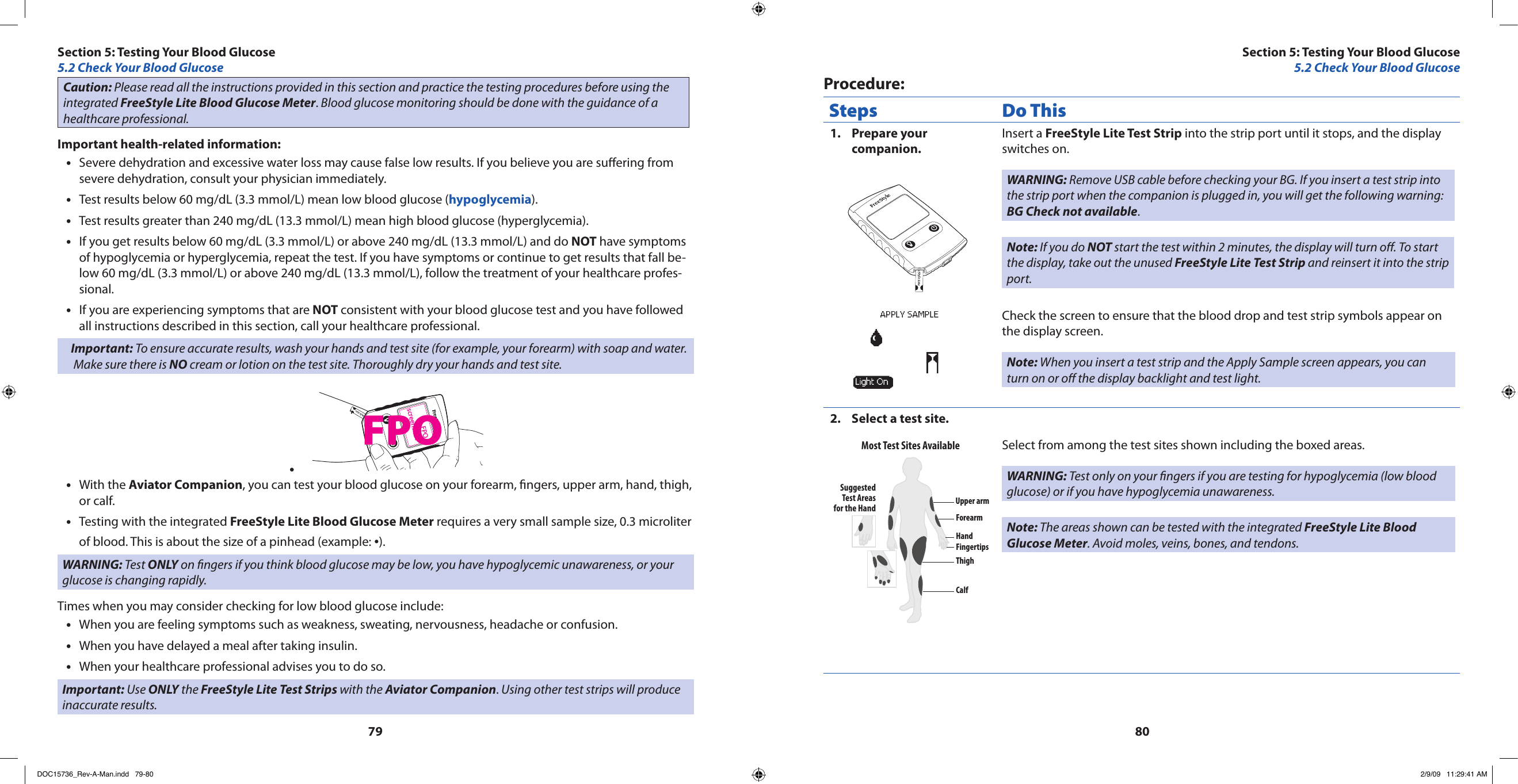 7980Caution: Please read all the instructions provided in this section and practice the testing procedures before using the integrated FreeStyle Lite Blood Glucose Meter. Blood glucose monitoring should be done with the guidance of a healthcare professional.Important health-related information:Severe dehydration and excessive water loss may cause false low results. If you believe you are suering from •severe dehydration, consult your physician immediately.Test results below 60 mg/dL (3.3 mmol/L) mean low blood glucose (• hypoglycemia).Test results greater than 240 mg/dL (13.3 mmol/L) mean high blood glucose (hyperglycemia).•If you get results below 60 mg/dL (3.3 mmol/L) or above 240 mg/dL (13.3 mmol/L) and do • NOT have symptoms of hypoglycemia or hyperglycemia, repeat the test. If you have symptoms or continue to get results that fall be-low 60 mg/dL (3.3 mmol/L) or above 240 mg/dL (13.3 mmol/L), follow the treatment of your healthcare profes-sional.If you are experiencing symptoms that are • NOT consistent with your blood glucose test and you have followed all instructions described in this section, call your healthcare professional.Important: To ensure accurate results, wash your hands and test site (for example, your forearm) with soap and water. Make sure there is NO cream or lotion on the test site. Thoroughly dry your hands and test site.FPOscreenshot•With the • Aviator Companion, you can test your blood glucose on your forearm, ngers, upper arm, hand, thigh, or calf.Testing with the integrated • FreeStyle Lite Blood Glucose Meter requires a very small sample size, 0.3 microliter of blood. This is about the size of a pinhead (example: •).WARNING: Test ONLY on ngers if you think blood glucose may be low, you have hypoglycemic unawareness, or your glucose is changing rapidly.Times when you may consider checking for low blood glucose include:When you are feeling symptoms such as weakness, sweating, nervousness, headache or confusion.•When you have delayed a meal after taking insulin.•When your healthcare professional advises you to do so.•Important: Use ONLY the FreeStyle Lite Test Strips with the Aviator Companion. Using other test strips will produce inaccurate results.Procedure:Steps Do ThisPrepare your 1. companion.Insert a FreeStyle Lite Test Strip into the strip port until it stops, and the display switches on.WARNING: Remove USB cable before checking your BG. If you insert a test strip into the strip port when the companion is plugged in, you will get the following warning: BG Check not available.Note: If you do NOT start the test within 2 minutes, the display will turn o. To start the display, take out the unused FreeStyle Lite Test Strip and reinsert it into the strip port.Check the screen to ensure that the blood drop and test strip symbols appear on the display screen.Note: When you insert a test strip and the Apply Sample screen appears, you can turn on or o the display backlight and test light.Select a test site.2. Upper armSuggestedTest Areasfor the HandMost Test Sites AvailableForearmHandFingertipsThighCalfSelect from among the test sites shown including the boxed areas.WARNING: Test only on your ngers if you are testing for hypoglycemia (low blood glucose) or if you have hypoglycemia unawareness.Note: The areas shown can be tested with the integrated FreeStyle Lite Blood Glucose Meter. Avoid moles, veins, bones, and tendons.Section 5: Testing Your Blood Glucose5.2 Check Your Blood GlucoseSection 5: Testing Your Blood Glucose5.2 Check Your Blood GlucoseFPODOC15736_Rev-A-Man.indd   79-80 2/9/09   11:29:41 AM