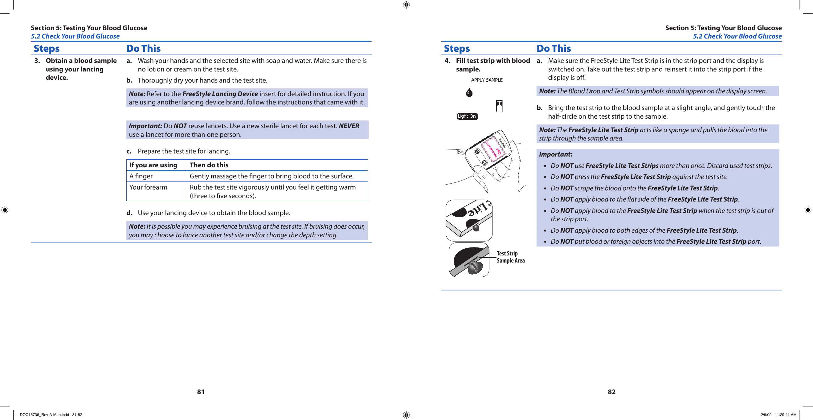 8182Steps Do ThisObtain a blood sample 3. using your lancing device.Wash your hands and the selected site with soap and water. Make sure there is a. no lotion or cream on the test site.Thoroughly dry your hands and the test site.b. Note: Refer to the FreeStyle Lancing Device insert for detailed instruction. If you are using another lancing device brand, follow the instructions that came with it.Important: Do NOT reuse lancets. Use a new sterile lancet for each test. NEVER use a lancet for more than one person.Prepare the test site for lancing.c. If you are using Then do thisA nger Gently massage the nger to bring blood to the surface.Your forearm Rub the test site vigorously until you feel it getting warm (three to ve seconds).Use your lancing device to obtain the blood sample.d. Note: It is possible you may experience bruising at the test site. If bruising does occur, you may choose to lance another test site and/or change the depth setting.Steps Do ThisFill test strip with blood 4. sample.FPOscreenshotTest StripSample AreaMake sure the FreeStyle Lite Test Strip is in the strip port and the display is a. switched on. Take out the test strip and reinsert it into the strip port if the display is off.Note: The Blood Drop and Test Strip symbols should appear on the display screen.Bring the test strip to the blood sample at a slight angle, and gently touch the b. half-circle on the test strip to the sample.Note: The FreeStyle Lite Test Strip acts like a sponge and pulls the blood into the strip through the sample area.Important:Do • NOT use FreeStyle Lite Test Strips more than once. Discard used test strips.Do • NOT press the FreeStyle Lite Test Strip against the test site.Do • NOT scrape the blood onto the FreeStyle Lite Test Strip.Do • NOT apply blood to the at side of the FreeStyle Lite Test Strip.Do • NOT apply blood to the FreeStyle Lite Test Strip when the test strip is out of the strip port.Do • NOT apply blood to both edges of the FreeStyle Lite Test Strip.Do • NOT put blood or foreign objects into the FreeStyle Lite Test Strip port.Section 5: Testing Your Blood Glucose5.2 Check Your Blood GlucoseSection 5: Testing Your Blood Glucose5.2 Check Your Blood GlucoseDOC15736_Rev-A-Man.indd   81-82 2/9/09   11:29:41 AM