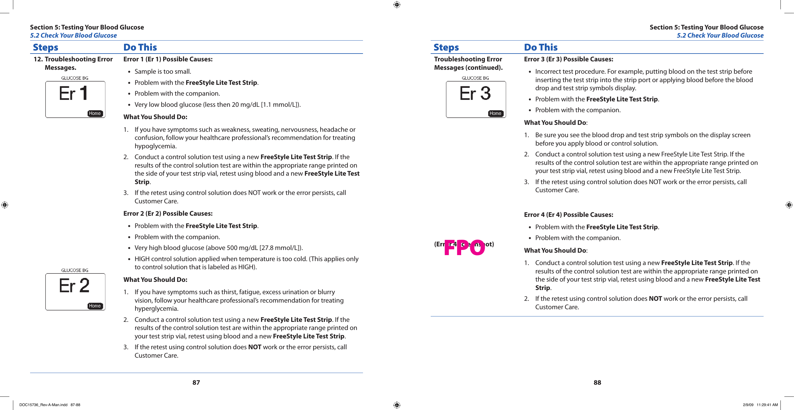 8788Steps Do ThisTroubleshooting Error 12. Messages.Error 1 (Er 1) Possible Causes:Sample is too small.•Problem with the • FreeStyle Lite Test Strip.Problem with the companion.•Very low blood glucose (less then 20 mg/dL [1.1 mmol/L]).•What You Should Do:If you have symptoms such as weakness, sweating, nervousness, headache or 1. confusion, follow your healthcare professional’s recommendation for treating hypoglycemia.Conduct a control solution test using a new 2.  FreeStyle Lite Test Strip. If the results of the control solution test are within the appropriate range printed on the side of your test strip vial, retest using blood and a new FreeStyle Lite Test Strip.If the retest using control solution does NOT work or the error persists, call 3. Customer Care.Error 2 (Er 2) Possible Causes:Problem with the • FreeStyle Lite Test Strip.Problem with the companion.•Very high blood glucose (above 500 mg/dL [27.8 mmol/L]).•HIGH control solution applied when temperature is too cold. (This applies only •to control solution that is labeled as HIGH).What You Should Do:If you have symptoms such as thirst, fatigue, excess urination or blurry 1. vision, follow your healthcare professional’s recommendation for treating hyperglycemia.Conduct a control solution test using a new 2.  FreeStyle Lite Test Strip. If the results of the control solution test are within the appropriate range printed on your test strip vial, retest using blood and a new FreeStyle Lite Test Strip.If the retest using control solution does 3.  NOT work or the error persists, call Customer Care.Steps Do ThisTroubleshooting Error Messages (continued).(Error 4 screenshot)Error 3 (Er 3) Possible Causes:Incorrect test procedure. For example, putting blood on the test strip before •inserting the test strip into the strip port or applying blood before the blood drop and test strip symbols display.Problem with the • FreeStyle Lite Test Strip.Problem with the companion.•What You Should Do:Be sure you see the blood drop and test strip symbols on the display screen 1. before you apply blood or control solution.Conduct a control solution test using a new FreeStyle Lite Test Strip. If the 2. results of the control solution test are within the appropriate range printed on your test strip vial, retest using blood and a new FreeStyle Lite Test Strip.If the retest using control solution does NOT work or the error persists, call 3. Customer Care.Error 4 (Er 4) Possible Causes:Problem with the • FreeStyle Lite Test Strip.Problem with the companion.•What You Should Do:Conduct a control solution test using a new 1.  FreeStyle Lite Test Strip. If the results of the control solution test are within the appropriate range printed on the side of your test strip vial, retest using blood and a new FreeStyle Lite Test Strip.If the retest using control solution does 2.  NOT work or the error persists, call Customer Care.Section 5: Testing Your Blood Glucose5.2 Check Your Blood GlucoseSection 5: Testing Your Blood Glucose5.2 Check Your Blood GlucoseFPODOC15736_Rev-A-Man.indd   87-88 2/9/09   11:29:41 AM