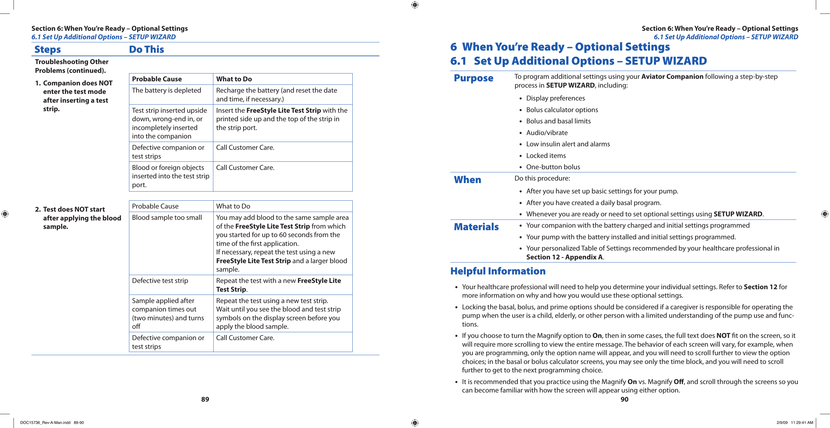 8990Steps Do ThisTroubleshooting Other Problems (continued).Companion does NOT 1. enter the test mode after inserting a test strip.Test does NOT start 2. after applying the blood sample.Probable Cause What to DoThe battery is depleted Recharge the battery (and reset the date and time, if necessary.)Test strip inserted upside down, wrong-end in, or incompletely inserted into the companionInsert the FreeStyle Lite Test Strip with the printed side up and the top of the strip in the strip port.Defective companion or test stripsCall Customer Care.Blood or foreign objects inserted into the test strip port.Call Customer Care.Probable Cause What to DoBlood sample too small You may add blood to the same sample area of the FreeStyle Lite Test Strip from which you started for up to 60 seconds from the time of the rst application. If necessary, repeat the test using a new FreeStyle Lite Test Strip and a larger blood sample.Defective test strip Repeat the test with a new FreeStyle Lite Test Strip.Sample applied after companion times out (two minutes) and turns oRepeat the test using a new test strip. Wait until you see the blood and test strip symbols on the display screen before you apply the blood sample.Defective companion or test stripsCall Customer Care.6  When You’re Ready – Optional Settings6.1  Set Up Additional Options – SETUP WIZARDPurpose To program additional settings using your Aviator Companion following a step-by-step process in SETUP WIZARD, including:Display preferences•Bolus calculator options•Bolus and basal limits•Audio/vibrate•Low insulin alert and alarms•Locked items•One-button bolus•When Do this procedure:After you have set up basic settings for your pump.•After you have created a daily basal program.•Whenever you are ready or need to set optional settings using • SETUP WIZARD.Materials Your companion with the battery charged and initial settings programmed•Your pump with the battery installed and initial settings programmed.•Your personalized Table of Settings recommended by your healthcare professional in •Section 12 - Appendix A.Helpful InformationYour healthcare professional will need to help you determine your individual settings. Refer to • Section 12 for more information on why and how you would use these optional settings.Locking the basal, bolus, and prime options should be considered if a caregiver is responsible for operating the •pump when the user is a child, elderly, or other person with a limited understanding of the pump use and func-tions.If you choose to turn the Magnify option to • On, then in some cases, the full text does NOT t on the screen, so it will require more scrolling to view the entire message. The behavior of each screen will vary, for example, when you are programming, only the option name will appear, and you will need to scroll further to view the option choices; in the basal or bolus calculator screens, you may see only the time block, and you will need to scroll further to get to the next programming choice.It is recommended that you practice using the Magnify • On vs. Magnify O, and scroll through the screens so you can become familiar with how the screen will appear using either option.Section 6: When You’re Ready – Optional Settings6.1 Set Up Additional Options – SETUP WIZARDSection 6: When You’re Ready – Optional Settings6.1 Set Up Additional Options – SETUP WIZARDDOC15736_Rev-A-Man.indd   89-90 2/9/09   11:29:41 AM