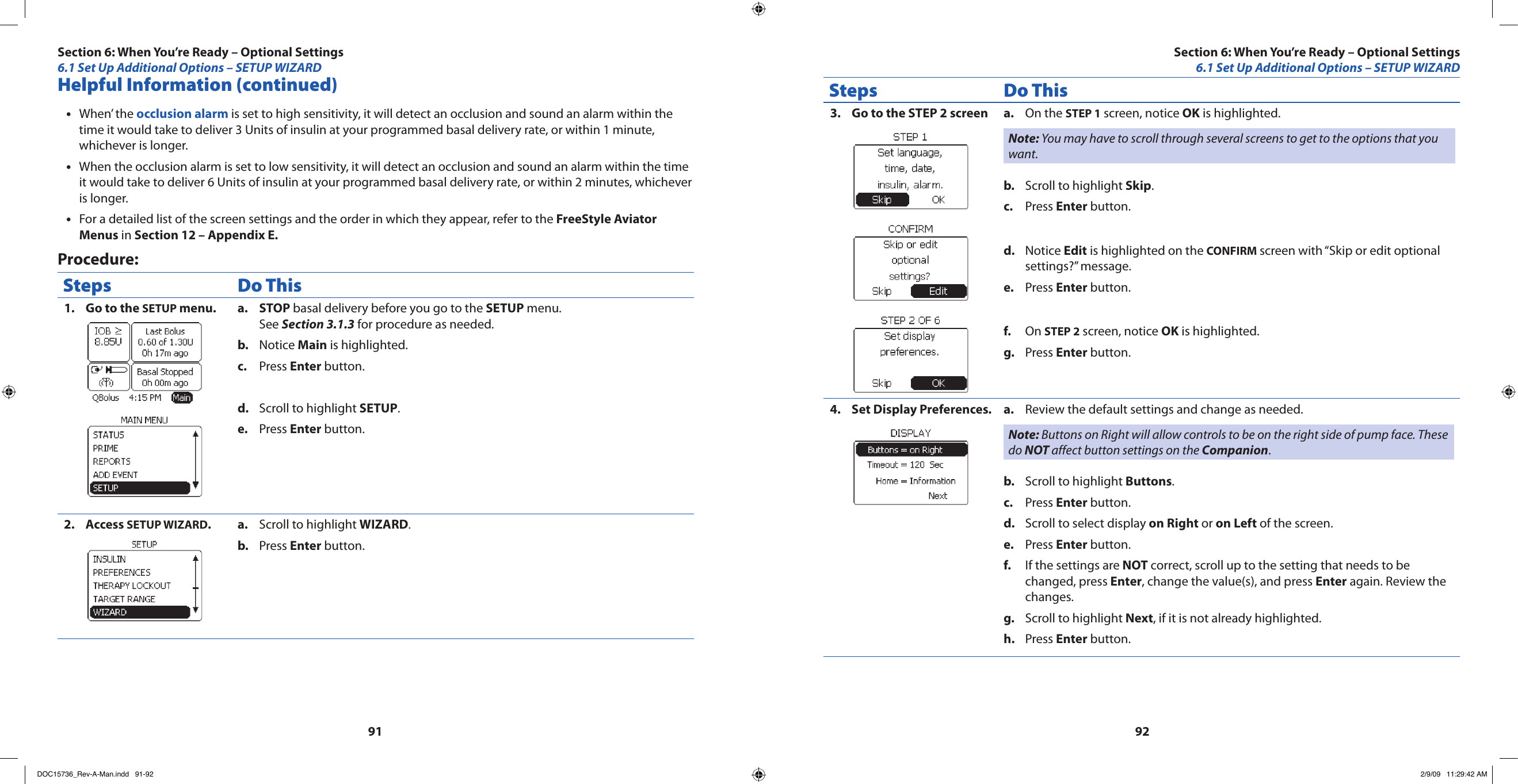 9192Helpful Information (continued)When’ the • occlusion alarm is set to high sensitivity, it will detect an occlusion and sound an alarm within the time it would take to deliver 3 Units of insulin at your programmed basal delivery rate, or within 1 minute, whichever is longer.When the occlusion alarm is set to low sensitivity, it will detect an occlusion and sound an alarm within the time •it would take to deliver 6 Units of insulin at your programmed basal delivery rate, or within 2 minutes, whichever is longer.For a detailed list of the screen settings and the order in which they appear, refer to the • FreeStyle Aviator Menus in Section 12 – Appendix E.Procedure:Steps Do ThisGo to the 1.  SETUP menu. STOPa.   basal delivery before you go to the SETUP menu. See Section 3.1.3 for procedure as needed.Notice b.  Main is highlighted.Press c.  Enter button.Scroll to highlight d.  SETUP.Press e.  Enter button.Access 2.  SETUP WIZARD.Scroll to highlight a.  WIZARD.Press b.  Enter button.Steps Do ThisGo to the STEP 2 screen 3.  On the a.  STEP 1 screen, notice OK is highlighted.Note: You may have to scroll through several screens to get to the options that you want.Scroll to highlight b.  Skip.Press c.  Enter button.Notice d.  Edit is highlighted on the CONFIRM screen with “Skip or edit optional settings?” message.Press e.  Enter button.On f.  STEP 2 screen, notice OK is highlighted.Press g.  Enter button.Set Display Preferences.4.  Review the default settings and change as needed.a. Note: Buttons on Right will allow controls to be on the right side of pump face. These do NOT affect button settings on the Companion.Scroll to highlight b.  Buttons.Press c.  Enter button.Scroll to select display d.  on Right or on Left of the screen.Press e.  Enter button.If the settings are f.  NOT correct, scroll up to the setting that needs to be changed, press Enter, change the value(s), and press Enter again. Review the changes.Scroll to highlight g.  Next, if it is not already highlighted.Press h.  Enter button.Section 6: When You’re Ready – Optional Settings6.1 Set Up Additional Options – SETUP WIZARDSection 6: When You’re Ready – Optional Settings6.1 Set Up Additional Options – SETUP WIZARDDOC15736_Rev-A-Man.indd   91-92 2/9/09   11:29:42 AM