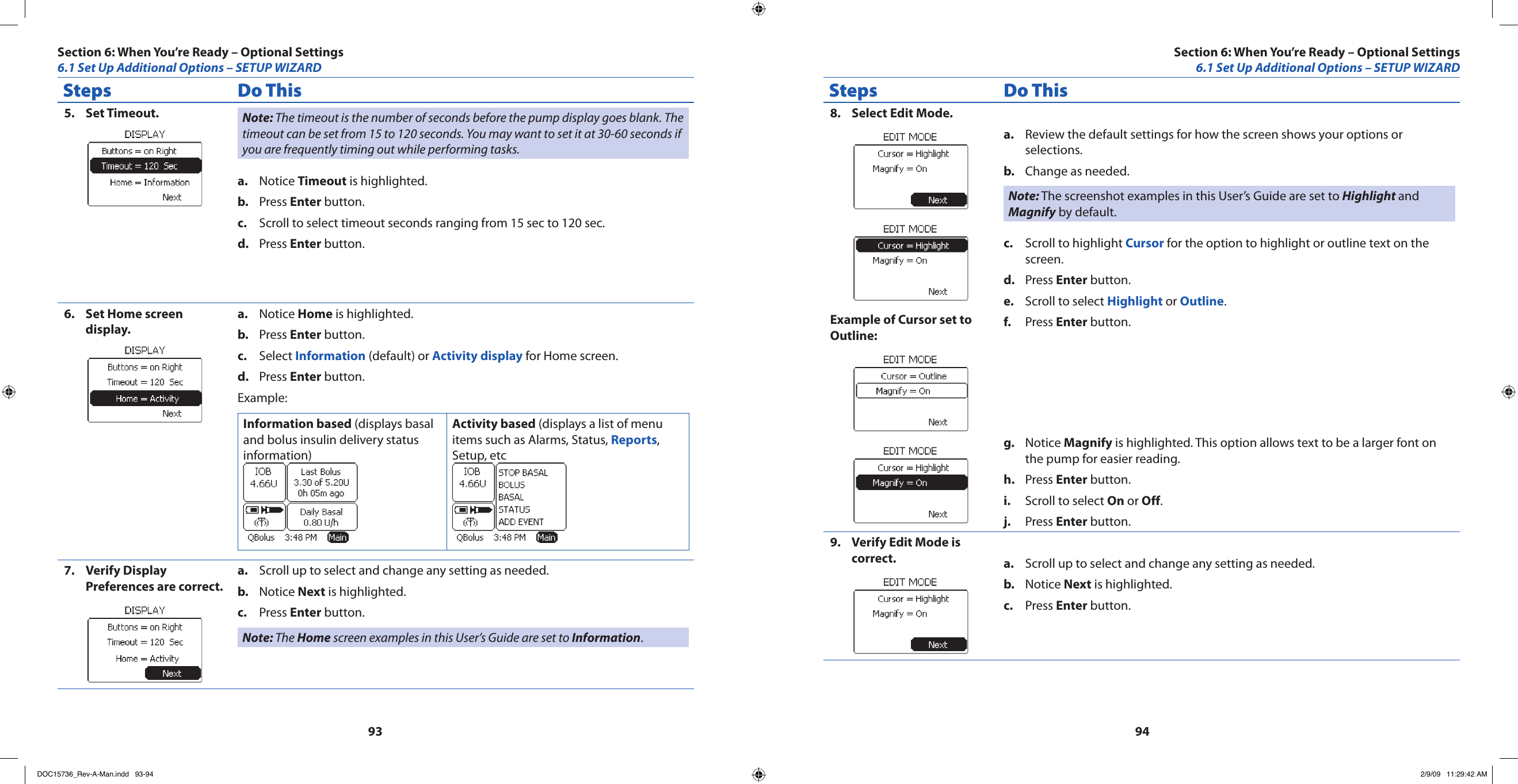 9394Steps Do ThisSet Timeout.5.  Note: The timeout is the number of seconds before the pump display goes blank. The timeout can be set from 15 to 120 seconds. You may want to set it at 30-60 seconds if you are frequently timing out while performing tasks.Notice a.  Timeout is highlighted.Press b.  Enter button.Scroll to select timeout seconds ranging from 15 sec to 120 sec.c. Press d.  Enter button.Set Home screen 6. display.Notice a.  Home is highlighted.Press b.  Enter button.Select c.  Information (default) or Activity display for Home screen.Press d.  Enter button.Example:Information based (displays basal and bolus insulin delivery status information) Activity based (displays a list of menu items such as Alarms, Status, Reports, Setup, etc Verify Display 7. Preferences are correct.Scroll up to select and change any setting as needed.a. Notice b.  Next is highlighted.Press c.  Enter button.Note: The Home screen examples in this User’s Guide are set to Information.Steps Do ThisSelect Edit Mode.8. Example of Cursor set to Outline:Review the default settings for how the screen shows your options or a. selections. Change as needed.b. Note: The screenshot examples in this User’s Guide are set to Highlight and Magnify by default.Scroll to highlight c.  Cursor for the option to highlight or outline text on the screen.Press d.  Enter button.Scroll to select e.  Highlight or Outline.Press f.  Enter button.Notice g.  Magnify is highlighted. This option allows text to be a larger font on the pump for easier reading.Press h.  Enter button.Scroll to select i.  On or Off.Press j.  Enter button.Verify Edit Mode is 9. correct. Scroll up to select and change any setting as needed.a. Notice b.  Next is highlighted.Press c.  Enter button.Section 6: When You’re Ready – Optional Settings6.1 Set Up Additional Options – SETUP WIZARDSection 6: When You’re Ready – Optional Settings6.1 Set Up Additional Options – SETUP WIZARDDOC15736_Rev-A-Man.indd   93-94 2/9/09   11:29:42 AM