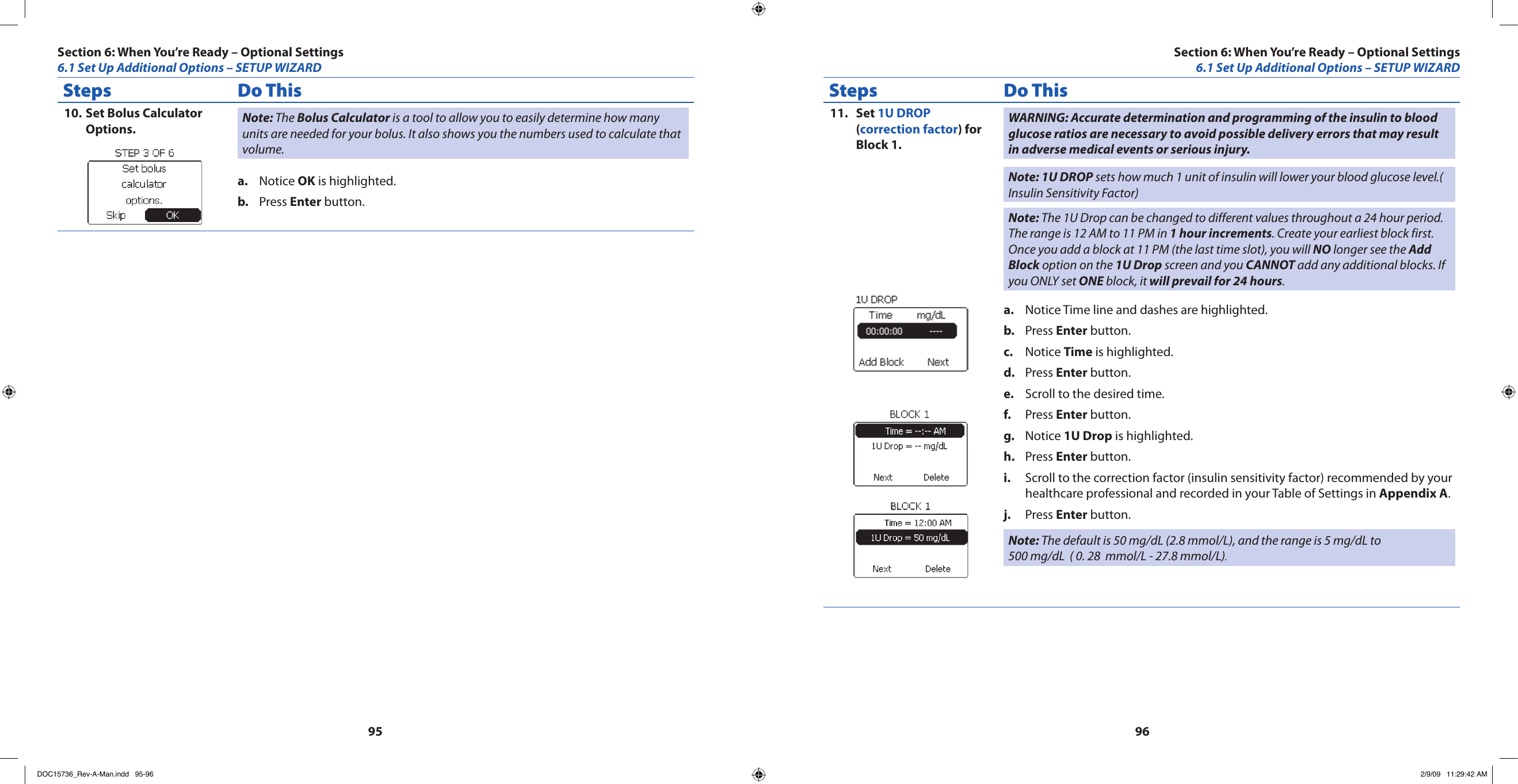 9596Steps Do ThisSet Bolus Calculator 10. Options. Note: The Bolus Calculator is a tool to allow you to easily determine how many units are needed for your bolus. It also shows you the numbers used to calculate that volume.Notice a.  OK is highlighted.Press b.  Enter button.Steps Do ThisSet 11.  1U DROP (correction factor) for Block 1.WARNING: Accurate determination and programming of the insulin to blood glucose ratios are necessary to avoid possible delivery errors that may result in adverse medical events or serious injury.Note: 1U DROP sets how much 1 unit of insulin will lower your blood glucose level.( Insulin Sensitivity Factor)Note: The 1U Drop can be changed to different values throughout a 24 hour period. The range is 12 AM to 11 PM in 1 hour increments. Create your earliest block first. Once you add a block at 11 PM (the last time slot), you will NO longer see the Add Block option on the 1U Drop screen and you CANNOT add any additional blocks. If you ONLY set ONE block, it will prevail for 24 hours.Notice Time line and dashes are highlighted.a. Press b.  Enter button.Notice c.  Time is highlighted.Press d.  Enter button.Scroll to the desired time.e. Press f.  Enter button.Notice g.  1U Drop is highlighted.Press h.  Enter button.Scroll to the correction factor (insulin sensitivity factor) recommended by your i. healthcare professional and recorded in your Table of Settings in Appendix A.Press j.  Enter button.Note: The default is 50 mg/dL (2.8 mmol/L), and the range is 5 mg/dL to 500 mg/dL  ( 0. 28  mmol/L - 27.8 mmol/L).Section 6: When You’re Ready – Optional Settings6.1 Set Up Additional Options – SETUP WIZARDSection 6: When You’re Ready – Optional Settings6.1 Set Up Additional Options – SETUP WIZARDDOC15736_Rev-A-Man.indd   95-96 2/9/09   11:29:42 AM