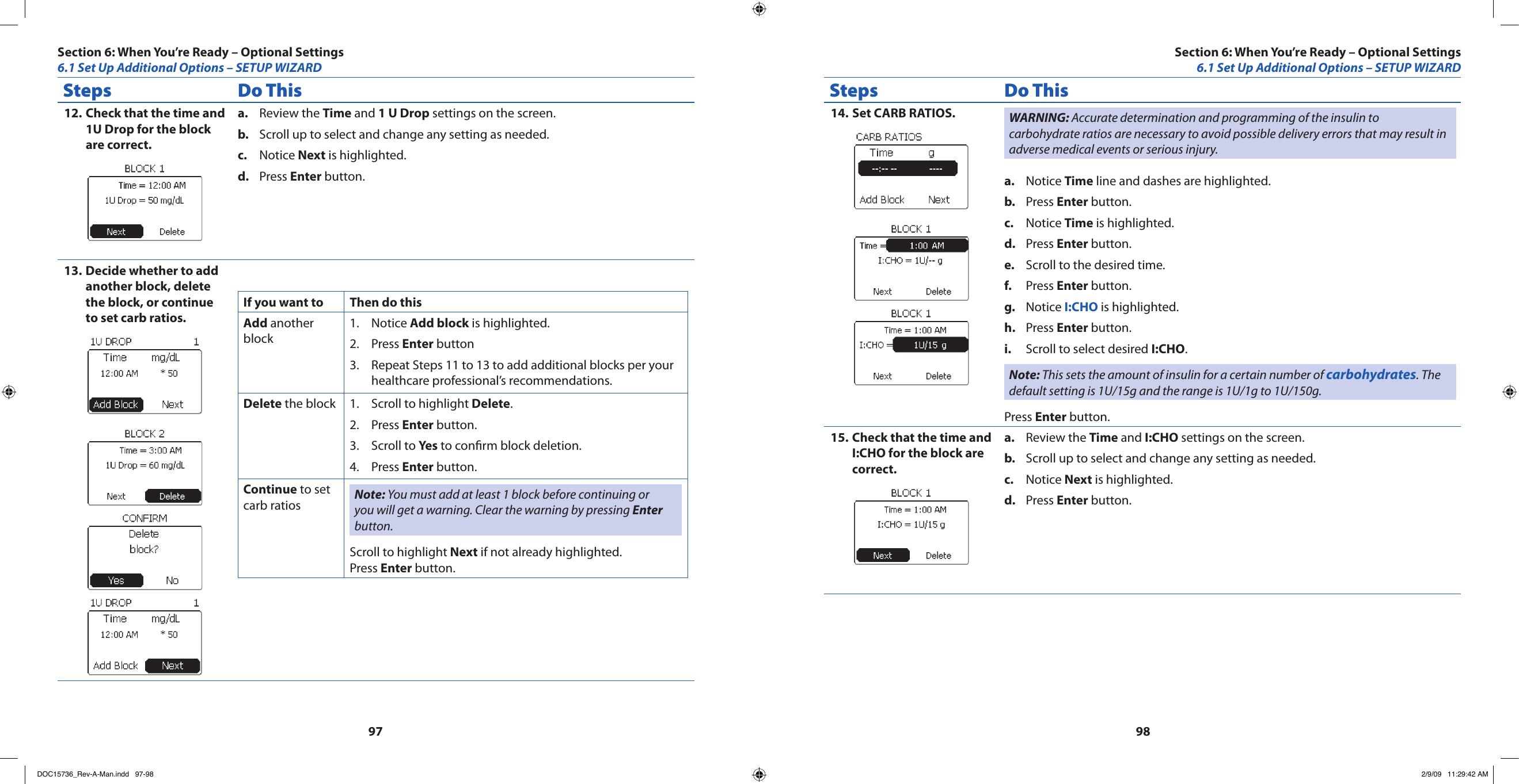 9798Steps Do ThisCheck that the time and 12. 1U Drop for the block are correct.Review the a.  Time and 1 U Drop settings on the screen.Scroll up to select and change any setting as needed.b. Notice c.  Next is highlighted.Press d.  Enter button.Decide whether to add 13. another block, delete the block, or continue to set carb ratios.If you want to Then do thisAdd another blockNotice 1.  Add block is highlighted.Press 2.  Enter buttonRepeat Steps 11 to 13 to add additional blocks per your 3. healthcare professional’s recommendations.Delete the block Scroll to highlight 1.  Delete.Press 2.  Enter button.Scroll to 3.  Yes to conrm block deletion.Press 4.  Enter button.Continue to set carb ratios Note: You must add at least 1 block before continuing or you will get a warning. Clear the warning by pressing Enter button.Scroll to highlight Next if not already highlighted.Press Enter button.Steps Do ThisSet CARB RATIOS.14.  WARNING: Accurate determination and programming of the insulin to carbohydrate ratios are necessary to avoid possible delivery errors that may result in adverse medical events or serious injury.Notice a.  Time line and dashes are highlighted.Press b.  Enter button.Notice c.  Time is highlighted.Press d.  Enter button.Scroll to the desired time.e. Press f.  Enter button.Notice g.  I:CHO is highlighted.Press h.  Enter button.Scroll to select desired i.  I:CHO.Note: This sets the amount of insulin for a certain number of carbohydrates. The default setting is 1U/15g and the range is 1U/1g to 1U/150g.Press Enter button.Check that the time and 15. I:CHO for the block are correct.Review the a.  Time and I:CHO settings on the screen.Scroll up to select and change any setting as needed.b. Notice c.  Next is highlighted.Press d.  Enter button.Section 6: When You’re Ready – Optional Settings6.1 Set Up Additional Options – SETUP WIZARDSection 6: When You’re Ready – Optional Settings6.1 Set Up Additional Options – SETUP WIZARDDOC15736_Rev-A-Man.indd   97-98 2/9/09   11:29:42 AM