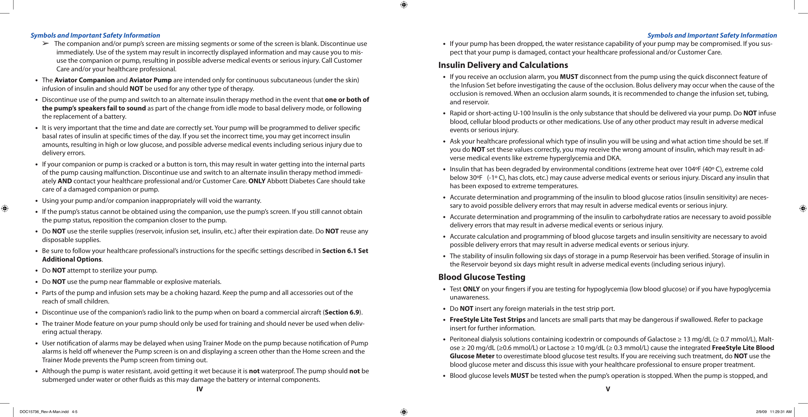 IVVThe companion and/or pump’s screen are missing segments or some of the screen is blank. Discontinue use   ➢immediately. Use of the system may result in incorrectly displayed information and may cause you to mis-use the companion or pump, resulting in possible adverse medical events or serious injury. Call Customer Care and/or your healthcare professional.The • Aviator Companion and Aviator Pump are intended only for continuous subcutaneous (under the skin) infusion of insulin and should NOT be used for any other type of therapy.Discontinue use of the pump and switch to an alternate insulin therapy method in the event that • one or both of the pump’s speakers fail to sound as part of the change from idle mode to basal delivery mode, or following the replacement of a battery.It is very important that the time and date are correctly set. Your pump will be programmed to deliver specic •basal rates of insulin at specic times of the day. If you set the incorrect time, you may get incorrect insulin amounts, resulting in high or low glucose, and possible adverse medical events including serious injury due to delivery errors.If your companion or pump is cracked or a button is torn, this may result in water getting into the internal parts •of the pump causing malfunction. Discontinue use and switch to an alternate insulin therapy method immedi-ately AND contact your healthcare professional and/or Customer Care. ONLY Abbott Diabetes Care should take care of a damaged companion or pump.Using your pump and/or companion inappropriately will void the warranty.•If the pump’s status cannot be obtained using the companion, use the pump’s screen. If you still cannot obtain •the pump status, reposition the companion closer to the pump.Do • NOT use the sterile supplies (reservoir, infusion set, insulin, etc.) after their expiration date. Do NOT reuse any disposable supplies.Be sure to follow your healthcare professional’s instructions for the specic settings described in • Section 6.1 Set Additional Options.Do • NOT attempt to sterilize your pump.Do • NOT use the pump near ammable or explosive materials.Parts of the pump and infusion sets may be a choking hazard. Keep the pump and all accessories out of the •reach of small children.Discontinue use of the companion’s radio link to the pump when on board a commercial aircraft (• Section 6.9).The trainer Mode feature on your pump should only be used for training and should never be used when deliv-•ering actual therapy.User notication of alarms may be delayed when using Trainer Mode on the pump because notication of Pump •alarms is held o whenever the Pump screen is on and displaying a screen other than the Home screen and the Trainer Mode prevents the Pump screen from timing out.Although the pump is water resistant, avoid getting it wet because it is • not waterproof. The pump should not be submerged under water or other uids as this may damage the battery or internal components.If your pump has been dropped, the water resistance capability of your pump may be compromised. If you sus-•pect that your pump is damaged, contact your healthcare professional and/or Customer Care.Insulin Delivery and CalculationsIf you receive an occlusion alarm, you • MUST disconnect from the pump using the quick disconnect feature of the Infusion Set before investigating the cause of the occlusion. Bolus delivery may occur when the cause of the occlusion is removed. When an occlusion alarm sounds, it is recommended to change the infusion set, tubing, and reservoir.Rapid or short-acting U-100 Insulin is the only substance that should be delivered via your pump. Do • NOT infuse blood, cellular blood products or other medications. Use of any other product may result in adverse medical events or serious injury.Ask your healthcare professional which type of insulin you will be using and what action time should be set. If •you do NOT set these values correctly, you may receive the wrong amount of insulin, which may result in ad-verse medical events like extreme hyperglycemia and DKA.Insulin that has been degraded by environmental conditions (extreme heat over 104ºF (40º C), extreme cold •below 30ºF   (-1º C), has clots, etc.) may cause adverse medical events or serious injury. Discard any insulin that has been exposed to extreme temperatures.Accurate determination and programming of the insulin to blood glucose ratios (insulin sensitivity) are neces-•sary to avoid possible delivery errors that may result in adverse medical events or serious injury.Accurate determination and programming of the insulin to carbohydrate ratios are necessary to avoid possible •delivery errors that may result in adverse medical events or serious injury.Accurate calculation and programming of blood glucose targets and insulin sensitivity are necessary to avoid •possible delivery errors that may result in adverse medical events or serious injury.The stability of insulin following six days of storage in a pump Reservoir has been veried. Storage of insulin in •the Reservoir beyond six days might result in adverse medical events (including serious injury).Blood Glucose TestingTest • ONLY on your ngers if you are testing for hypoglycemia (low blood glucose) or if you have hypoglycemia unawareness.Do • NOT insert any foreign materials in the test strip port.FreeStyle Lite Test Strips • and lancets are small parts that may be dangerous if swallowed. Refer to package insert for further information.Peritoneal dialysis solutions containing icodextrin or compounds of Galactose ≥ 13 mg/dL (≥ 0.7 mmol/L), Malt-•ose ≥ 20 mg/dL (≥0.6 mmol/L) or Lactose ≥ 10 mg/dL (≥ 0.3 mmol/L) cause the integrated FreeStyle Lite Blood Glucose Meter to overestimate blood glucose test results. If you are receiving such treatment, do NOT use the blood glucose meter and discuss this issue with your healthcare professional to ensure proper treatment.Blood glucose levels • MUST be tested when the pump’s operation is stopped. When the pump is stopped, and Symbols and Important Safety Information Symbols and Important Safety InformationDOC15736_Rev-A-Man.indd   4-5 2/9/09   11:29:31 AM