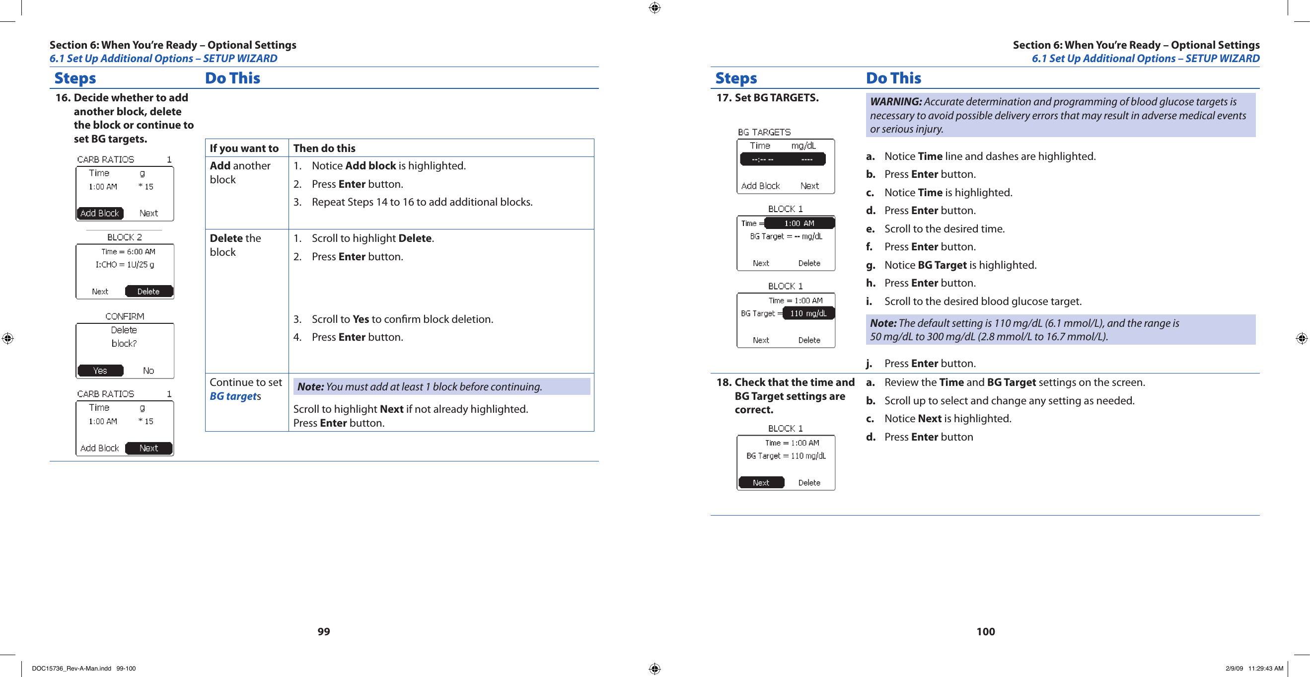 99100Steps Do ThisDecide whether to add 16. another block, delete the block or continue to set BG targets. If you want to Then do thisAdd another blockNotice 1.  Add block is highlighted.Press 2.  Enter button.Repeat Steps 14 to 16 to add additional blocks.3. Delete the blockScroll to highlight 1.  Delete.Press 2.  Enter button.Scroll to 3.  Yes to conrm block deletion.Press 4.  Enter button.Continue to set BG targetsNote: You must add at least 1 block before continuing.Scroll to highlight Next if not already highlighted.Press Enter button.Steps Do ThisSet BG TARGETS.17.  WARNING: Accurate determination and programming of blood glucose targets is necessary to avoid possible delivery errors that may result in adverse medical events or serious injury.Notice a.  Time line and dashes are highlighted.Press b.  Enter button.Notice c.  Time is highlighted. Press d.  Enter button.Scroll to the desired time.e. Press f.  Enter button.Notice g.  BG Target is highlighted.Press h.  Enter button.Scroll to the desired blood glucose target.i. Note: The default setting is 110 mg/dL (6.1 mmol/L), and the range is 50 mg/dL to 300 mg/dL (2.8 mmol/L to 16.7 mmol/L).Press j.  Enter button.Check that the time and 18. BG Target settings are correct.Review the a.  Time and BG Target settings on the screen.Scroll up to select and change any setting as needed.b. Notice c.  Next is highlighted.Press d.  Enter buttonSection 6: When You’re Ready – Optional Settings6.1 Set Up Additional Options – SETUP WIZARDSection 6: When You’re Ready – Optional Settings6.1 Set Up Additional Options – SETUP WIZARDDOC15736_Rev-A-Man.indd   99-100 2/9/09   11:29:43 AM