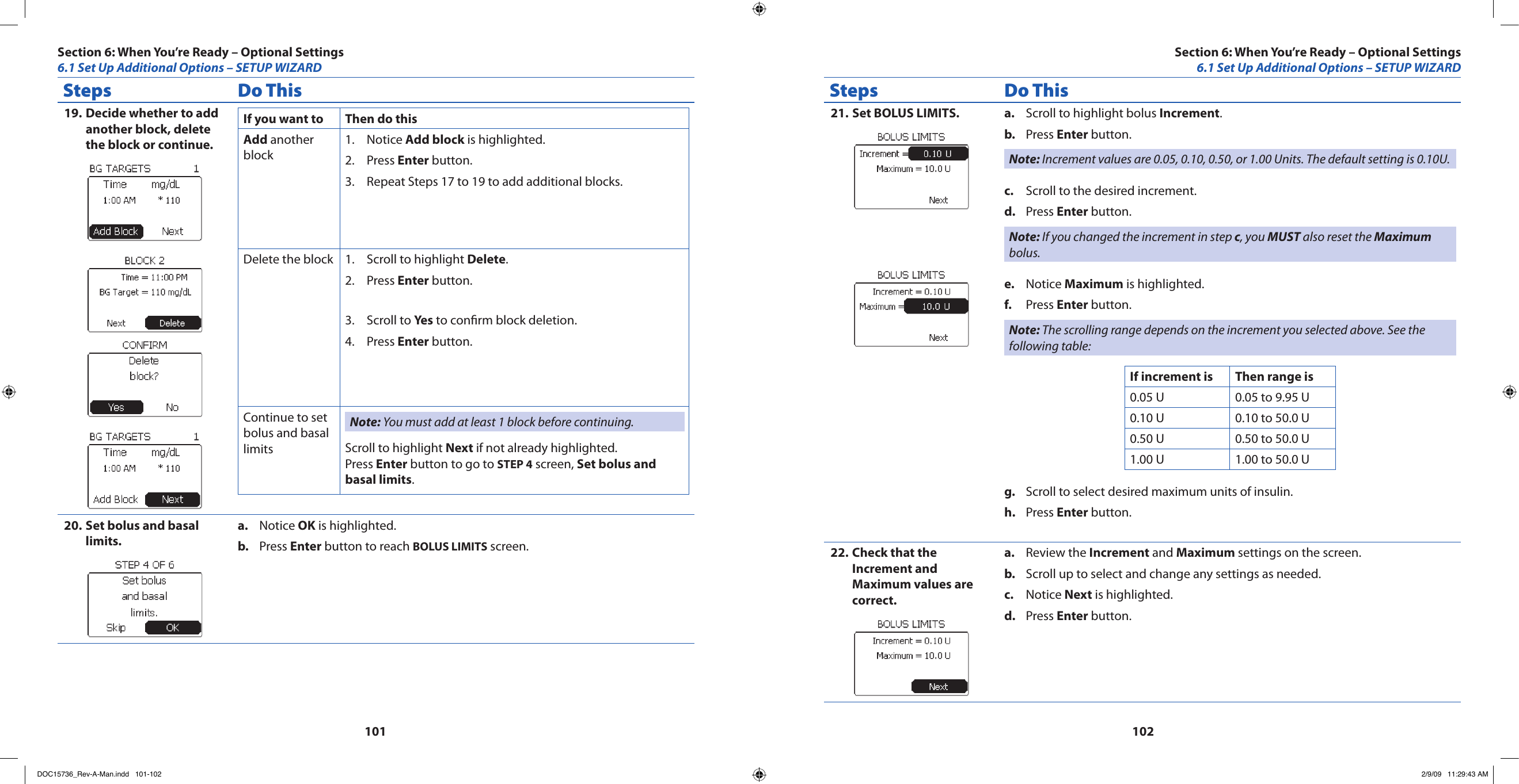 101102Steps Do ThisDecide whether to add 19. another block, delete the block or continue.If you want to Then do thisAdd another blockNotice 1.  Add block is highlighted.Press 2.  Enter button.Repeat Steps 17 to 19 to add additional blocks.3. Delete the block Scroll to highlight 1.  Delete.Press 2.  Enter button.Scroll to 3.  Yes to conrm block deletion.Press 4.  Enter button.Continue to set bolus and basal limitsNote: You must add at least 1 block before continuing.Scroll to highlight Next if not already highlighted.Press Enter button to go to STEP 4 screen, Set bolus and basal limits.Set bolus and basal 20. limits.Notice a.  OK is highlighted.Press b.  Enter button to reach BOLUS LIMITS screen.Steps Do ThisSet BOLUS LIMITS.21.  Scroll to highlight bolus a.  Increment.Press b.  Enter button.Note: Increment values are 0.05, 0.10, 0.50, or 1.00 Units. The default setting is 0.10U.Scroll to the desired increment.c. Press d.  Enter button.Note: If you changed the increment in step c, you MUST also reset the Maximum bolus.Notice e.  Maximum is highlighted.Press f.  Enter button.Note: The scrolling range depends on the increment you selected above. See the following table:If increment is Then range is0.05 U 0.05 to 9.95 U0.10 U 0.10 to 50.0 U0.50 U 0.50 to 50.0 U1.00 U 1.00 to 50.0 UScroll to select desired maximum units of insulin.g. Press h.  Enter button.Check that the 22. Increment and Maximum values are correct.Review the a.  Increment and Maximum settings on the screen.Scroll up to select and change any settings as needed.b. Notice c.  Next is highlighted.Press d.  Enter button.Section 6: When You’re Ready – Optional Settings6.1 Set Up Additional Options – SETUP WIZARDSection 6: When You’re Ready – Optional Settings6.1 Set Up Additional Options – SETUP WIZARDDOC15736_Rev-A-Man.indd   101-102 2/9/09   11:29:43 AM