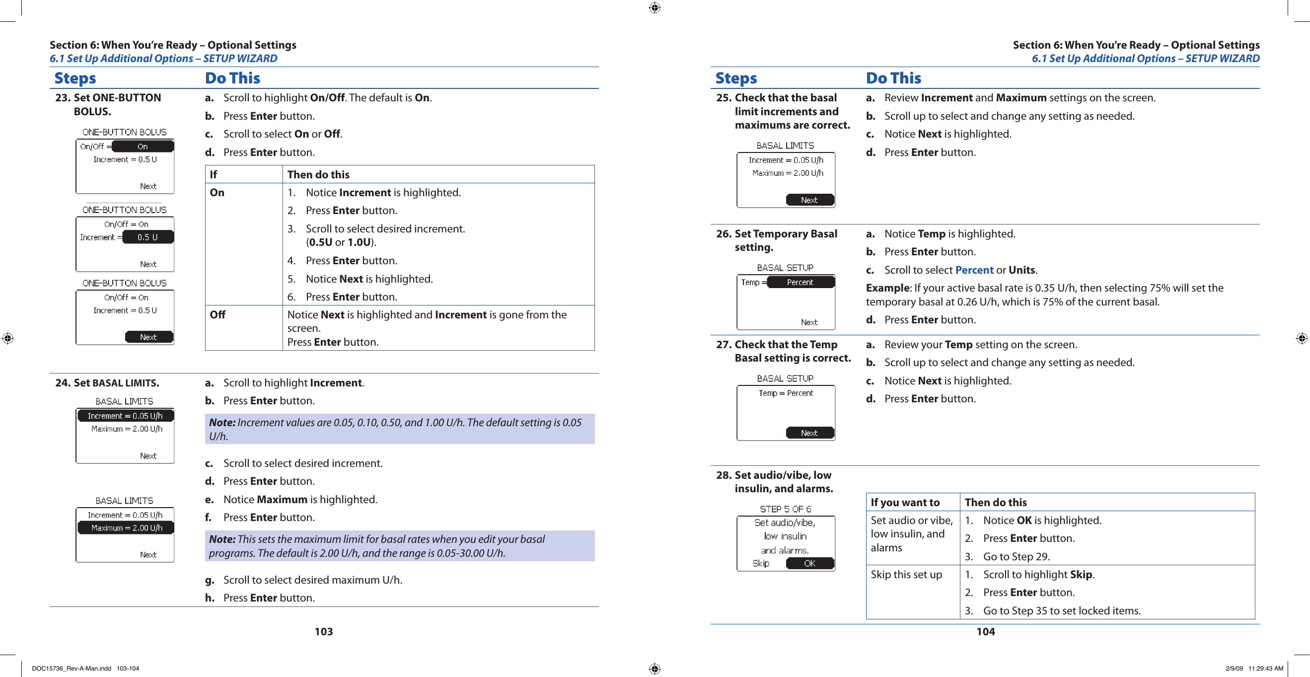 103104Steps Do ThisSet ONE-BUTTON 23. BOLUS.Scroll to highlight a.  On/Off. The default is On.Press b.  Enter button.Scroll to select c.  On or Off.Press d.  Enter button.If Then do thisOn Notice 1.  Increment is highlighted.Press 2.  Enter button.Scroll to select desired increment. 3. (0.5U or 1.0U).Press 4.  Enter button.Notice 5.  Next is highlighted.Press 6.  Enter button.O Notice Next is highlighted and Increment is gone from the screen.Press Enter button.Set 24.  BASAL LIMITS.Scroll to highlight a.  Increment.Press b.  Enter button.Note: Increment values are 0.05, 0.10, 0.50, and 1.00 U/h. The default setting is 0.05 U/h.Scroll to select desired increment.c. Press d.  Enter button.Notice e.  Maximum is highlighted.Press f.  Enter button.Note: This sets the maximum limit for basal rates when you edit your basal programs. The default is 2.00 U/h, and the range is 0.05-30.00 U/h.Scroll to select desired maximum U/h.g. Press h.  Enter button.Steps Do ThisCheck that the basal 25. limit increments and maximums are correct.Review a.  Increment and Maximum settings on the screen.Scroll up to select and change any setting as needed.b. Notice c.  Next is highlighted.Press d.  Enter button.Set Temporary Basal 26. setting.Notice a.  Temp is highlighted.Press b.  Enter button.Scroll to select c.  Percent or Units.Example: If your active basal rate is 0.35 U/h, then selecting 75% will set the temporary basal at 0.26 U/h, which is 75% of the current basal.Press d.  Enter button.Check that the Temp 27. Basal setting is correct.Review your a.  Temp setting on the screen.Scroll up to select and change any setting as needed.b. Notice c.  Next is highlighted.Press d.  Enter button.Set audio/vibe, low 28. insulin, and alarms.If you want to Then do thisSet audio or vibe, low insulin, and alarmsNotice 1.  OK is highlighted.Press 2.  Enter button.Go to Step 29.3. Skip this set up Scroll to highlight 1.  Skip.Press 2.  Enter button.Go to Step 35 to set locked items.3. Section 6: When You’re Ready – Optional Settings6.1 Set Up Additional Options – SETUP WIZARDSection 6: When You’re Ready – Optional Settings6.1 Set Up Additional Options – SETUP WIZARDDOC15736_Rev-A-Man.indd   103-104 2/9/09   11:29:43 AM