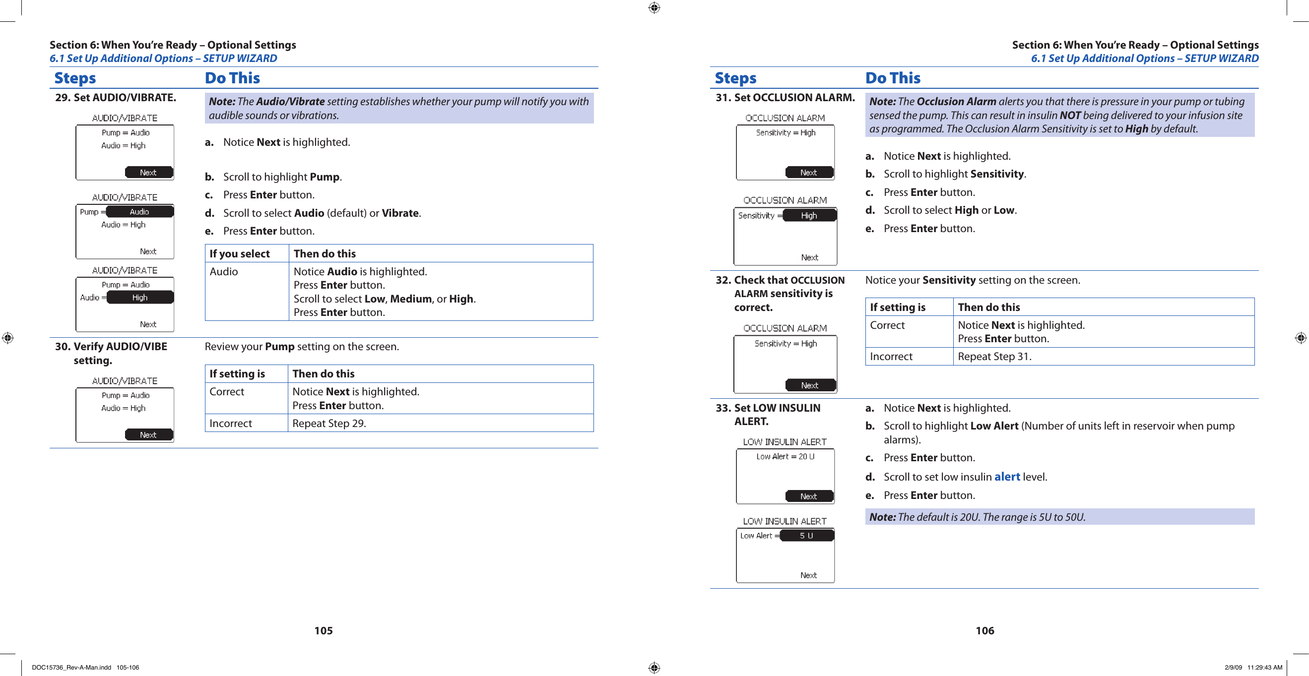 105106Steps Do ThisSet AUDIO/VIBRATE.29.  Note: The Audio/Vibrate setting establishes whether your pump will notify you with audible sounds or vibrations.Notice a.  Next is highlighted.Scroll to highlight b.  Pump.Press c.  Enter button.Scroll to select d.  Audio (default) or Vibrate.Press e.  Enter button.If you select Then do thisAudio Notice Audio is highlighted.Press Enter button.Scroll to select Low, Medium, or High.Press Enter button.Verify AUDIO/VIBE 30. setting.Review your Pump setting on the screen.If setting is Then do thisCorrect Notice Next is highlighted.Press Enter button.Incorrect Repeat Step 29.Steps Do ThisSet OCCLUSION ALARM.31.  Note: The Occlusion Alarm alerts you that there is pressure in your pump or tubing sensed the pump. This can result in insulin NOT being delivered to your infusion site as programmed. The Occlusion Alarm Sensitivity is set to High by default.Notice a.  Next is highlighted.Scroll to highlight b.  Sensitivity.Press c.  Enter button.Scroll to select d.  High or Low.Press e.  Enter button.Check that 32.  OCCLUSION ALARM sensitivity is correct.Notice your Sensitivity setting on the screen.If setting is Then do thisCorrect Notice Next is highlighted.Press Enter button.Incorrect Repeat Step 31.Set LOW INSULIN 33. ALERT.Notice a.  Next is highlighted.Scroll to highlight b.  Low Alert (Number of units left in reservoir when pump alarms).Press c.  Enter button.Scroll to set low insulin d.  alert level.Press e.  Enter button.Note: The default is 20U. The range is 5U to 50U.Section 6: When You’re Ready – Optional Settings6.1 Set Up Additional Options – SETUP WIZARDSection 6: When You’re Ready – Optional Settings6.1 Set Up Additional Options – SETUP WIZARDDOC15736_Rev-A-Man.indd   105-106 2/9/09   11:29:43 AM