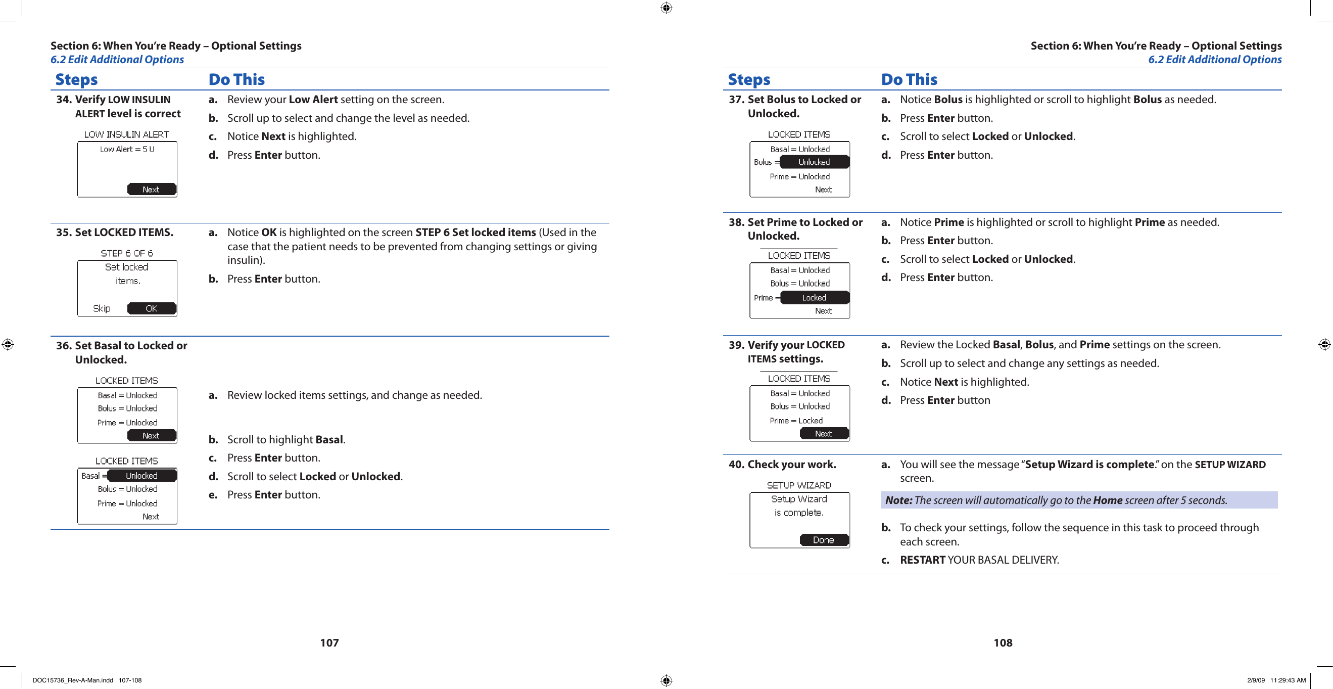 107108Steps Do ThisVerify 34.  LOW INSULIN ALERT level is correctReview your a.  Low Alert setting on the screen.Scroll up to select and change the level as needed.b. Notice c.  Next is highlighted.Press d.  Enter button.Set LOCKED ITEMS.35.  Notice a.  OK is highlighted on the screen STEP 6 Set locked items (Used in the case that the patient needs to be prevented from changing settings or giving insulin).Press b.  Enter button.Set Basal to Locked or 36. Unlocked.Review locked items settings, and change as needed.a. Scroll to highlight b.  Basal.Press c.  Enter button.Scroll to select d.  Locked or Unlocked.Press e.  Enter button.Steps Do ThisSet Bolus to Locked or 37. Unlocked.Notice a.  Bolus is highlighted or scroll to highlight Bolus as needed.Press b.  Enter button.Scroll to select c.  Locked or Unlocked.Press d.  Enter button.Set Prime to Locked or 38. Unlocked.Notice a.  Prime is highlighted or scroll to highlight Prime as needed.Press b.  Enter button.Scroll to select c.  Locked or Unlocked.Press d.  Enter button.Verify your 39.  LOCKED ITEMS settings.Review the Locked a.  Basal, Bolus, and Prime settings on the screen.Scroll up to select and change any settings as needed.b. Notice c.  Next is highlighted.Press d.  Enter buttonCheck your work.40.  You will see the message “a.  Setup Wizard is complete.” on the SETUP WIZARD screen.Note: The screen will automatically go to the Home screen after 5 seconds.To check your settings, follow the sequence in this task to proceed through b. each screen.RESTARTc.   YOUR BASAL DELIVERY.  Section 6: When You’re Ready – Optional Settings6.2 Edit Additional OptionsSection 6: When You’re Ready – Optional Settings6.2 Edit Additional OptionsDOC15736_Rev-A-Man.indd   107-108 2/9/09   11:29:43 AM
