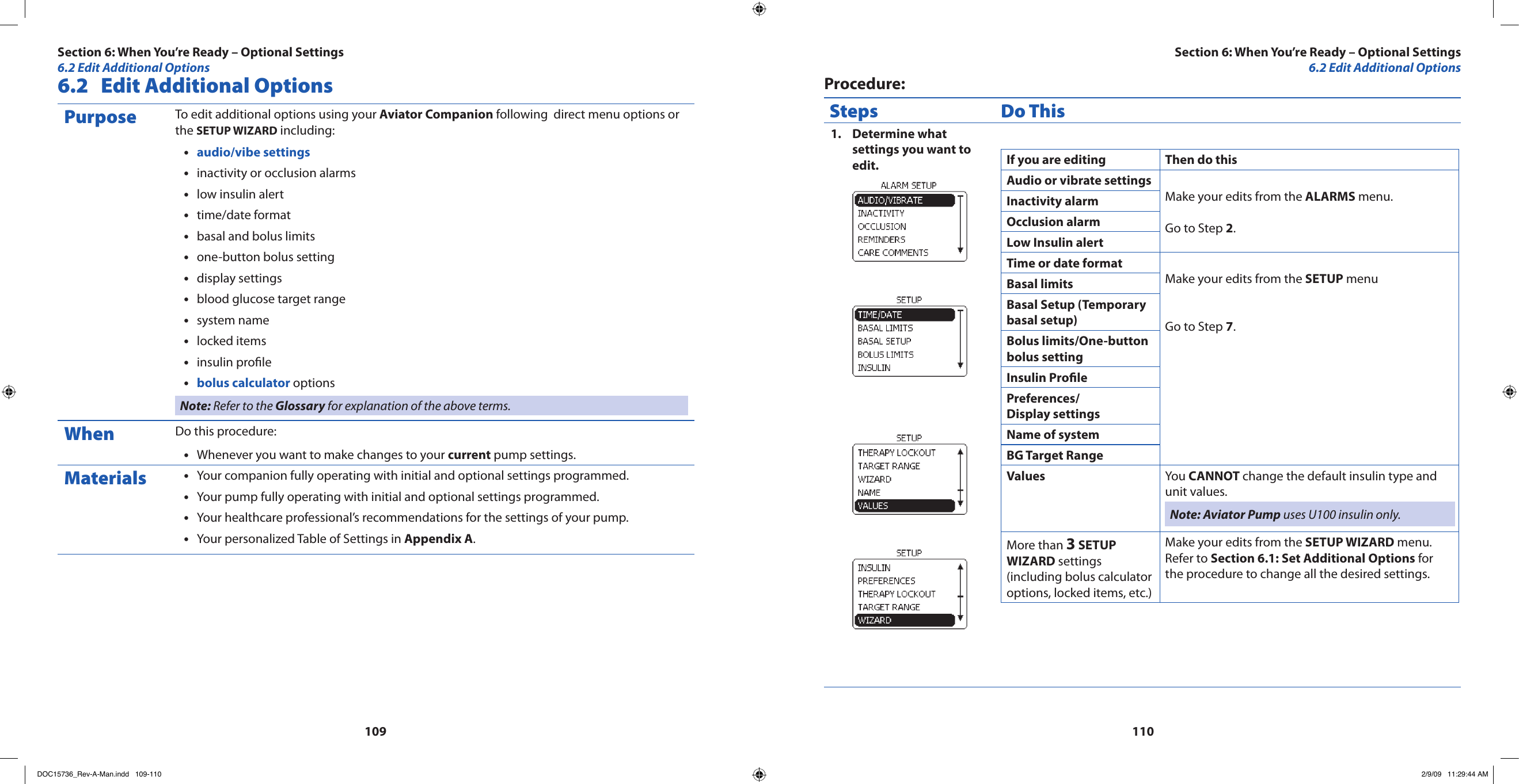 1091106.2  Edit Additional OptionsPurpose To edit additional options using your Aviator Companion following  direct menu options or the SETUP WIZARD including:audio/vibe settings•inactivity or occlusion alarms•low insulin alert•time/date format•basal and bolus limits•one-button bolus setting•display settings•blood glucose target range•system name•locked items•insulin prole•bolus calculator•  optionsNote: Refer to the Glossary for explanation of the above terms.When Do this procedure:Whenever you want to make changes to your • current pump settings.Materials Your companion fully operating with initial and optional settings programmed.•Your pump fully operating with initial and optional settings programmed.•Your healthcare professional’s recommendations for the settings of your pump.•Your personalized Table of Settings in • Appendix A.Procedure:Steps Do ThisDetermine what 1. settings you want to edit. If you are editing Then do thisAudio or vibrate settingsMake your edits from the ALARMS menu.Go to Step 2.Inactivity alarmOcclusion alarmLow Insulin alertTime or date formatMake your edits from the SETUP menu Go to Step 7. Basal limits Basal Setup (Temporary basal setup)Bolus limits/One-button bolus settingInsulin ProlePreferences/ Display settingsName of systemBG Target RangeValues You CANNOT change the default insulin type and unit values. Note: Aviator Pump uses U100 insulin only.More than 3 SETUP WIZARD settings (including bolus calculator options, locked items, etc.)Make your edits from the SETUP WIZARD menu.Refer to Section 6.1: Set Additional Options for the procedure to change all the desired settings.Section 6: When You’re Ready – Optional Settings6.2 Edit Additional OptionsSection 6: When You’re Ready – Optional Settings6.2 Edit Additional OptionsDOC15736_Rev-A-Man.indd   109-110 2/9/09   11:29:44 AM