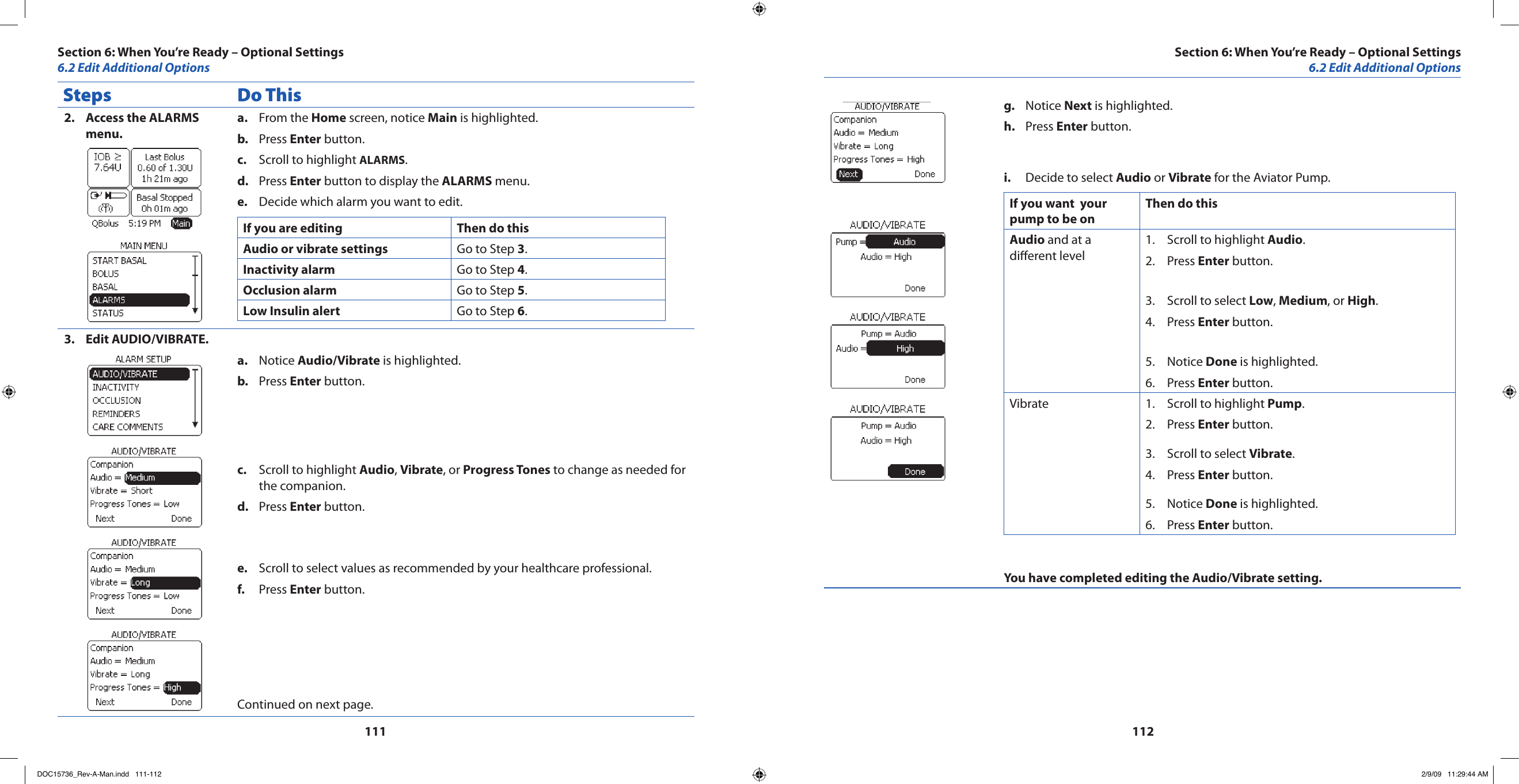 111112Steps Do ThisAccess the ALARMS 2. menu.From the a.  Home screen, notice Main is highlighted.Press b.  Enter button.Scroll to highlight c.  ALARMS.Press d.  Enter button to display the ALARMS menu.Decide which alarm you want to edit.e. If you are editing Then do thisAudio or vibrate settings Go to Step 3.Inactivity alarm Go to Step 4. Occlusion alarm Go to Step 5.Low Insulin alert Go to Step 6.Edit AUDIO/VIBRATE.3. Notice a.  Audio/Vibrate is highlighted.Press b.  Enter button.Scroll to highlight c.  Audio, Vibrate, or Progress Tones to change as needed for the companion.Press d.  Enter button.Scroll to select values as recommended by your healthcare professional.e. Press f.  Enter button.Continued on next page.Notice g.  Next is highlighted.Press h.  Enter button.Decide to select i.  Audio or Vibrate for the Aviator Pump.If you want  your pump to be onThen do thisAudio and at a dierent levelScroll to highlight 1.  Audio.Press 2.  Enter button.Scroll to select 3.  Low, Medium, or High.Press 4.  Enter button.Notice 5.  Done is highlighted.Press 6.  Enter button.Vibrate Scroll to highlight 1.  Pump.Press 2.  Enter button.Scroll to select 3.  Vibrate.Press 4.  Enter button.Notice 5.  Done is highlighted.Press 6.  Enter button.You have completed editing the Audio/Vibrate setting.Section 6: When You’re Ready – Optional Settings6.2 Edit Additional OptionsSection 6: When You’re Ready – Optional Settings6.2 Edit Additional OptionsDOC15736_Rev-A-Man.indd   111-112 2/9/09   11:29:44 AM