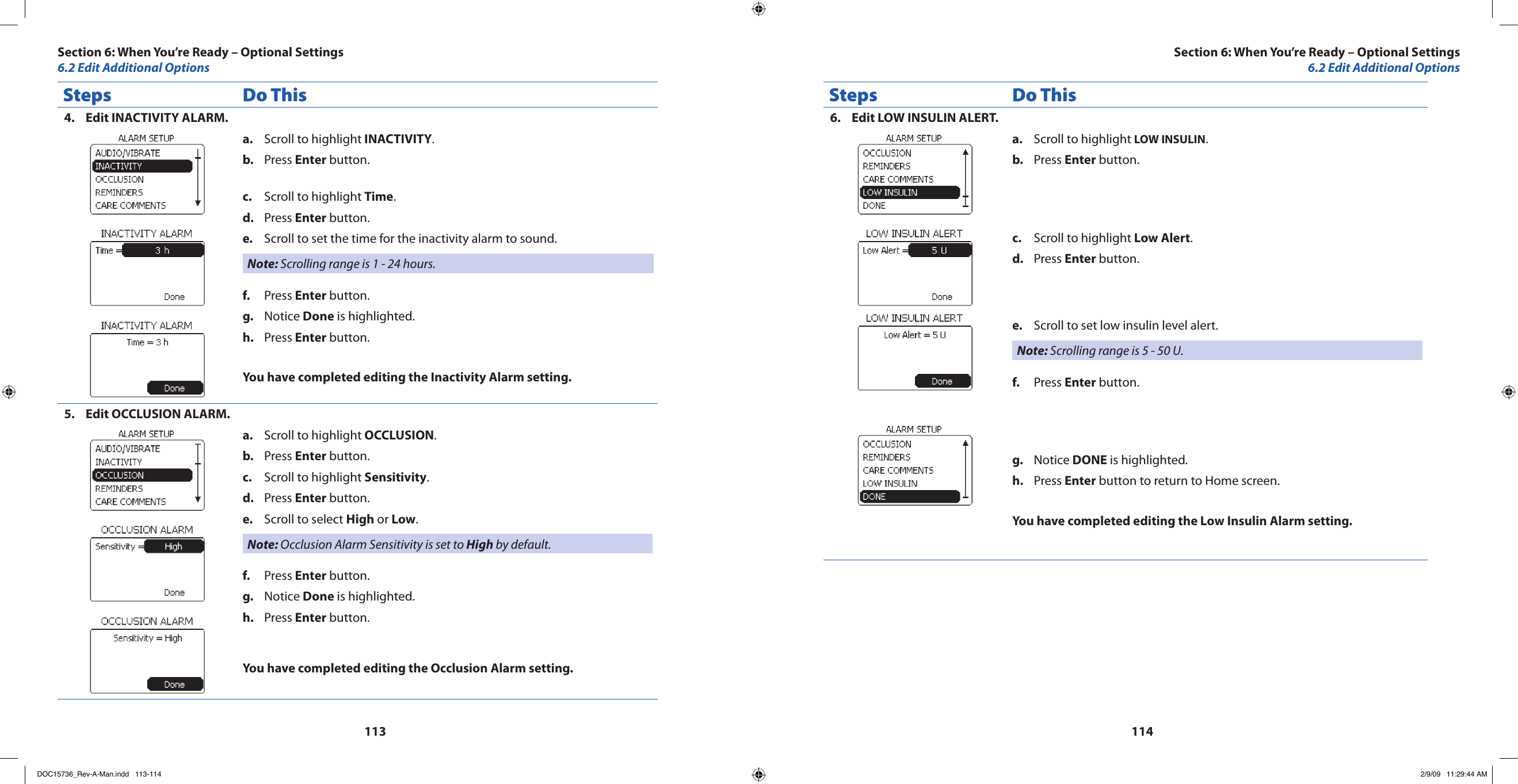 113114Steps Do ThisEdit INACTIVITY ALARM.4. Scroll to highlighta.   INACTIVITY.Press b.  Enter button.Scroll to highlight c.  Time.Press d.  Enter button.Scroll to set the time for the inactivity alarm to sound.e. Note: Scrolling range is 1 - 24 hours.Press f.  Enter button.Notice g.  Done is highlighted.Press h.  Enter button.You have completed editing the Inactivity Alarm setting.Edit OCCLUSION ALARM.5. Scroll to highlight a.  OCCLUSION.Press b.  Enter button.Scroll to highlight c.  Sensitivity.Press d.  Enter button.Scroll to select e.  High or Low.Note: Occlusion Alarm Sensitivity is set to High by default.Press f.  Enter button.Notice g.  Done is highlighted.Press h.  Enter button.You have completed editing the Occlusion Alarm setting.Steps Do ThisEdit LOW INSULIN ALERT.6. Scroll to highlight a.  LOW INSULIN.Press b.  Enter button.Scroll to highlight c.  Low Alert.Press d.  Enter button.Scroll to set low insulin level alert.e. Note: Scrolling range is 5 - 50 U.Press f.  Enter button.Notice g.  DONE is highlighted.Press h.  Enter button to return to Home screen.You have completed editing the Low Insulin Alarm setting.Section 6: When You’re Ready – Optional Settings6.2 Edit Additional OptionsSection 6: When You’re Ready – Optional Settings6.2 Edit Additional OptionsDOC15736_Rev-A-Man.indd   113-114 2/9/09   11:29:44 AM