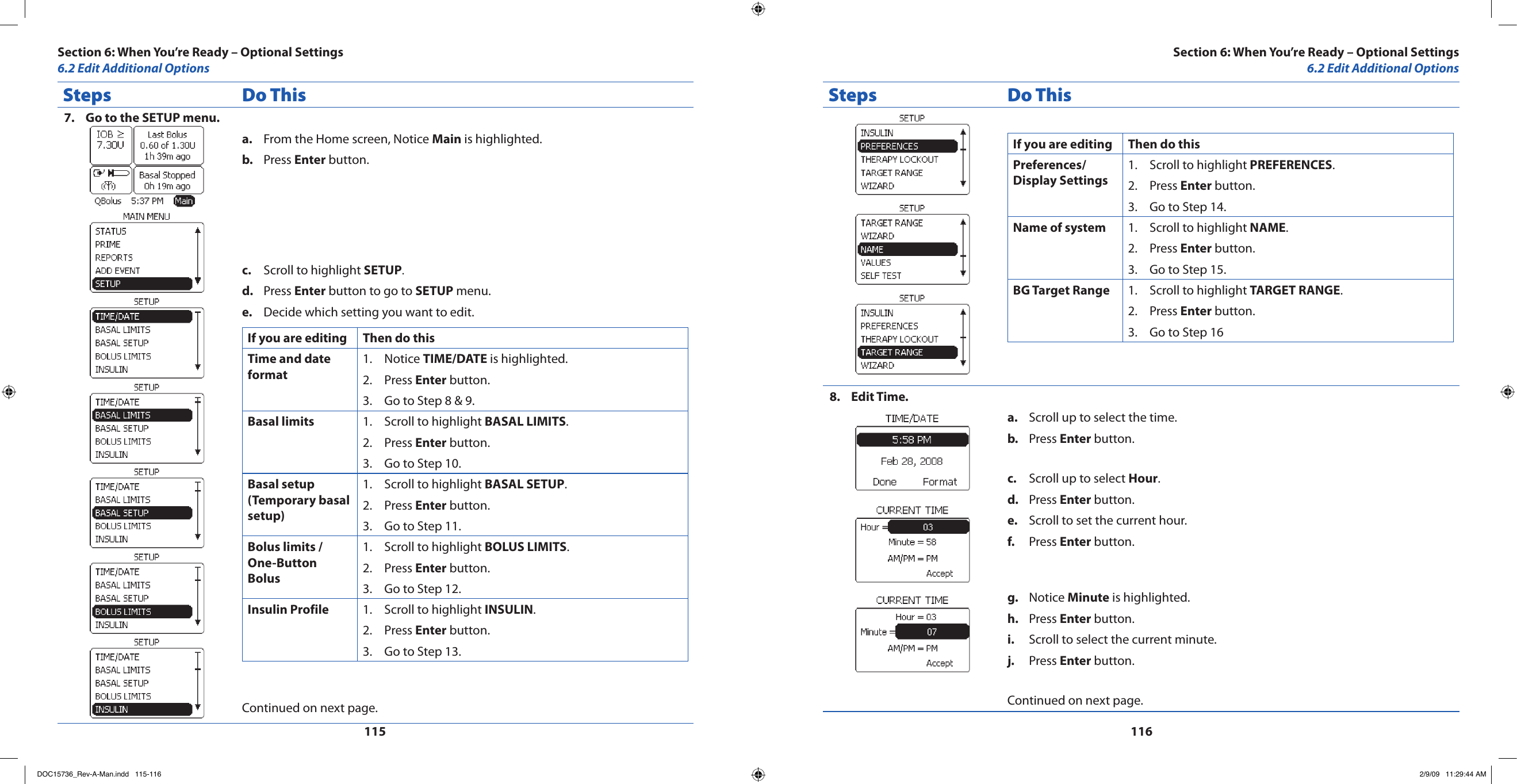 115116Steps Do ThisGo to the SETUP menu.7. From the Home screen, Notice a.  Main is highlighted.Press b.  Enter button.Scroll to highlight c.  SETUP.Press d.  Enter button to go to SETUP menu.Decide which setting you want to edit.e. If you are editing Then do thisTime and date formatNotice 1.  TIME/DATE is highlighted.Press 2.  Enter button.Go to Step 8 &amp; 9.3. Basal limits  Scroll to highlight 1.  BASAL LIMITS.Press 2.  Enter button.Go to Step 10.3. Basal setup (Temporary basal setup)Scroll to highlight 1.  BASAL SETUP.Press 2.  Enter button.Go to Step 11.3. Bolus limits / One-Button BolusScroll to highlight 1.  BOLUS LIMITS.Press 2.  Enter button.Go to Step 12.3. Insulin Profile Scroll to highlight 1.  INSULIN.Press 2.  Enter button.Go to Step 13.3. Continued on next page.Steps Do ThisIf you are editing Then do thisPreferences/ Display SettingsScroll to highlight 1.  PREFERENCES.Press 2.  Enter button.Go to Step 14.3. Name of system Scroll to highlight 1.  NAME.Press 2.  Enter button.Go to Step 15.3. BG Target Range Scroll to highlight 1.  TARGET RANGE.Press 2.  Enter button.Go to Step 163. Edit Time.8. Scroll up to select the time.a. Press b.  Enter button.Scroll up to select c.  Hour.Press d.  Enter button.Scroll to set the current hour.e. Press f.  Enter button.Notice g.  Minute is highlighted.Press h.  Enter button.Scroll to select the current minute.i. Press j.  Enter button.Continued on next page.Section 6: When You’re Ready – Optional Settings6.2 Edit Additional OptionsSection 6: When You’re Ready – Optional Settings6.2 Edit Additional OptionsDOC15736_Rev-A-Man.indd   115-116 2/9/09   11:29:44 AM