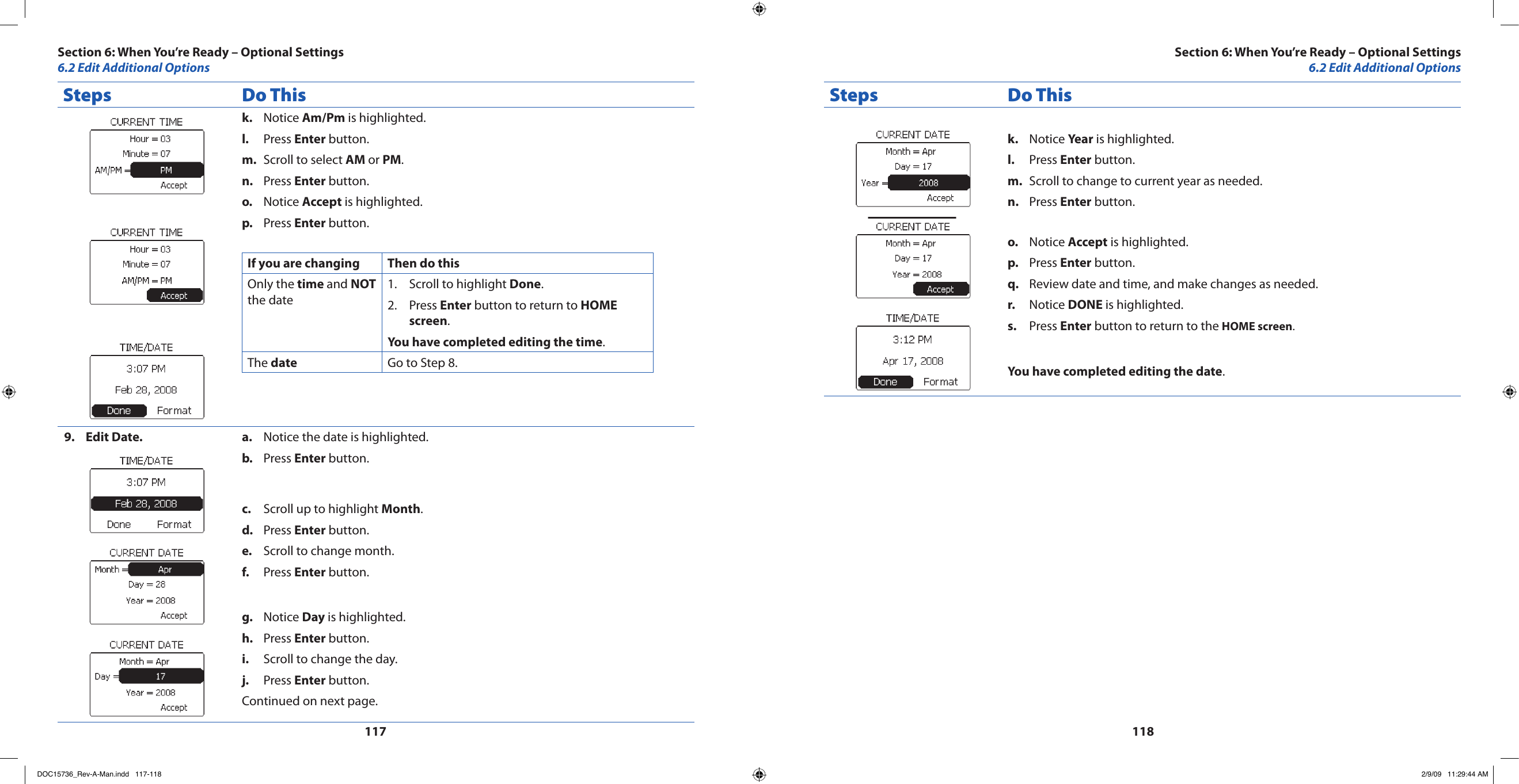 117118Steps Do ThisNotice k.  Am/Pm is highlighted.Press l.  Enter button.Scroll to select m.  AM or PM.Press n.  Enter button.Notice o.  Accept is highlighted.Press p.  Enter button.If you are changing Then do thisOnly the time and NOT the dateScroll to highlight 1.  Done.Press 2.  Enter button to return to HOME screen.You have completed editing the time.The date Go to Step 8.Edit Date.9.  Notice the date is highlighted.a. Press b.  Enter button.Scroll up to highlight c.  Month.Press d.  Enter button.Scroll to change month.e. Press f.  Enter button.Notice g.  Day is highlighted.Press h.  Enter button.Scroll to change the day.i. Press j.  Enter button.Continued on next page.Steps Do ThisNotice k.  Year is highlighted.Press l.  Enter button.Scroll to change to current year as needed.m. Press n.  Enter button.Notice o.  Accept is highlighted.Press p.  Enter button.Review date and time, and make changes as needed.q. Notice r.  DONE is highlighted.Press s.  Enter button to return to the HOME screen.You have completed editing the date.Section 6: When You’re Ready – Optional Settings6.2 Edit Additional OptionsSection 6: When You’re Ready – Optional Settings6.2 Edit Additional OptionsDOC15736_Rev-A-Man.indd   117-118 2/9/09   11:29:44 AM