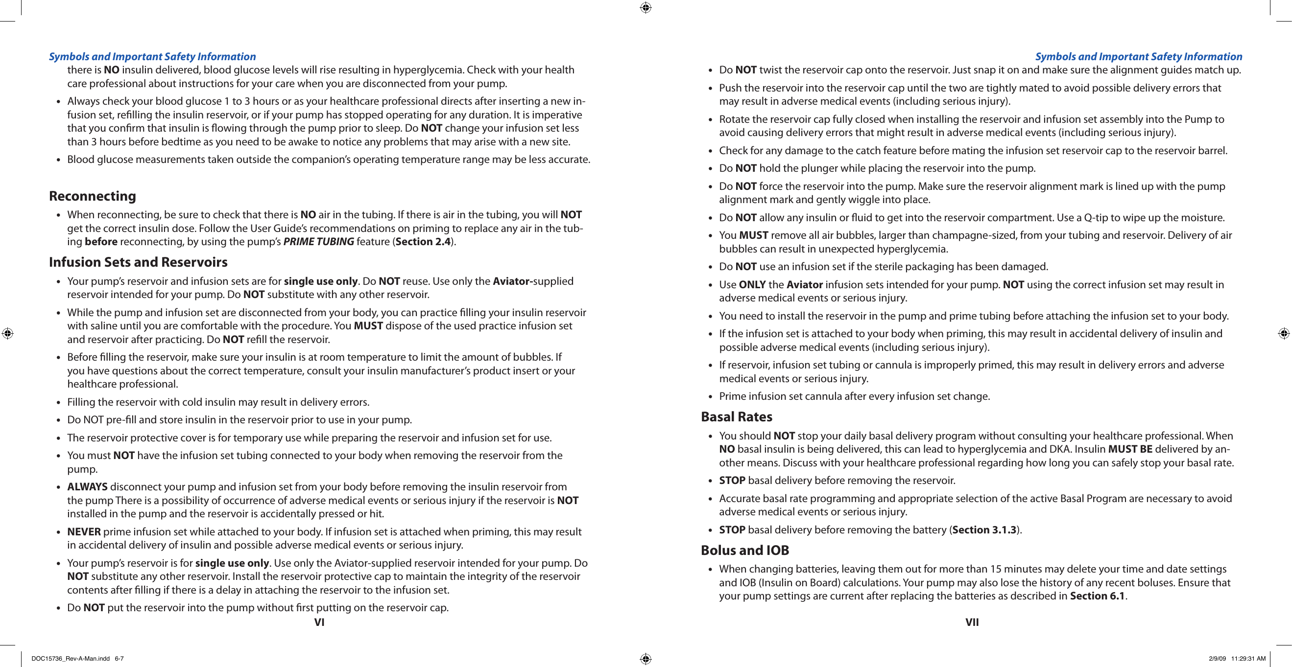 VIVIIthere is NO insulin delivered, blood glucose levels will rise resulting in hyperglycemia. Check with your health care professional about instructions for your care when you are disconnected from your pump.Always check your blood glucose 1 to 3 hours or as your healthcare professional directs after inserting a new in-•fusion set, relling the insulin reservoir, or if your pump has stopped operating for any duration. It is imperative that you conrm that insulin is owing through the pump prior to sleep. Do NOT change your infusion set less than 3 hours before bedtime as you need to be awake to notice any problems that may arise with a new site.Blood glucose measurements taken outside the companion’s operating temperature range may be less accurate.•ReconnectingWhen reconnecting, be sure to check that there is • NO air in the tubing. If there is air in the tubing, you will NOT get the correct insulin dose. Follow the User Guide’s recommendations on priming to replace any air in the tub-ing before reconnecting, by using the pump’s PRIME TUBING feature (Section 2.4).Infusion Sets and ReservoirsYour pump’s reservoir and infusion sets are for • single use only. Do NOT reuse. Use only the Aviator-supplied reservoir intended for your pump. Do NOT substitute with any other reservoir.While the pump and infusion set are disconnected from your body, you can practice lling your insulin reservoir •with saline until you are comfortable with the procedure. You MUST dispose of the used practice infusion set and reservoir after practicing. Do NOT rell the reservoir.Before lling the reservoir, make sure your insulin is at room temperature to limit the amount of bubbles. If •you have questions about the correct temperature, consult your insulin manufacturer’s product insert or your healthcare professional.Filling the reservoir with cold insulin may result in delivery errors.•Do NOT pre-ll and store insulin in the reservoir prior to use in your pump.•The reservoir protective cover is for temporary use while preparing the reservoir and infusion set for use.•You must • NOT have the infusion set tubing connected to your body when removing the reservoir from the pump.ALWAYS•  disconnect your pump and infusion set from your body before removing the insulin reservoir from the pump There is a possibility of occurrence of adverse medical events or serious injury if the reservoir is NOT installed in the pump and the reservoir is accidentally pressed or hit.NEVER•  prime infusion set while attached to your body. If infusion set is attached when priming, this may result in accidental delivery of insulin and possible adverse medical events or serious injury.Your pump’s reservoir is for • single use only. Use only the Aviator-supplied reservoir intended for your pump. Do NOT substitute any other reservoir. Install the reservoir protective cap to maintain the integrity of the reservoir contents after lling if there is a delay in attaching the reservoir to the infusion set.Do • NOT put the reservoir into the pump without rst putting on the reservoir cap.Do • NOT twist the reservoir cap onto the reservoir. Just snap it on and make sure the alignment guides match up. Push the reservoir into the reservoir cap until the two are tightly mated to avoid possible delivery errors that •may result in adverse medical events (including serious injury).Rotate the reservoir cap fully closed when installing the reservoir and infusion set assembly into the Pump to •avoid causing delivery errors that might result in adverse medical events (including serious injury).Check for any damage to the catch feature before mating the infusion set reservoir cap to the reservoir barrel.•Do • NOT hold the plunger while placing the reservoir into the pump.Do • NOT force the reservoir into the pump. Make sure the reservoir alignment mark is lined up with the pump alignment mark and gently wiggle into place.Do • NOT allow any insulin or uid to get into the reservoir compartment. Use a Q-tip to wipe up the moisture.You • MUST remove all air bubbles, larger than champagne-sized, from your tubing and reservoir. Delivery of air bubbles can result in unexpected hyperglycemia.Do • NOT use an infusion set if the sterile packaging has been damaged.Use • ONLY the Aviator infusion sets intended for your pump. NOT using the correct infusion set may result in adverse medical events or serious injury.You need to install the reservoir in the pump and prime tubing before attaching the infusion set to your body.•If the infusion set is attached to your body when priming, this may result in accidental delivery of insulin and •possible adverse medical events (including serious injury).If reservoir, infusion set tubing or cannula is improperly primed, this may result in delivery errors and adverse •medical events or serious injury.Prime infusion set cannula after every infusion set change.•Basal RatesYou should • NOT stop your daily basal delivery program without consulting your healthcare professional. When NO basal insulin is being delivered, this can lead to hyperglycemia and DKA. Insulin MUST BE delivered by an-other means. Discuss with your healthcare professional regarding how long you can safely stop your basal rate.STOP•  basal delivery before removing the reservoir.Accurate basal rate programming and appropriate selection of the active Basal Program are necessary to avoid •adverse medical events or serious injury.STOP • basal delivery before removing the battery (Section 3.1.3).Bolus and IOBWhen changing batteries, leaving them out for more than 15 minutes may delete your time and date settings •and IOB (Insulin on Board) calculations. Your pump may also lose the history of any recent boluses. Ensure that your pump settings are current after replacing the batteries as described in Section 6.1.Symbols and Important Safety Information Symbols and Important Safety InformationDOC15736_Rev-A-Man.indd   6-7 2/9/09   11:29:31 AM