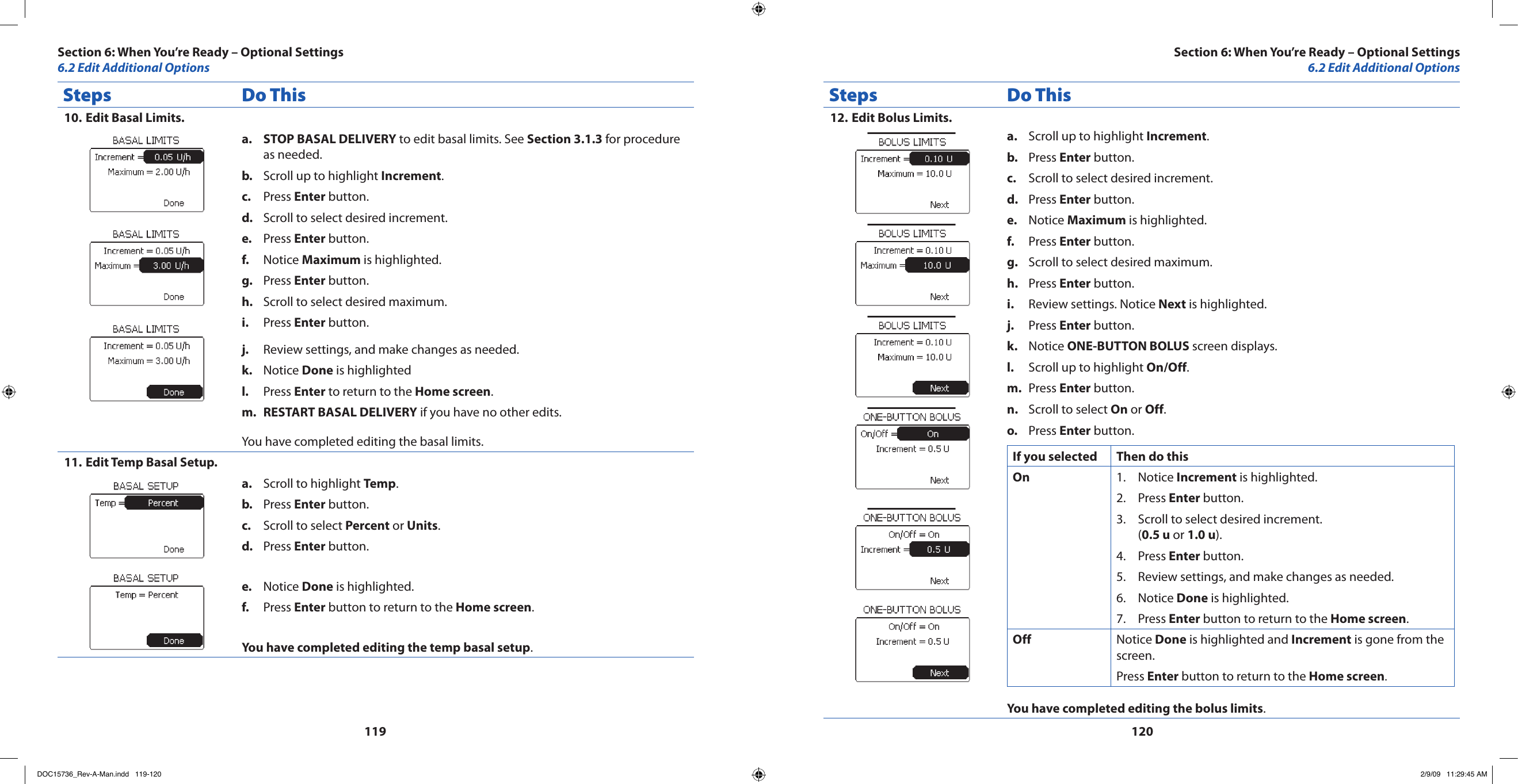 119120Steps Do ThisEdit Basal Limits.10. STOP BASAL DELIVERYa.   to edit basal limits. See Section 3.1.3 for procedure as needed.Scroll up to highlight b.  Increment.Press c.  Enter button.Scroll to select desired increment.d. Press e.  Enter button.Notice f.  Maximum is highlighted.Press g.  Enter button.Scroll to select desired maximum.h. Press i.  Enter button.Review settings, and make changes as needed.j. Notice k.  Done is highlightedPress l.  Enter to return to the Home screen.RESTART BASAL DELIVERYm.   if you have no other edits.You have completed editing the basal limits.Edit Temp Basal Setup.11. Scroll to highlight a.  Temp.Press b.  Enter button.Scroll to select c.  Percent or Units.Press d.  Enter button.Notice e.  Done is highlighted.Press f.  Enter button to return to the Home screen.You have completed editing the temp basal setup.Steps Do ThisEdit Bolus Limits.12. Scroll up to highlight a.  Increment.Press b.  Enter button.Scroll to select desired increment.c. Press d.  Enter button.Notice e.  Maximum is highlighted.Press f.  Enter button.Scroll to select desired maximum.g. Press h.  Enter button.Review settings. Notice i.  Next is highlighted.Press j.  Enter button.Notice k.  ONE-BUTTON BOLUS screen displays.Scroll up to highlight l.  On/Off.Press m.  Enter button.Scroll to select n.  On or Off.Press o.  Enter button.If you selected Then do thisOn Notice 1.  Increment is highlighted.Press 2.  Enter button.Scroll to select desired increment. 3. (0.5 u or 1.0 u).Press 4.  Enter button.Review settings, and make changes as needed.5. Notice 6.  Done is highlighted.Press 7.  Enter button to return to the Home screen.Off Notice Done is highlighted and Increment is gone from the screen.Press Enter button to return to the Home screen.You have completed editing the bolus limits.Section 6: When You’re Ready – Optional Settings6.2 Edit Additional OptionsSection 6: When You’re Ready – Optional Settings6.2 Edit Additional OptionsDOC15736_Rev-A-Man.indd   119-120 2/9/09   11:29:45 AM