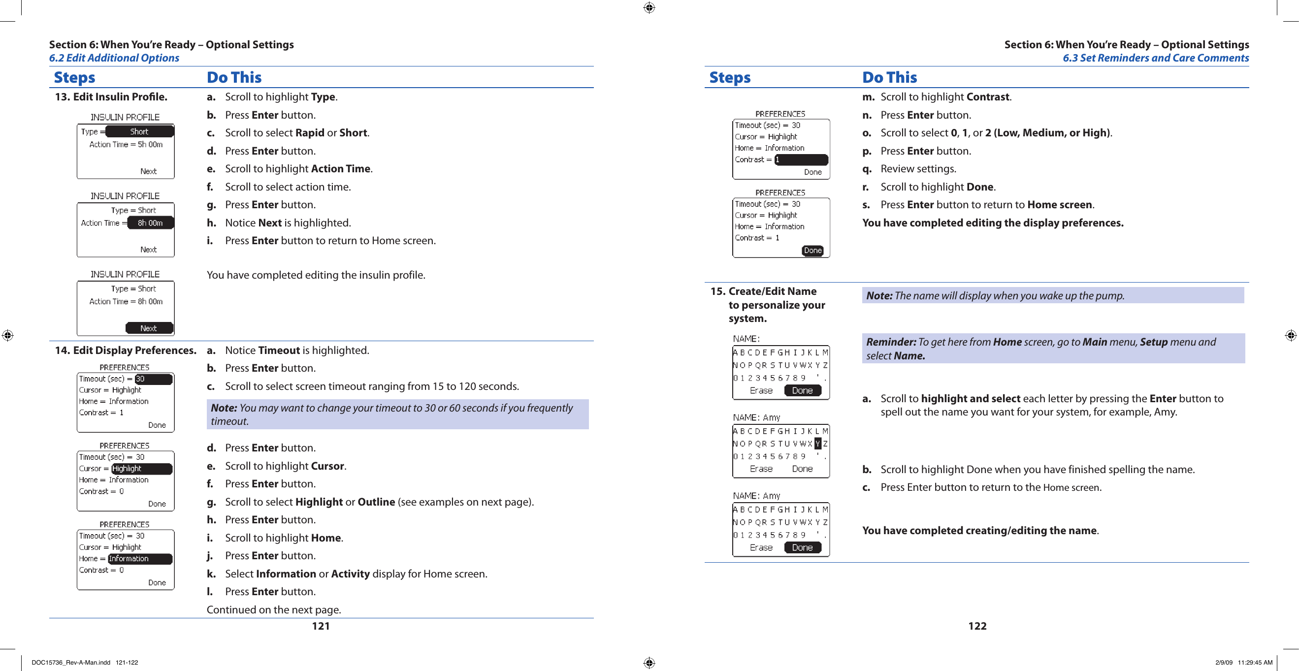 121122Steps Do ThisEdit Insulin Prole.13.  Scroll to highlight a.  Type.Press b.  Enter button.Scroll to select c.  Rapid or Short.Press d.  Enter button.Scroll to highlight e.  Action Time.Scroll to select action time.f. Press g.  Enter button.Notice h.  Next is highlighted.Press i.  Enter button to return to Home screen.You have completed editing the insulin profile.Edit Display Preferences.14.  Notice a.  Timeout is highlighted.Press b.  Enter button.Scroll to select screen timeout ranging from 15 to 120 seconds.c. Note: You may want to change your timeout to 30 or 60 seconds if you frequently timeout.Press d.  Enter button.Scroll to highlight e.  Cursor.Press f.  Enter button.Scroll to select g.  Highlight or Outline (see examples on next page).Press h.  Enter button.Scroll to highlight i.  Home.Press j.  Enter button.Select k.  Information or Activity display for Home screen.Press l.  Enter button.Continued on the next page.Steps Do ThisScroll to highlight m.  Contrast.Press n.  Enter button.Scroll to select o.  0, 1, or 2 (Low, Medium, or High).Press p.  Enter button.Review settings.q. Scroll to highlight r.  Done.Press s.  Enter button to return to Home screen.You have completed editing the display preferences.Create/Edit Name 15. to personalize your system.Note: The name will display when you wake up the pump.Reminder: To get here from Home screen, go to Main menu, Setup menu and select Name.Scroll to a.  highlight and select each letter by pressing the Enter button to spell out the name you want for your system, for example, Amy.Scroll to highlight Done when you have finished spelling the name.b. Press Enter button to return to the c.  Home screen.You have completed creating/editing the name.Section 6: When You’re Ready – Optional Settings6.3 Set Reminders and Care CommentsSection 6: When You’re Ready – Optional Settings6.2 Edit Additional OptionsDOC15736_Rev-A-Man.indd   121-122 2/9/09   11:29:45 AM