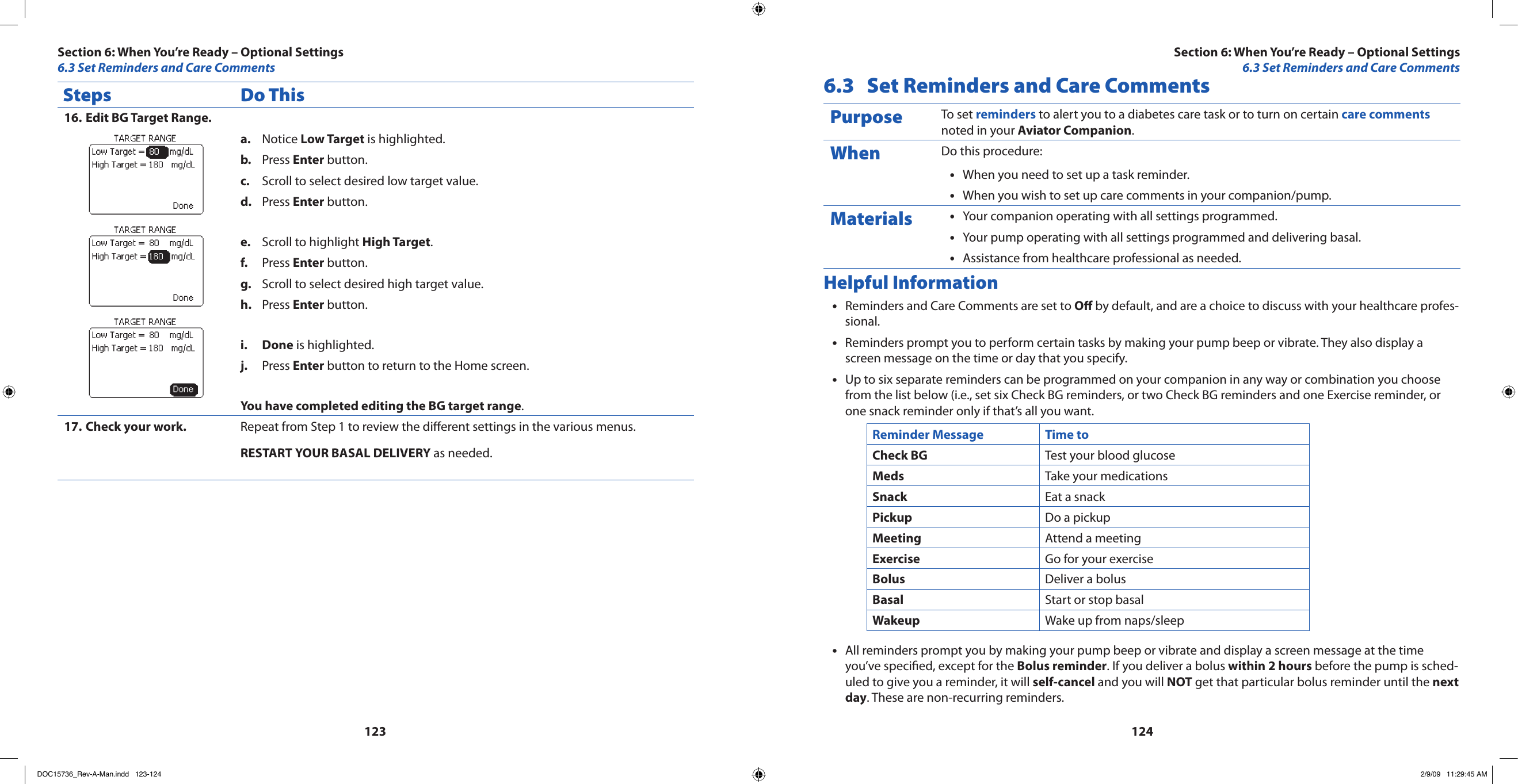 123124Steps Do ThisEdit BG Target Range.16. Notice a.  Low Target is highlighted.Press b.  Enter button.Scroll to select desired low target value.c. Press d.  Enter button.Scroll to highlight e.  High Target.Press f.  Enter button.Scroll to select desired high target value.g. Press h.  Enter button.Donei.   is highlighted.Press j.  Enter button to return to the Home screen.You have completed editing the BG target range.Check your work.17.  Repeat from Step 1 to review the dierent settings in the various menus.RESTART YOUR BASAL DELIVERY as needed.6.3  Set Reminders and Care CommentsPurpose To set reminders to alert you to a diabetes care task or to turn on certain care comments noted in your Aviator Companion.When Do this procedure:When you need to set up a task reminder.•When you wish to set up care comments in your companion/pump.•Materials Your companion operating with all settings programmed.•Your pump operating with all settings programmed and delivering basal.•Assistance from healthcare professional as needed.•Helpful InformationReminders and Care Comments are set to • O by default, and are a choice to discuss with your healthcare profes-sional.Reminders prompt you to perform certain tasks by making your pump beep or vibrate. They also display a •screen message on the time or day that you specify.Up to six separate reminders can be programmed on your companion in any way or combination you choose •from the list below (i.e., set six Check BG reminders, or two Check BG reminders and one Exercise reminder, or one snack reminder only if that’s all you want.Reminder Message Time toCheck BG Test your blood glucoseMeds Take your medicationsSnack Eat a snackPickup Do a pickupMeeting Attend a meetingExercise Go for your exerciseBolus Deliver a bolusBasal Start or stop basalWakeup Wake up from naps/sleepAll reminders prompt you by making your pump beep or vibrate and display a screen message at the time •you’ve specied, except for the Bolus reminder. If you deliver a bolus within 2 hours before the pump is sched-uled to give you a reminder, it will self-cancel and you will NOT get that particular bolus reminder until the next day. These are non-recurring reminders.Section 6: When You’re Ready – Optional Settings6.3 Set Reminders and Care CommentsSection 6: When You’re Ready – Optional Settings6.3 Set Reminders and Care CommentsDOC15736_Rev-A-Man.indd   123-124 2/9/09   11:29:45 AM