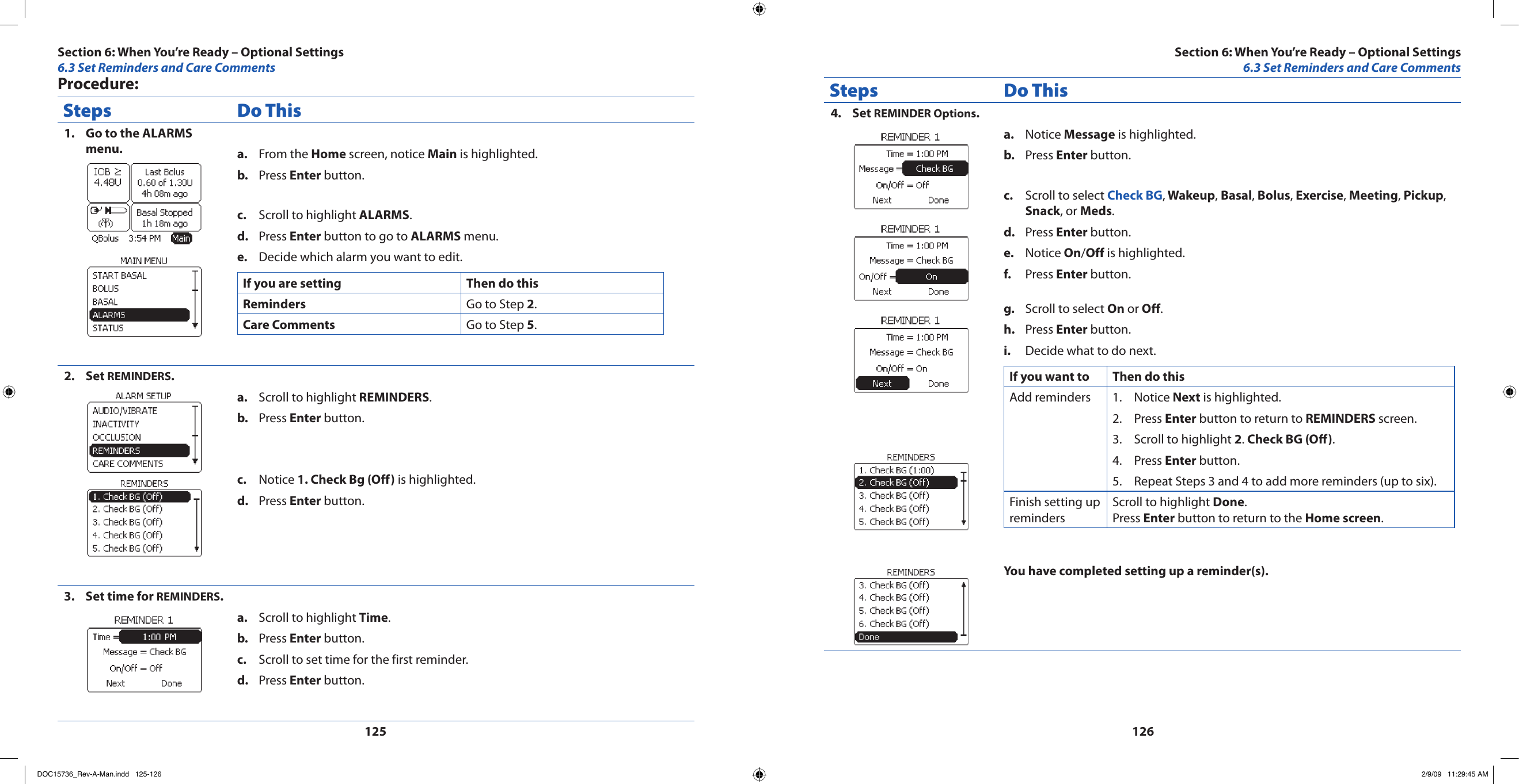 125126Procedure:Steps Do ThisGo to the ALARMS 1. menu. From the a.  Home screen, notice Main is highlighted.Press b.  Enter button.Scroll to highlight c.  ALARMS.Press d.  Enter button to go to ALARMS menu.Decide which alarm you want to edit.e. If you are setting Then do thisReminders Go to Step 2.Care Comments Go to Step 5.Set 2.  REMINDERS.Scroll to highlight a.  REMINDERS.Press b.  Enter button.Notice c.  1. Check Bg (Off) is highlighted.Press d.  Enter button.Set time for 3.  REMINDERS.Scroll to highlight a.  Time.Press b.  Enter button.Scroll to set time for the first reminder.c. Press d.  Enter button.Steps Do ThisSet 4.  REMINDER Options.Notice a.  Message is highlighted.Press b.  Enter button.Scroll to select c.  Check BG, Wakeup, Basal, Bolus, Exercise, Meeting, Pickup, Snack, or Meds.Press d.  Enter button.Notice e.  On/Off is highlighted.Press f.  Enter button.Scroll to select g.  On or Off.Press h.  Enter button.Decide what to do next.i. If you want to Then do thisAdd reminders Notice 1.  Next is highlighted.Press 2.  Enter button to return to REMINDERS screen.Scroll to highlight 3.  2. Check BG (O).Press 4.  Enter button.Repeat Steps 3 and 4 to add more reminders (up to six).5. Finish setting up remindersScroll to highlight Done.Press Enter button to return to the Home screen.You have completed setting up a reminder(s).Section 6: When You’re Ready – Optional Settings6.3 Set Reminders and Care CommentsSection 6: When You’re Ready – Optional Settings6.3 Set Reminders and Care CommentsDOC15736_Rev-A-Man.indd   125-126 2/9/09   11:29:45 AM
