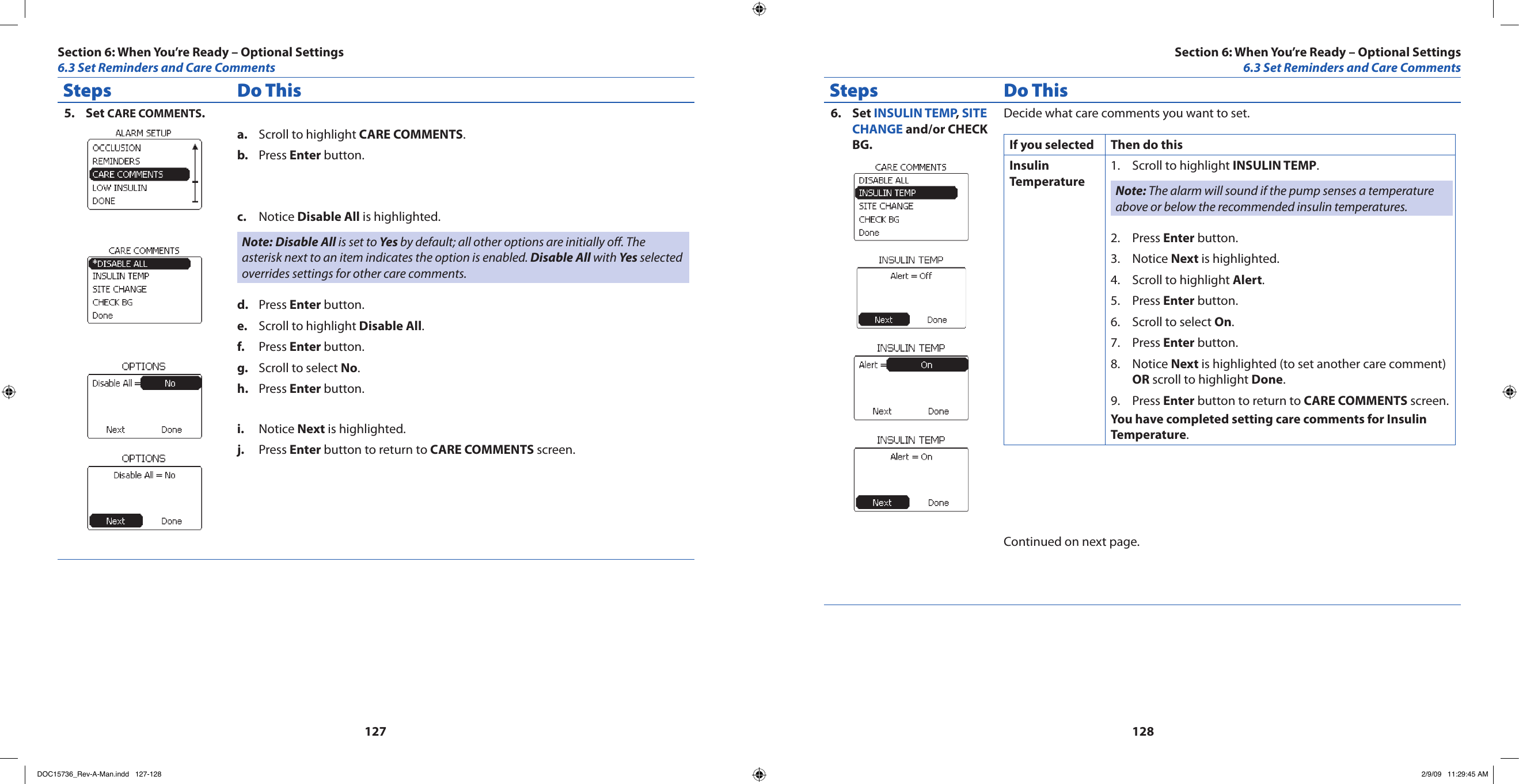 127128Steps Do ThisSet 5.  CARE COMMENTS.Scroll to highlight a.  CARE COMMENTS.Press b.  Enter button.Notice c.  Disable All is highlighted.Note: Disable All is set to Yes by default; all other options are initially off. The asterisk next to an item indicates the option is enabled. Disable All with Yes selected overrides settings for other care comments.Press d.  Enter button.Scroll to highlight e.  Disable All.Press f.  Enter button.Scroll to select g.  No.Press h.  Enter button.Notice i.  Next is highlighted.Press j.  Enter button to return to CARE COMMENTS screen.Steps Do ThisSet 6.  INSULIN TEMP, SITE CHANGE and/or CHECK BG.Decide what care comments you want to set.If you selected Then do thisInsulin TemperatureScroll to highlight 1.  INSULIN TEMP.Note: The alarm will sound if the pump senses a temperature above or below the recommended insulin temperatures.Press 2.  Enter button.Notice 3.  Next is highlighted.Scroll to highlight 4.  Alert.Press 5.  Enter button.Scroll to select 6.  On.Press 7.  Enter button.Notice 8.  Next is highlighted (to set another care comment) OR scroll to highlight Done.Press 9.  Enter button to return to CARE COMMENTS screen.You have completed setting care comments for Insulin Temperature.Continued on next page.Section 6: When You’re Ready – Optional Settings6.3 Set Reminders and Care CommentsSection 6: When You’re Ready – Optional Settings6.3 Set Reminders and Care CommentsDOC15736_Rev-A-Man.indd   127-128 2/9/09   11:29:45 AM