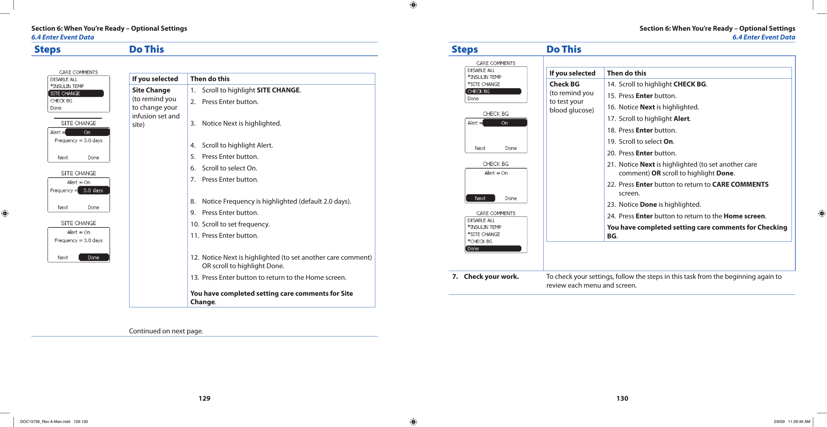 129130Steps Do ThisIf you selected Then do thisSite Change(to remind you to change your infusion set and site)Scroll to highlight 1.  SITE CHANGE.Press Enter button.2. Notice Next is highlighted.3. Scroll to highlight Alert.4. Press Enter button.5. Scroll to select On.6. Press Enter button.7. Notice Frequency is highlighted (default 2.0 days).8. Press Enter button.9. Scroll to set frequency.10. Press Enter button.11. Notice Next is highlighted (to set another care comment) 12. OR scroll to highlight Done.Press Enter button to return to the Home screen.13. You have completed setting care comments for Site Change.Continued on next page.Steps Do ThisIf you selected Then do thisCheck BG(to remind you to test your blood glucose)Scroll to highlight 14.  CHECK BG.Press 15.  Enter button.Notice 16.  Next is highlighted.Scroll to highlight 17.  Alert.Press 18.  Enter button.Scroll to select 19.  On.Press 20.  Enter button.Notice 21.  Next is highlighted (to set another care comment) OR scroll to highlight Done.Press 22.  Enter button to return to CARE COMMENTS screen.Notice 23.  Done is highlighted.Press 24.  Enter button to return to the Home screen.You have completed setting care comments for Checking BG.Check your work.7.  To check your settings, follow the steps in this task from the beginning again to review each menu and screen.Section 6: When You’re Ready – Optional Settings6.4 Enter Event DataSection 6: When You’re Ready – Optional Settings6.4 Enter Event DataDOC15736_Rev-A-Man.indd   129-130 2/9/09   11:29:46 AM