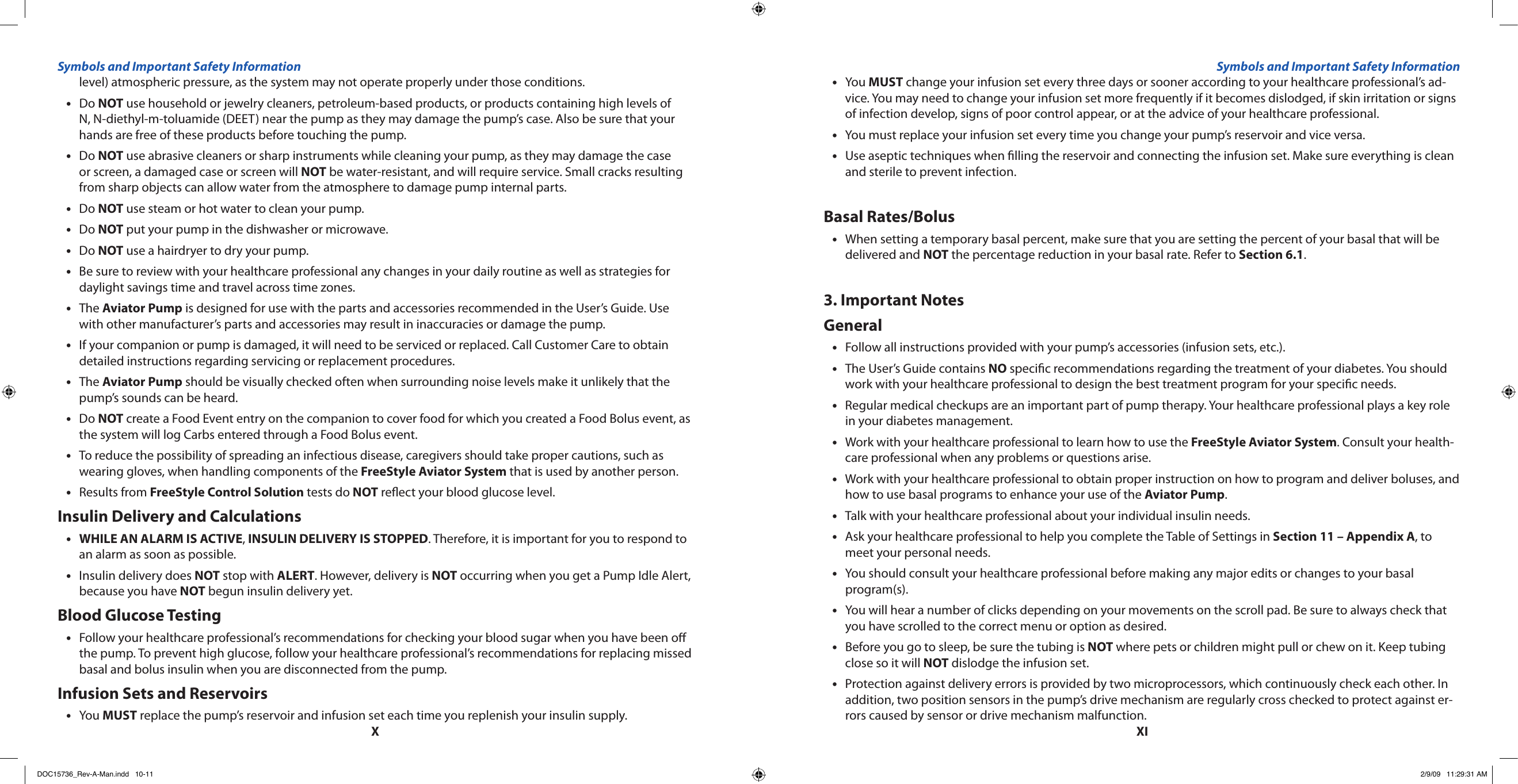 XXIlevel) atmospheric pressure, as the system may not operate properly under those conditions. Do • NOT use household or jewelry cleaners, petroleum-based products, or products containing high levels of N, N-diethyl-m-toluamide (DEET) near the pump as they may damage the pump’s case. Also be sure that your hands are free of these products before touching the pump.Do • NOT use abrasive cleaners or sharp instruments while cleaning your pump, as they may damage the case or screen, a damaged case or screen will NOT be water-resistant, and will require service. Small cracks resulting from sharp objects can allow water from the atmosphere to damage pump internal parts.Do • NOT use steam or hot water to clean your pump.Do • NOT put your pump in the dishwasher or microwave.Do • NOT use a hairdryer to dry your pump.Be sure to review with your healthcare professional any changes in your daily routine as well as strategies for •daylight savings time and travel across time zones.The • Aviator Pump is designed for use with the parts and accessories recommended in the User’s Guide. Use with other manufacturer’s parts and accessories may result in inaccuracies or damage the pump.If your companion or pump is damaged, it will need to be serviced or replaced. Call Customer Care to obtain •detailed instructions regarding servicing or replacement procedures.The • Aviator Pump should be visually checked often when surrounding noise levels make it unlikely that the pump’s sounds can be heard.Do • NOT create a Food Event entry on the companion to cover food for which you created a Food Bolus event, as the system will log Carbs entered through a Food Bolus event.To reduce the possibility of spreading an infectious disease, caregivers should take proper cautions, such as •wearing gloves, when handling components of the FreeStyle Aviator System that is used by another person.Results from • FreeStyle Control Solution tests do NOT reect your blood glucose level.Insulin Delivery and CalculationsWHILE AN ALARM IS ACTIVE• , INSULIN DELIVERY IS STOPPED. Therefore, it is important for you to respond to an alarm as soon as possible.Insulin delivery does • NOT stop with ALERT. However, delivery is NOT occurring when you get a Pump Idle Alert, because you have NOT begun insulin delivery yet.Blood Glucose TestingFollow your healthcare professional’s recommendations for checking your blood sugar when you have been o •the pump. To prevent high glucose, follow your healthcare professional’s recommendations for replacing missed basal and bolus insulin when you are disconnected from the pump.Infusion Sets and ReservoirsYou • MUST replace the pump’s reservoir and infusion set each time you replenish your insulin supply.You • MUST change your infusion set every three days or sooner according to your healthcare professional’s ad-vice. You may need to change your infusion set more frequently if it becomes dislodged, if skin irritation or signs of infection develop, signs of poor control appear, or at the advice of your healthcare professional.You must replace your infusion set every time you change your pump’s reservoir and vice versa.•Use aseptic techniques when lling the reservoir and connecting the infusion set. Make sure everything is clean •and sterile to prevent infection.Basal Rates/BolusWhen setting a temporary basal percent, make sure that you are setting the percent of your basal that will be •delivered and NOT the percentage reduction in your basal rate. Refer to Section 6.1.3. Important NotesGeneralFollow all instructions provided with your pump’s accessories (infusion sets, etc.).•The User’s Guide contains • NO specic recommendations regarding the treatment of your diabetes. You should work with your healthcare professional to design the best treatment program for your specic needs.Regular medical checkups are an important part of pump therapy. Your healthcare professional plays a key role •in your diabetes management.Work with your healthcare professional to learn how to use the • FreeStyle Aviator System. Consult your health-care professional when any problems or questions arise.Work with your healthcare professional to obtain proper instruction on how to program and deliver boluses, and •how to use basal programs to enhance your use of the Aviator Pump.Talk with your healthcare professional about your individual insulin needs.•Ask your healthcare professional to help you complete the Table of Settings in • Section 11 – Appendix A, to meet your personal needs.You should consult your healthcare professional before making any major edits or changes to your basal •program(s).You will hear a number of clicks depending on your movements on the scroll pad. Be sure to always check that •you have scrolled to the correct menu or option as desired.Before you go to sleep, be sure the tubing is • NOT where pets or children might pull or chew on it. Keep tubing close so it will NOT dislodge the infusion set.Protection against delivery errors is provided by two microprocessors, which continuously check each other. In •addition, two position sensors in the pump’s drive mechanism are regularly cross checked to protect against er-rors caused by sensor or drive mechanism malfunction.Symbols and Important Safety Information Symbols and Important Safety InformationDOC15736_Rev-A-Man.indd   10-11 2/9/09   11:29:31 AM