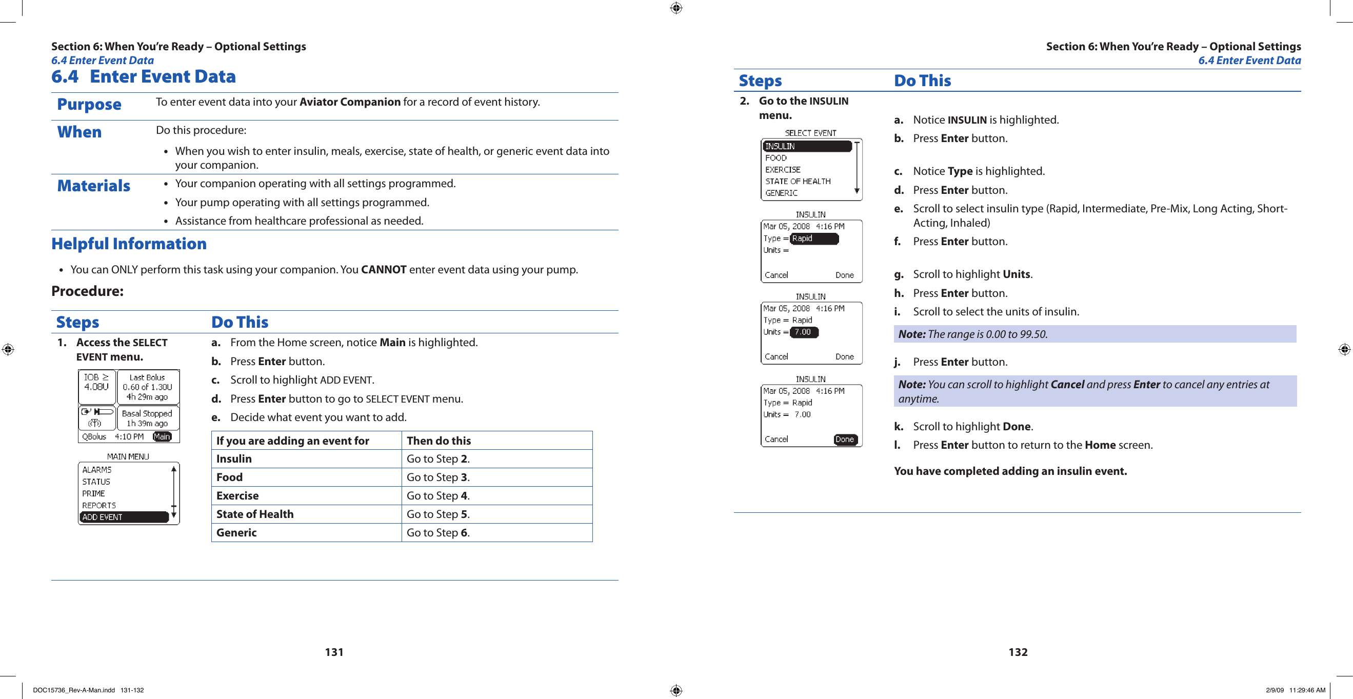 1311326.4  Enter Event DataPurpose To enter event data into your Aviator Companion for a record of event history.When Do this procedure:When you wish to enter insulin, meals, exercise, state of health, or generic event data into •your companion.Materials Your companion operating with all settings programmed.•Your pump operating with all settings programmed.•Assistance from healthcare professional as needed.•Helpful InformationYou can ONLY perform this task using your companion. You • CANNOT enter event data using your pump.Procedure:Steps Do ThisAccess the 1.  SELECT EVENT menu.From the Home screen, notice a.  Main is highlighted.Press b.  Enter button.Scroll to highlight c.  ADD EVENT.Press d.  Enter button to go to SELECT EVENT menu.Decide what event you want to add.e. If you are adding an event for Then do thisInsulin Go to Step 2.Food Go to Step 3.Exercise Go to Step 4.State of Health Go to Step 5.Generic Go to Step 6.Steps Do ThisGo to the 2.  INSULIN menu. Notice a.  INSULIN is highlighted.Press b.  Enter button.Notice c.  Type is highlighted.Press d.  Enter button.Scroll to select insulin type (Rapid, Intermediate, Pre-Mix, Long Acting, Short-e. Acting, Inhaled)Press f.  Enter button.Scroll to highlight g.  Units.Press h.  Enter button.Scroll to select the units of insulin.i. Note: The range is 0.00 to 99.50.Press j.  Enter button.Note: You can scroll to highlight Cancel and press Enter to cancel any entries at anytime.Scroll to highlight k.  Done.Press l.  Enter button to return to the Home screen.You have completed adding an insulin event.Section 6: When You’re Ready – Optional Settings6.4 Enter Event DataSection 6: When You’re Ready – Optional Settings6.4 Enter Event DataDOC15736_Rev-A-Man.indd   131-132 2/9/09   11:29:46 AM