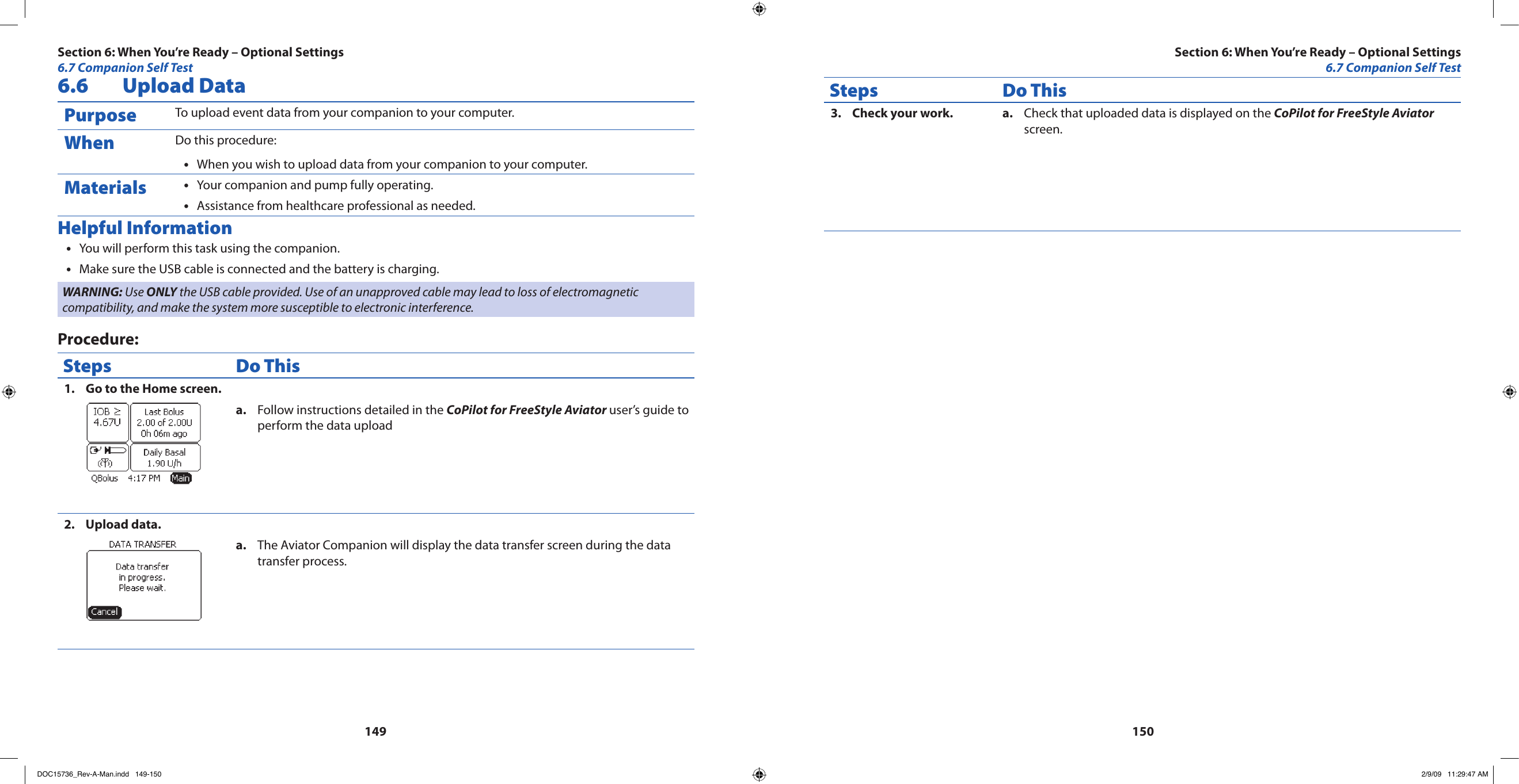 1491506.6  Upload DataPurpose To upload event data from your companion to your computer.When Do this procedure:When you wish to upload data from your companion to your computer.•Materials Your companion and pump fully operating.•Assistance from healthcare professional as needed.•Helpful InformationYou will perform this task using the companion. •Make sure the USB cable is connected and the battery is charging.•WARNING: Use ONLY the USB cable provided. Use of an unapproved cable may lead to loss of electromagnetic compatibility, and make the system more susceptible to electronic interference.Procedure:Steps Do ThisGo to the Home screen.1. Follow instructions detailed in the a.  CoPilot for FreeStyle Aviator user’s guide to perform the data uploadUpload data.2. The Aviator Companion will display the data transfer screen during the data a. transfer process. Steps Do ThisCheck your work.3.  Check that uploaded data is displayed on the a.  CoPilot for FreeStyle Aviator screen.Section 6: When You’re Ready – Optional Settings6.7 Companion Self TestSection 6: When You’re Ready – Optional Settings6.7 Companion Self TestDOC15736_Rev-A-Man.indd   149-150 2/9/09   11:29:47 AM