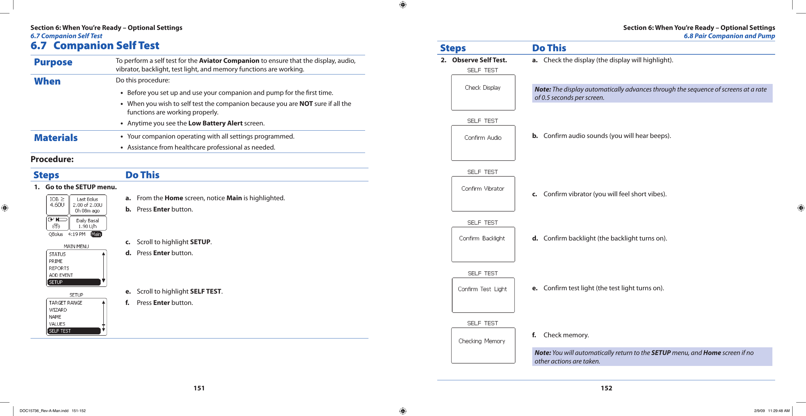 1511526.7  Companion Self TestPurpose To perform a self test for the Aviator Companion to ensure that the display, audio, vibrator, backlight, test light, and memory functions are working.When Do this procedure:Before you set up and use your companion and pump for the rst time.•When you wish to self test the companion because you are • NOT sure if all the functions are working properly.Anytime you see the • Low Battery Alert screen.Materials Your companion operating with all settings programmed.•Assistance from healthcare professional as needed.•Procedure:Steps Do ThisGo to the SETUP menu.1. From the a.  Home screen, notice Main is highlighted.Press b.  Enter button.Scroll to highlight c.  SETUP.Press d.  Enter button.Scroll to highlight e.  SELF TEST.Press f.  Enter button.Steps Do ThisObserve Self Test.2.  Check the display (the display will highlight).a. Note: The display automatically advances through the sequence of screens at a rate of 0.5 seconds per screen.Confirm audio sounds (you will hear beeps).b. Confirm vibrator (you will feel short vibes).c. Confirm backlight (the backlight turns on).d. Confirm test light (the test light turns on).e. Check memory.f. Note: You will automatically return to the SETUP menu, and Home screen if no other actions are taken.Section 6: When You’re Ready – Optional Settings6.8 Pair Companion and PumpSection 6: When You’re Ready – Optional Settings6.7 Companion Self TestDOC15736_Rev-A-Man.indd   151-152 2/9/09   11:29:48 AM