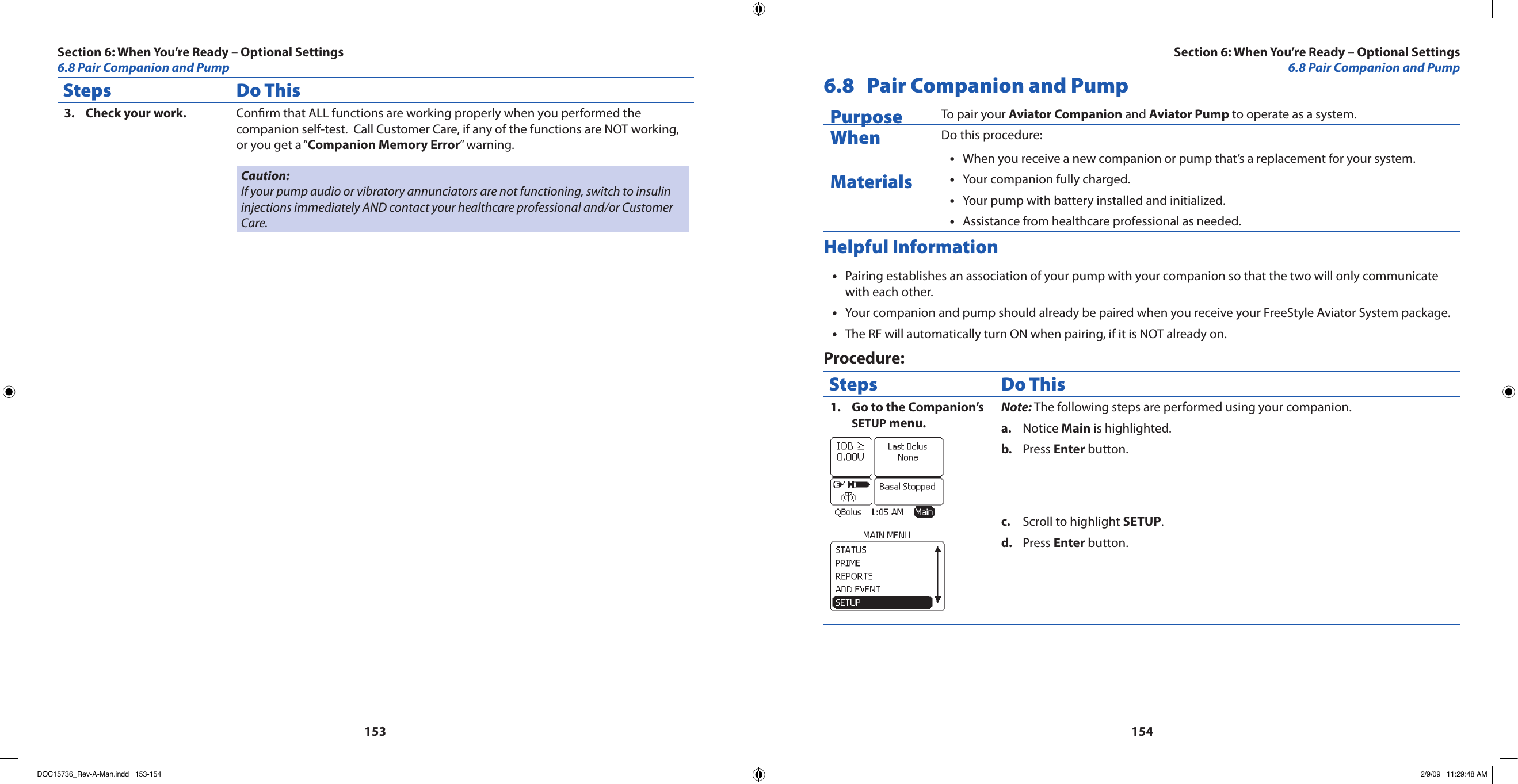 153154Steps Do ThisCheck your work.3.  Conrm that ALL functions are working properly when you performed the companion self-test.  Call Customer Care, if any of the functions are NOT working, or you get a “Companion Memory Error” warning.Caution: If your pump audio or vibratory annunciators are not functioning, switch to insulin injections immediately AND contact your healthcare professional and/or Customer Care.6.8  Pair Companion and PumpPurpose To pair your Aviator Companion and Aviator Pump to operate as a system.When Do this procedure:When you receive a new companion or pump that’s a replacement for your system.•Materials Your companion fully charged.•Your pump with battery installed and initialized.•Assistance from healthcare professional as needed.•Helpful InformationPairing establishes an association of your pump with your companion so that the two will only communicate •with each other.Your companion and pump should already be paired when you receive your FreeStyle Aviator System package.•The RF will automatically turn ON when pairing, if it is NOT already on.•Procedure:Steps Do ThisGo to the Companion’s 1. SETUP menu.Note: The following steps are performed using your companion.Notice a.  Main is highlighted.Press b.  Enter button.Scroll to highlight c.  SETUP.Press d.  Enter button.Section 6: When You’re Ready – Optional Settings6.8 Pair Companion and PumpSection 6: When You’re Ready – Optional Settings6.8 Pair Companion and PumpDOC15736_Rev-A-Man.indd   153-154 2/9/09   11:29:48 AM
