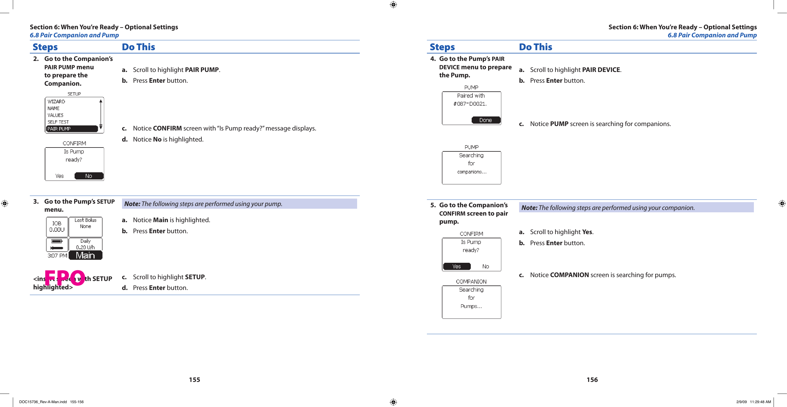 155156Steps Do ThisGo to the Companion’s 2. PAIR PUMP menu to prepare the Companion.Scroll to highlight a.  PAIR PUMP.Press b.  Enter button.Notice c.  CONFIRM screen with “Is Pump ready?” message displays.Notice d.  No is highlighted.Go to the Pump’s 3.  SETUP menu.&lt;insert screen with SETUP highlighted&gt;Note: The following steps are performed using your pump.Notice a.  Main is highlighted.Press b.  Enter button.Scroll to highlight c.  SETUP.Press d.  Enter button.Steps Do ThisGo to the Pump’s 4.  PAIR DEVICE menu to prepare the Pump. Scroll to highlight a.  PAIR DEVICE.Press b.  Enter button.Notice c.  PUMP screen is searching for companions.Go to the Companion’s 5. CONFIRM screen to pair pump.Note: The following steps are performed using your companion.Scroll to highlight a.  Yes.Press b.  Enter button.Notice c.  COMPANION screen is searching for pumps.Section 6: When You’re Ready – Optional Settings6.8 Pair Companion and PumpSection 6: When You’re Ready – Optional Settings6.8 Pair Companion and PumpFPODOC15736_Rev-A-Man.indd   155-156 2/9/09   11:29:48 AM