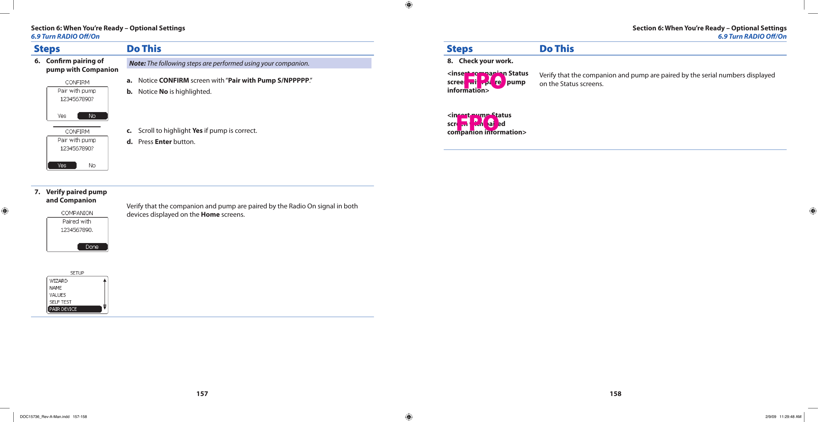 157158Steps Do ThisConrm pairing of 6. pump with Companion Note: The following steps are performed using your companion.Notice a.  CONFIRM screen with “Pair with Pump S/NPPPPP.”Notice b.  No is highlighted.Scroll to highlight c.  Yes if pump is correct.Press d.  Enter button.Verify paired pump 7. and Companion Verify that the companion and pump are paired by the Radio On signal in both devices displayed on the Home screens.Steps Do ThisCheck your work.8. &lt;insert companion Status screen with paired pump information&gt;&lt;insert pump Status screen with paired companion information&gt;Verify that the companion and pump are paired by the serial numbers displayed on the Status screens.Section 6: When You’re Ready – Optional Settings6.9 Turn RADIO O/OnSection 6: When You’re Ready – Optional Settings6.9 Turn RADIO O/OnFPOFPODOC15736_Rev-A-Man.indd   157-158 2/9/09   11:29:48 AM