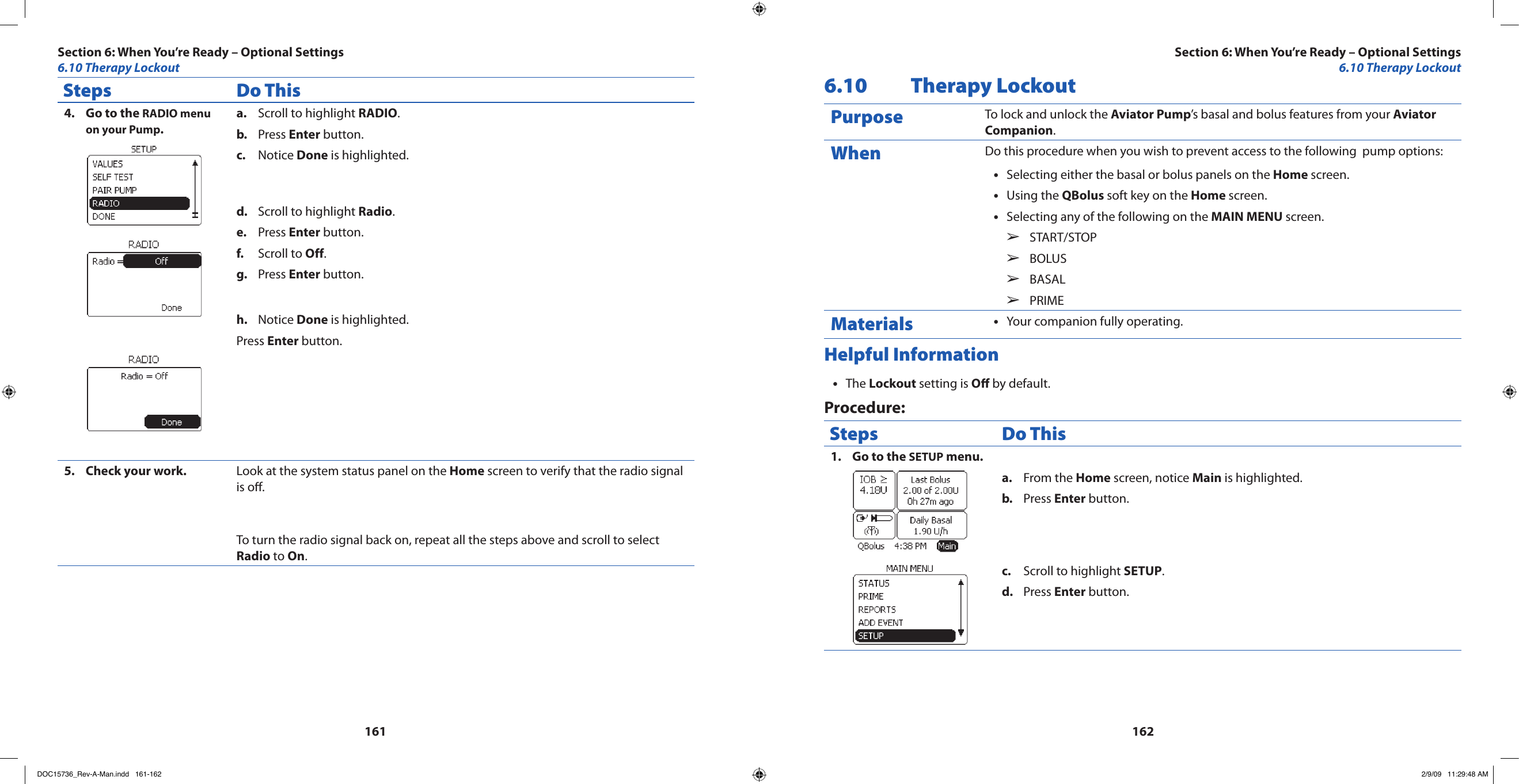 161162Steps Do ThisGo to the 4.  RADIO menu on your Pump.Scroll to highlight a.  RADIO.Press b.  Enter button.Notice c.  Done is highlighted.Scroll to highlight d.  Radio.Press e.  Enter button.Scroll to f.  Off.Press g.  Enter button.Notice h.  Done is highlighted.Press Enter button.Check your work.5.  Look at the system status panel on the Home screen to verify that the radio signal is o.To turn the radio signal back on, repeat all the steps above and scroll to select Radio to On.6.10  Therapy LockoutPurpose To lock and unlock the Aviator Pump’s basal and bolus features from your Aviator Companion.When Do this procedure when you wish to prevent access to the following  pump options:Selecting either the basal or bolus panels on the • Home screen.Using the • QBolus soft key on the Home screen.Selecting any of the following on the • MAIN MENU screen.START/STOP  ➢BOLUS  ➢BASAL  ➢PRIME  ➢Materials Your companion fully operating.•Helpful InformationThe • Lockout setting is O by default.Procedure:Steps Do ThisGo to the 1.  SETUP menu.From the a.  Home screen, notice Main is highlighted.Press b.  Enter button.Scroll to highlight c.  SETUP.Press d.  Enter button.Section 6: When You’re Ready – Optional Settings6.10 Therapy LockoutSection 6: When You’re Ready – Optional Settings6.10 Therapy LockoutDOC15736_Rev-A-Man.indd   161-162 2/9/09   11:29:48 AM