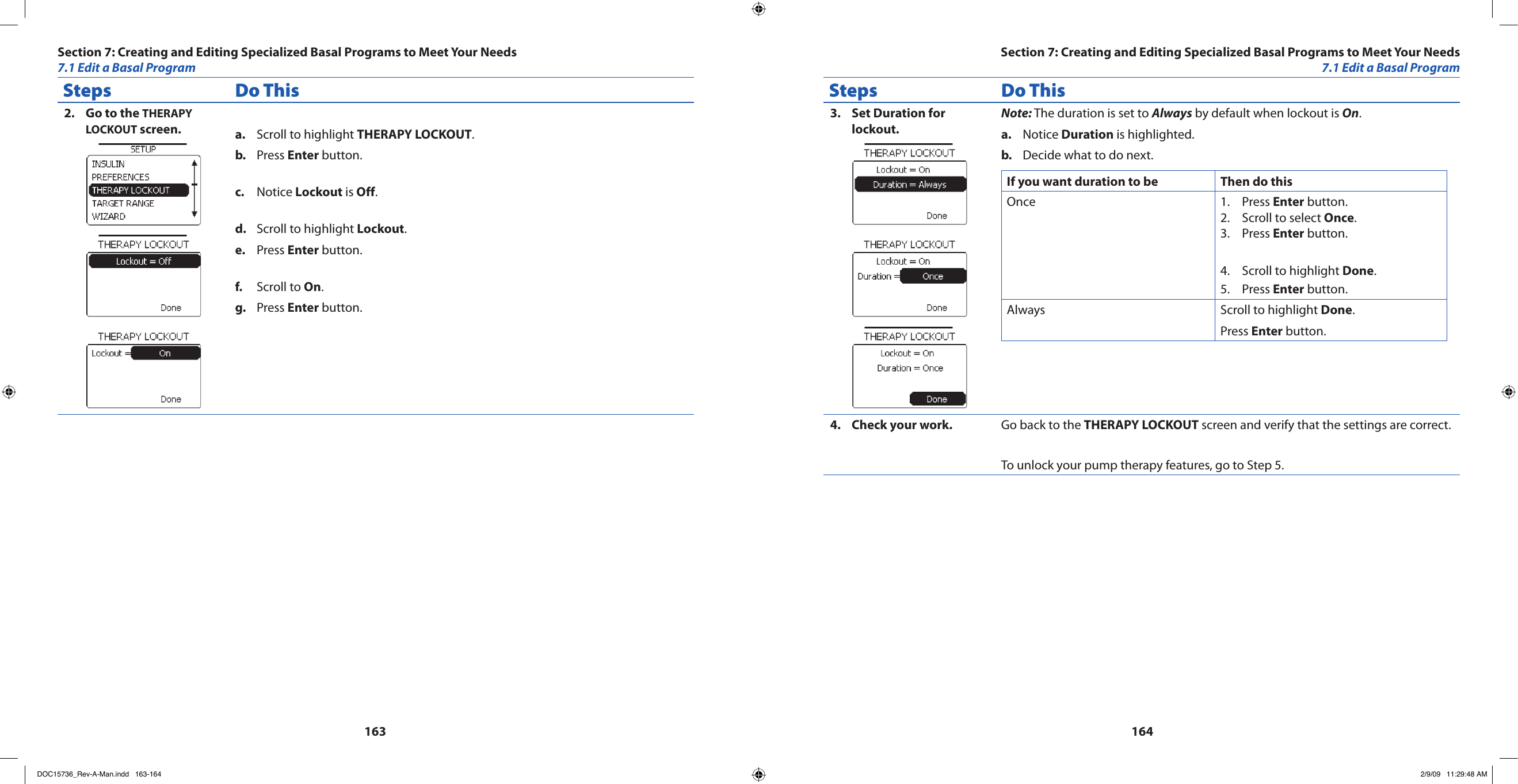 163164Steps Do ThisGo to the 2.  THERAPY LOCKOUT screen. Scroll to highlight a.  THERAPY LOCKOUT.Press b.  Enter button.Notice c.  Lockout is Off.Scroll to highlight d.  Lockout.Press e.  Enter button.Scroll to f.  On.Press g.  Enter button.Steps Do ThisSet Duration for 3. lockout.Note: The duration is set to Always by default when lockout is On.Notice a.  Duration is highlighted.Decide what to do next.b. If you want duration to be Then do thisOnce Press 1.  Enter button.Scroll to select 2.  Once.Press 3.  Enter button.Scroll to highlight 4.  Done.Press 5.  Enter button.Always Scroll to highlight Done.Press Enter button.Check your work.4.  Go back to the THERAPY LOCKOUT screen and verify that the settings are correct.To unlock your pump therapy features, go to Step 5.Section 7: Creating and Editing Specialized Basal Programs to Meet Your Needs7.1 Edit a Basal ProgramSection 7: Creating and Editing Specialized Basal Programs to Meet Your Needs7.1 Edit a Basal ProgramDOC15736_Rev-A-Man.indd   163-164 2/9/09   11:29:48 AM