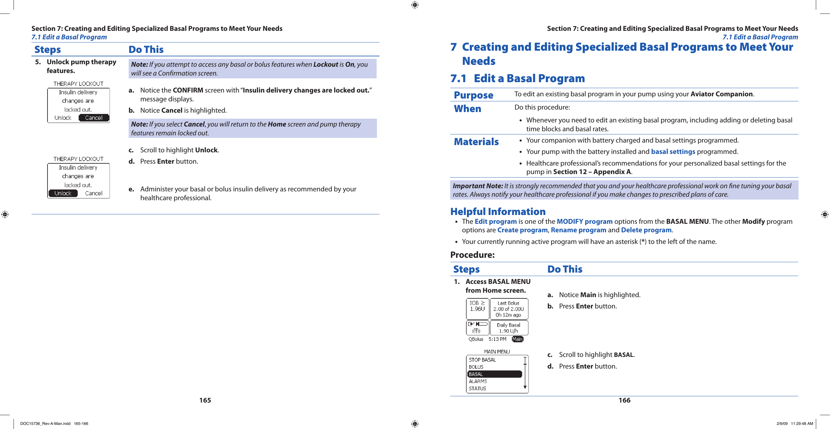 165166Steps Do ThisUnlock pump therapy 5. features. Note: If you attempt to access any basal or bolus features when Lockout is On, you will see a Confirmation screen.Notice the a.  CONFIRM screen with “Insulin delivery changes are locked out.” message displays.Notice b.  Cancel is highlighted.Note: If you select Cancel, you will return to the Home screen and pump therapy features remain locked out.Scroll to highlight c.  Unlock.Press d.  Enter button.Administer your basal or bolus insulin delivery as recommended by your e. healthcare professional.7  Creating and Editing Specialized Basal Programs to Meet Your Needs7.1  Edit a Basal ProgramPurpose To edit an existing basal program in your pump using your Aviator Companion.When Do this procedure:Whenever you need to edit an existing basal program, including adding or deleting basal •time blocks and basal rates.Materials Your companion with battery charged and basal settings programmed.•Your pump with the battery installed and • basal settings programmed.Healthcare professional’s recommendations for your personalized basal settings for the •pump in Section 12 – Appendix A.Important Note: It is strongly recommended that you and your healthcare professional work on ne tuning your basal rates. Always notify your healthcare professional if you make changes to prescribed plans of care.Helpful InformationThe • Edit program is one of the MODIFY program options from the BASAL MENU. The other Modify program options are Create program, Rename program and Delete program.Your currently running active program will have an asterisk (• *) to the left of the name.Procedure:Steps Do ThisAccess BASAL MENU 1. from Home screen. Notice a.  Main is highlighted.Press b.  Enter button.Scroll to highlight c.  BASAL.Press d.  Enter button.Section 7: Creating and Editing Specialized Basal Programs to Meet Your Needs7.1 Edit a Basal ProgramSection 7: Creating and Editing Specialized Basal Programs to Meet Your Needs7.1 Edit a Basal ProgramDOC15736_Rev-A-Man.indd   165-166 2/9/09   11:29:48 AM