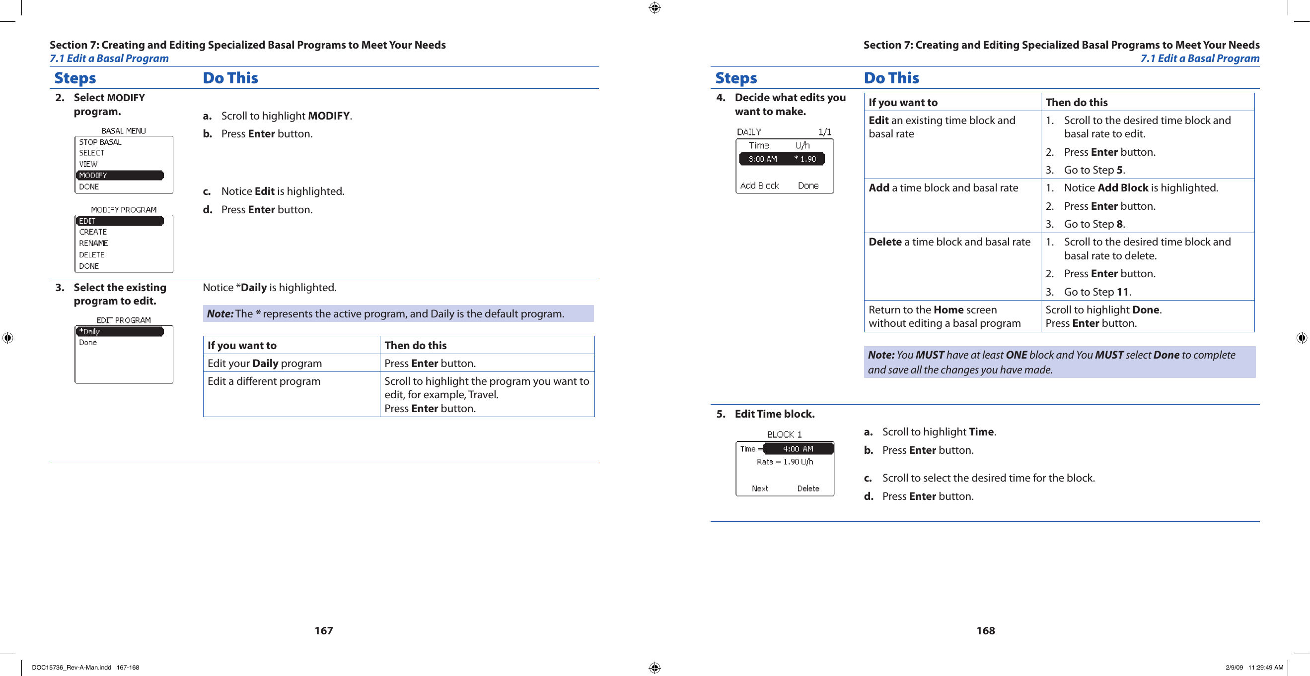 167168Steps Do ThisSelect 2.  MODIFY program. Scroll to highlight a.  MODIFY.Press b.  Enter button.Notice c.  Edit is highlighted.Press d.  Enter button.Select the existing 3. program to edit.Notice *Daily is highlighted.Note: The * represents the active program, and Daily is the default program.If you want to Then do thisEdit your Daily program Press Enter button.Edit a dierent program Scroll to highlight the program you want to edit, for example, Travel. Press Enter button.Steps Do ThisDecide what edits you 4. want to make. If you want to Then do thisEdit an existing time block and basal rateScroll to the desired time block and 1. basal rate to edit.Press 2.  Enter button.Go to Step 3.  5.Add a time block and basal rate Notice 1.  Add Block is highlighted.Press 2.  Enter button.Go to Step 3.  8.Delete a time block and basal rate Scroll to the desired time block and 1. basal rate to delete.Press 2.  Enter button.Go to Step 3.  11.Return to the Home screen without editing a basal programScroll to highlight Done.Press Enter button.Note: You MUST have at least ONE block and You MUST select Done to complete and save all the changes you have made.Edit Time block.5. Scroll to highlight a.  Time.Press b.  Enter button.Scroll to select the desired time for the block.c. Press d.  Enter button.Section 7: Creating and Editing Specialized Basal Programs to Meet Your Needs7.1 Edit a Basal ProgramSection 7: Creating and Editing Specialized Basal Programs to Meet Your Needs7.1 Edit a Basal ProgramDOC15736_Rev-A-Man.indd   167-168 2/9/09   11:29:49 AM