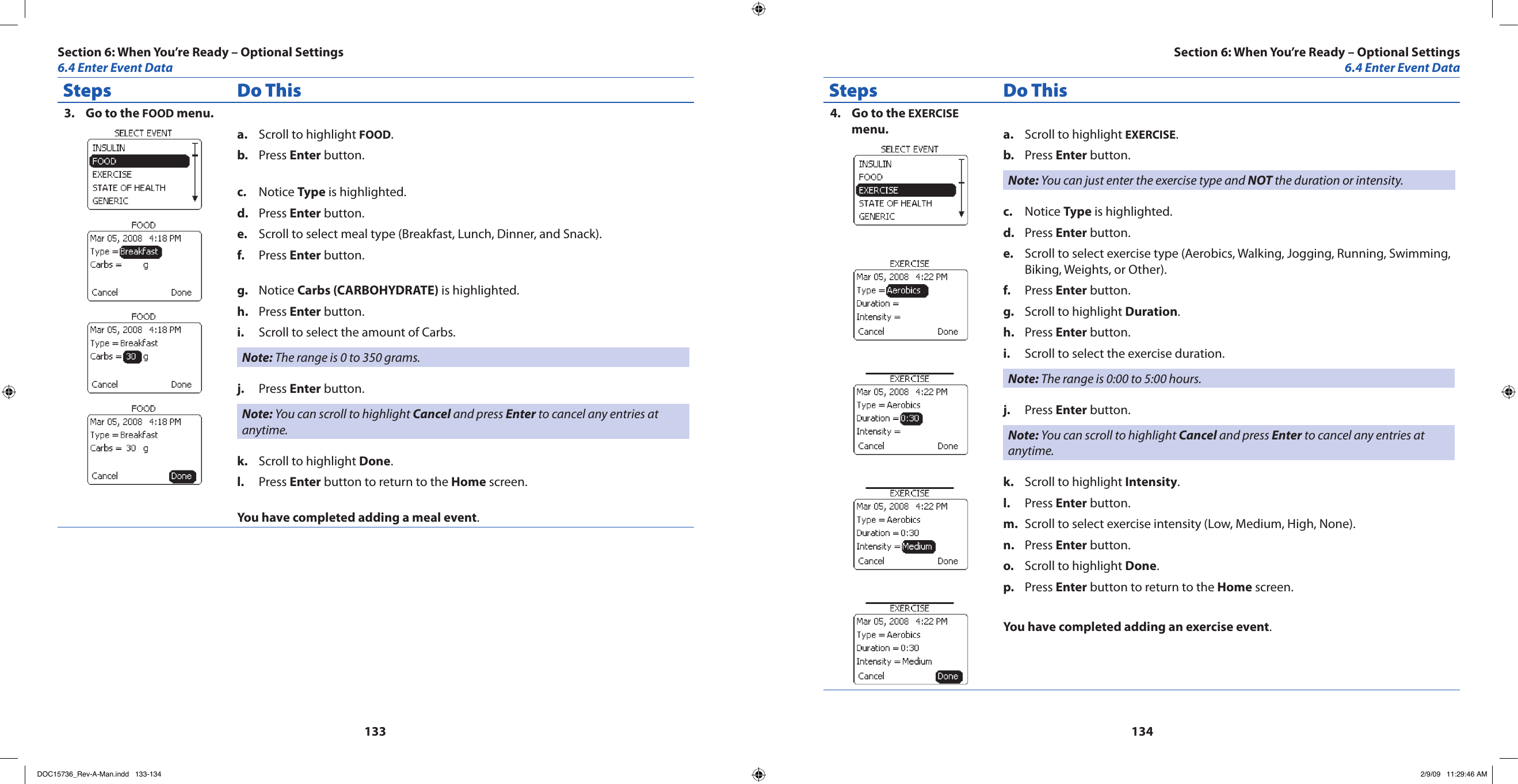 133134Steps Do ThisGo to the 3.  FOOD menu.Scroll to highlight a.  FOOD.Press b.  Enter button.Notice c.  Type is highlighted.Press d.  Enter button.Scroll to select meal type (Breakfast, Lunch, Dinner, and Snack).e. Press f.  Enter button.Notice g.  Carbs (CARBOHYDRATE) is highlighted.Press h.  Enter button.Scroll to select the amount of Carbs.i. Note: The range is 0 to 350 grams.Press j.  Enter button.Note: You can scroll to highlight Cancel and press Enter to cancel any entries at anytime.Scroll to highlight k.  Done.Press l.  Enter button to return to the Home screen.You have completed adding a meal event.Steps Do ThisGo to the 4.  EXERCISE menu. Scroll to highlight a.  EXERCISE.Press b.  Enter button.Note: You can just enter the exercise type and NOT the duration or intensity.Notice c.  Type is highlighted.Press d.  Enter button.Scroll to select exercise type (Aerobics, Walking, Jogging, Running, Swimming, e. Biking, Weights, or Other).Press f.  Enter button.Scroll to highlight g.  Duration.Press h.  Enter button.Scroll to select the exercise duration.i. Note: The range is 0:00 to 5:00 hours.Press j.  Enter button.Note: You can scroll to highlight Cancel and press Enter to cancel any entries at anytime.Scroll to highlight k.  Intensity.Press l.  Enter button.Scroll to select exercise intensity (Low, Medium, High, None).m. Press n.  Enter button.Scroll to highlight o.  Done.Press p.  Enter button to return to the Home screen.You have completed adding an exercise event.Section 6: When You’re Ready – Optional Settings6.4 Enter Event DataSection 6: When You’re Ready – Optional Settings6.4 Enter Event DataDOC15736_Rev-A-Man.indd   133-134 2/9/09   11:29:46 AM