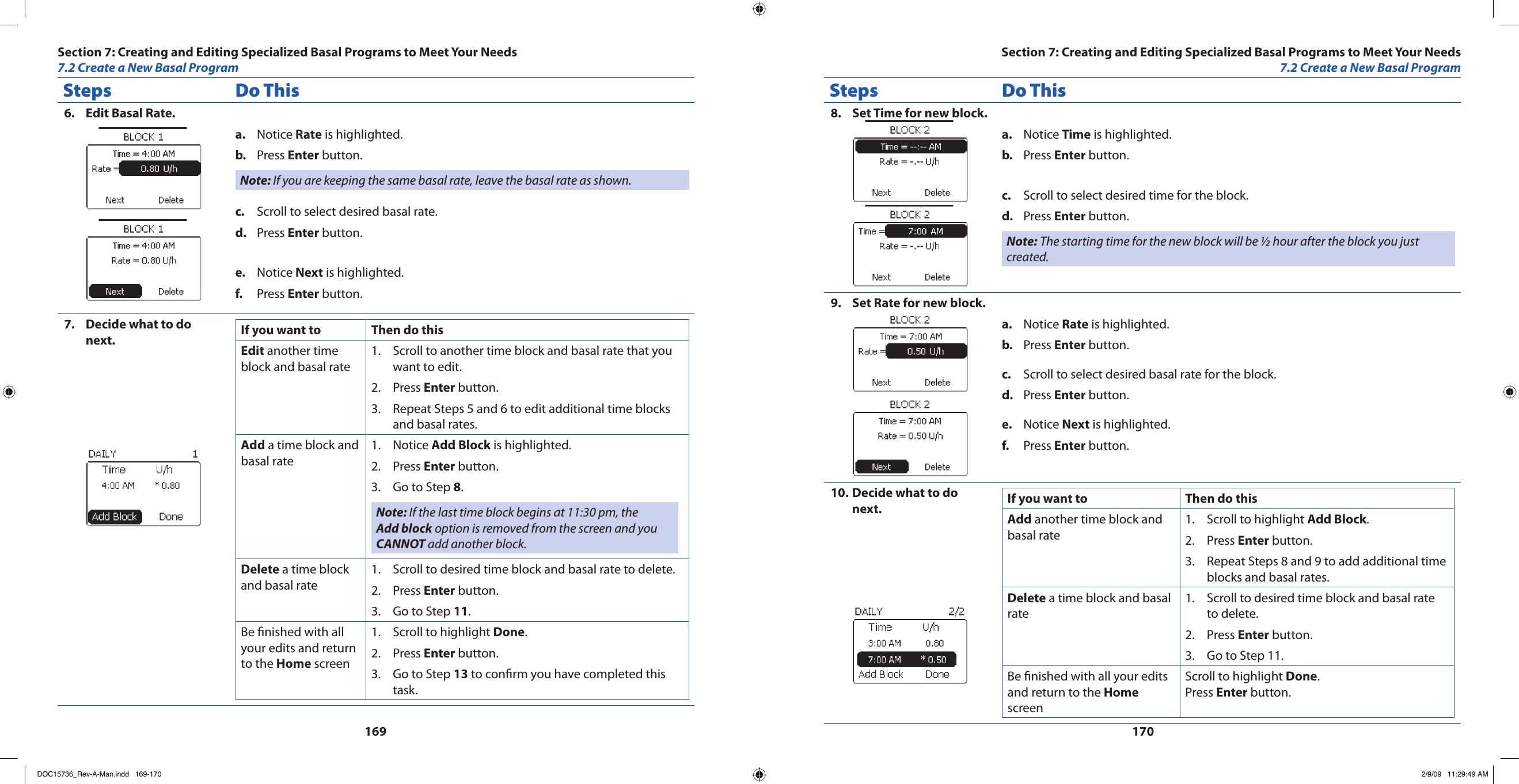 169170Steps Do ThisEdit Basal Rate.6. Notice a.  Rate is highlighted.Press b.  Enter button.Note: If you are keeping the same basal rate, leave the basal rate as shown.Scroll to select desired basal rate.c. Press d.  Enter button.Notice e.  Next is highlighted.Press f.  Enter button.Decide what to do 7. next. If you want to Then do thisEdit another time block and basal rateScroll to another time block and basal rate that you 1. want to edit.Press 2.  Enter button.Repeat Steps 5 and 6 to edit additional time blocks 3. and basal rates.Add a time block and basal rateNotice 1.  Add Block is highlighted.Press 2.  Enter button.Go to Step 3.  8.Note: If the last time block begins at 11:30 pm, the Add block option is removed from the screen and you CANNOT add another block.Delete a time block and basal rateScroll to desired time block and basal rate to delete.1. Press 2.  Enter button.Go to Step 3.  11.Be nished with all your edits and return to the Home screenScroll to highlight 1.  Done.Press 2.  Enter button.Go to Step 3.  13 to conrm you have completed this task.Steps Do ThisSet Time for new block.8. Notice a.  Time is highlighted.Press b.  Enter button.Scroll to select desired time for the block.c. Press d.  Enter button.Note: The starting time for the new block will be ½ hour after the block you just created.Set Rate for new block.9. Notice a.  Rate is highlighted.Press b.  Enter button.Scroll to select desired basal rate for the block.c. Press d.  Enter button.Notice e.  Next is highlighted.Press f.  Enter button.Decide what to do 10. next. If you want to Then do thisAdd another time block and basal rateScroll to highlight 1.  Add Block.Press 2.  Enter button.Repeat Steps 8 and 9 to add additional time 3. blocks and basal rates.Delete a time block and basal rateScroll to desired time block and basal rate 1. to delete.Press 2.  Enter button.Go to Step 11.3. Be nished with all your edits and return to the Home screenScroll to highlight Done.Press Enter button.Section 7: Creating and Editing Specialized Basal Programs to Meet Your Needs7.2 Create a New Basal ProgramSection 7: Creating and Editing Specialized Basal Programs to Meet Your Needs7.2 Create a New Basal ProgramDOC15736_Rev-A-Man.indd   169-170 2/9/09   11:29:49 AM