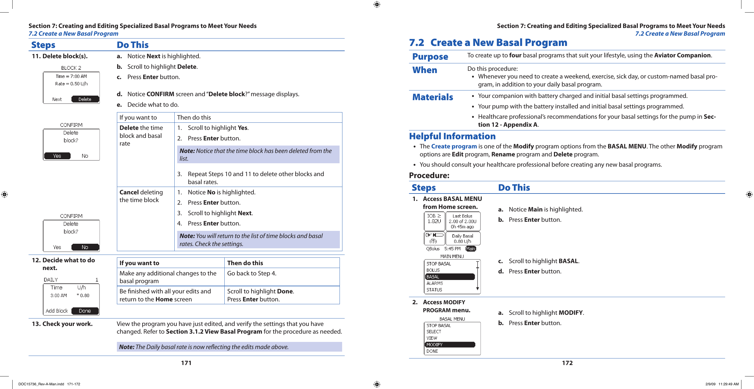 171172Steps Do ThisDelete block(s).11.  Notice a.  Next is highlighted.Scroll to highlight b.  Delete.Press c.  Enter button.Notice d.  CONFIRM screen and “Delete block?” message displays.Decide what to do.e. If you want to Then do thisDelete the time block and basal rateScroll to highlight 1.  Yes.Press 2.  Enter button.Note: Notice that the time block has been deleted from the list.Repeat Steps 10 and 11 to delete other blocks and 3. basal rates.Cancel deleting the time blockNotice 1.  No is highlighted.Press 2.  Enter button.Scroll to highlight 3.  Next.Press 4.  Enter button.Note: You will return to the list of time blocks and basal rates. Check the settings.Decide what to do 12. next. If you want to Then do thisMake any additional changes to the basal programGo back to Step 4.Be nished with all your edits and return to the Home screenScroll to highlight Done. Press Enter button.Check your work.13.  View the program you have just edited, and verify the settings that you have changed. Refer to Section 3.1.2 View Basal Program for the procedure as needed.Note: The Daily basal rate is now reecting the edits made above.7.2  Create a New Basal ProgramPurpose To create up to four basal programs that suit your lifestyle, using the Aviator Companion.When Do this procedure:Whenever you need to create a weekend, exercise, sick day, or custom-named basal pro-•gram, in addition to your daily basal program.Materials Your companion with battery charged and initial basal settings programmed.•Your pump with the battery installed and initial basal settings programmed.•Healthcare professional’s recommendations for your basal settings for the pump in • Sec-tion 12 - Appendix A.Helpful InformationThe • Create program is one of the Modify program options from the BASAL MENU. The other Modify program options are Edit program, Rename program and Delete program.You should consult your healthcare professional before creating any new basal programs.•Procedure:Steps Do ThisAccess BASAL MENU 1. from Home screen. Notice a.  Main is highlighted.Press b.  Enter button.Scroll to highlight c.  BASAL.Press d.  Enter button.Access 2.  MODIFY PROGRAM menu. Scroll to highlight a.  MODIFY.Press b.  Enter button.Section 7: Creating and Editing Specialized Basal Programs to Meet Your Needs7.2 Create a New Basal ProgramSection 7: Creating and Editing Specialized Basal Programs to Meet Your Needs7.2 Create a New Basal ProgramDOC15736_Rev-A-Man.indd   171-172 2/9/09   11:29:49 AM