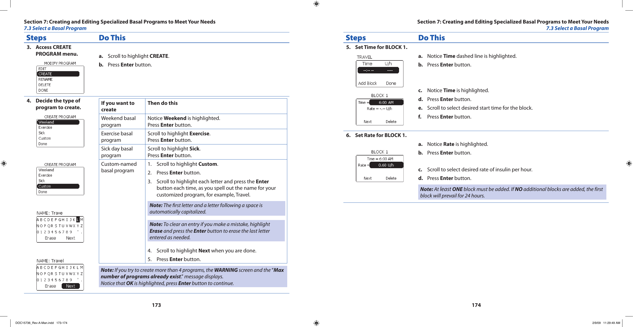 173174Steps Do ThisAccess CREATE 3. PROGRAM menu. Scroll to highlight a.  CREATE.Press b.  Enter button.Decide the type of 4. program to create. If you want to create Then do thisWeekend basal programNotice Weekend is highlighted.Press Enter button.Exercise basal programScroll to highlight Exercise.Press Enter button.Sick day basal programScroll to highlight Sick.Press Enter button.Custom-named basal programScroll to highlight 1.  Custom.Press 2.  Enter button.Scroll to highlight each letter and press the 3.  Enter button each time, as you spell out the name for your customized program, for example, Travel.Note: The rst letter and a letter following a space is automatically capitalized.Note: To clear an entry if you make a mistake, highlight Erase and press the Enter button to erase the last letter entered as needed.Scroll to highlight 4.  Next when you are done.Press 5.  Enter button.Note: If you try to create more than 4 programs, the WARNING screen and the “Max number of programs already exist.” message displays. Notice that OK is highlighted, press Enter button to continue.Steps Do ThisSet Time for BLOCK 1.5. Notice a.  Time dashed line is highlighted.Press b.  Enter button.Notice c.  Time is highlighted.Press d.  Enter button.Scroll to select desired start time for the block.e. Press f.  Enter button.Set Rate for BLOCK 1.6. Notice a.  Rate is highlighted.Press b.  Enter button.Scroll to select desired rate of insulin per hour.c. Press d.  Enter button.Note: At least ONE block must be added. If NO additional blocks are added, the first block will prevail for 24 hours.Section 7: Creating and Editing Specialized Basal Programs to Meet Your Needs7.3 Select a Basal ProgramSection 7: Creating and Editing Specialized Basal Programs to Meet Your Needs7.3 Select a Basal ProgramDOC15736_Rev-A-Man.indd   173-174 2/9/09   11:29:49 AM