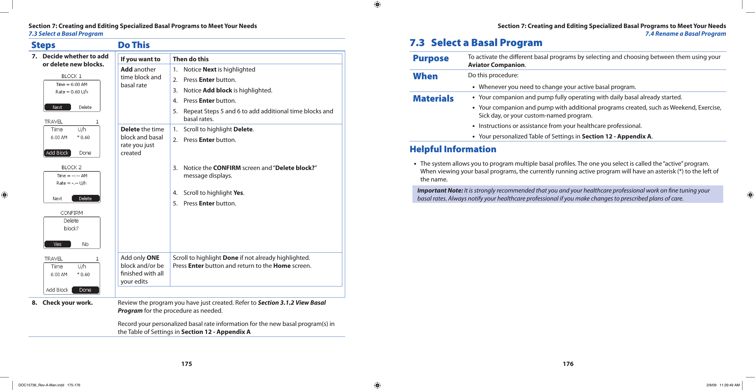 175176Steps Do ThisDecide whether to add 7. or delete new blocks. If you want to Then do thisAdd another time block and basal rateNotice 1.  Next is highlightedPress 2.  Enter button.Notice 3.  Add block is highlighted.Press 4.  Enter button.Repeat Steps 5 and 6 to add additional time blocks and 5. basal rates.Delete the time block and basal rate you just createdScroll to highlight 1.  Delete.Press 2.  Enter button.Notice the 3.  CONFIRM screen and “Delete block?” message displays.Scroll to highlight 4.  Yes.Press 5.  Enter button.Add only ONE block and/or be nished with all your editsScroll to highlight Done if not already highlighted.Press Enter button and return to the Home screen.Check your work.8.  Review the program you have just created. Refer to Section 3.1.2 View Basal Program for the procedure as needed.Record your personalized basal rate information for the new basal program(s) in the Table of Settings in Section 12 - Appendix A7.3  Select a Basal ProgramPurpose To activate the dierent basal programs by selecting and choosing between them using your Aviator Companion.When Do this procedure:Whenever you need to change your active basal program.•Materials Your companion and pump fully operating with daily basal already started.•Your companion and pump with additional programs created, such as Weekend, Exercise, •Sick day, or your custom-named program.Instructions or assistance from your healthcare professional.•Your personalized Table of Settings in • Section 12 - Appendix A.Helpful InformationThe system allows you to program multiple basal proles. The one you select is called the “active” program. •When viewing your basal programs, the currently running active program will have an asterisk (*) to the left of the name.Important Note: It is strongly recommended that you and your healthcare professional work on ne tuning your basal rates. Always notify your healthcare professional if you make changes to prescribed plans of care.Section 7: Creating and Editing Specialized Basal Programs to Meet Your Needs7.4 Rename a Basal ProgramSection 7: Creating and Editing Specialized Basal Programs to Meet Your Needs7.3 Select a Basal ProgramDOC15736_Rev-A-Man.indd   175-176 2/9/09   11:29:49 AM